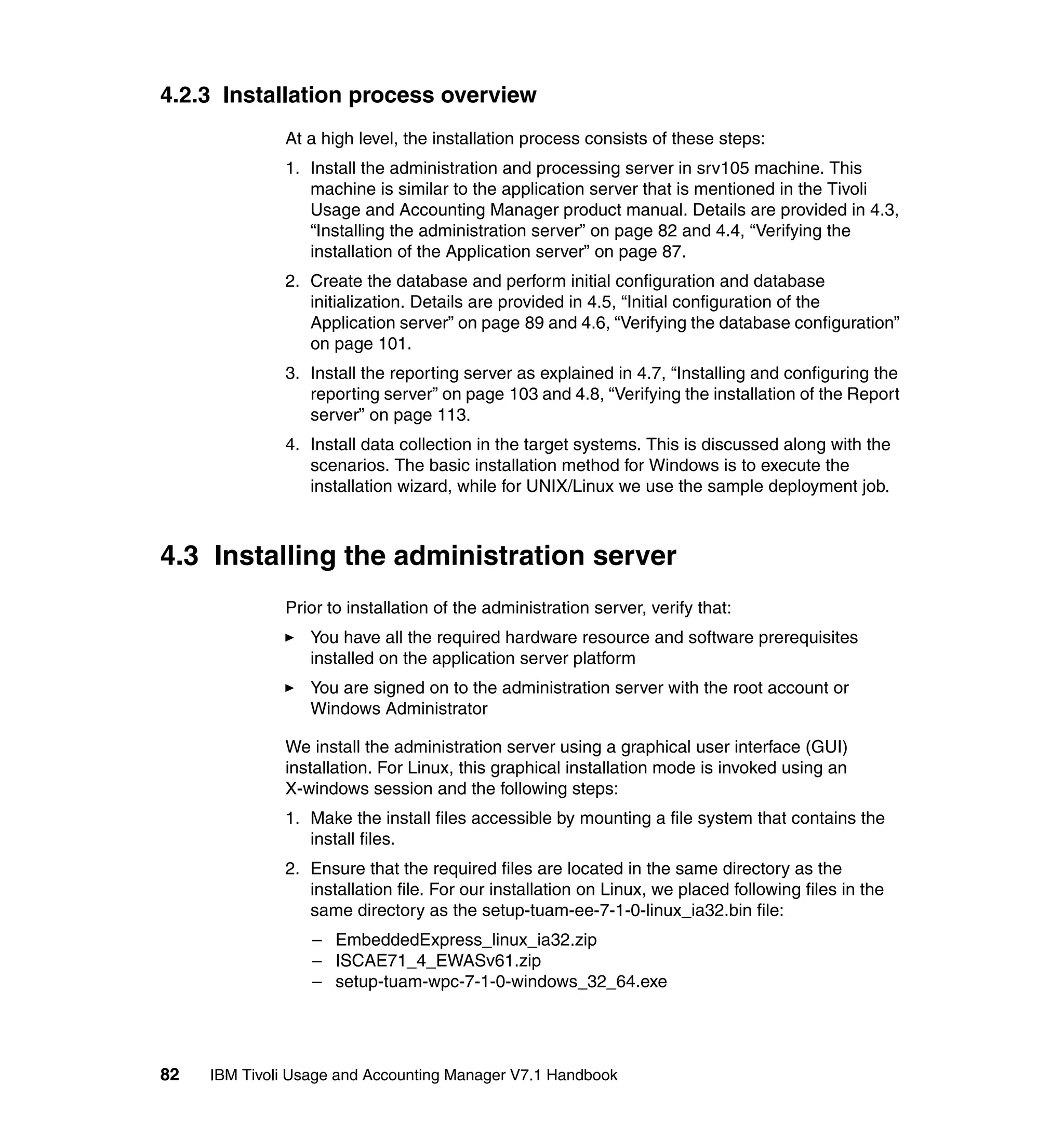 4.2.3 Installation process overview
              At a high level, the installation process consists of these steps:
              1. Install the administration and processing server in srv105 machine. This
                 machine is similar to the application server that is mentioned in the Tivoli
                 Usage and Accounting Manager product manual. Details are provided in 4.3,
                 “Installing the administration server” on page 82 and 4.4, “Verifying the
                 installation of the Application server” on page 87.
              2. Create the database and perform initial configuration and database
                 initialization. Details are provided in 4.5, “Initial configuration of the
                 Application server” on page 89 and 4.6, “Verifying the database configuration”
                 on page 101.
              3. Install the reporting server as explained in 4.7, “Installing and configuring the
                 reporting server” on page 103 and 4.8, “Verifying the installation of the Report
                 server” on page 113.
              4. Install data collection in the target systems. This is discussed along with the
                 scenarios. The basic installation method for Windows is to execute the
                 installation wizard, while for UNIX/Linux we use the sample deployment job.



4.3 Installing the administration server
              Prior to installation of the administration server, verify that:
                  You have all the required hardware resource and software prerequisites
                  installed on the application server platform
                  You are signed on to the administration server with the root account or
                  Windows Administrator

              We install the administration server using a graphical user interface (GUI)
              installation. For Linux, this graphical installation mode is invoked using an
              X-windows session and the following steps:
              1. Make the install files accessible by mounting a file system that contains the
                 install files.
              2. Ensure that the required files are located in the same directory as the
                 installation file. For our installation on Linux, we placed following files in the
                 same directory as the setup-tuam-ee-7-1-0-linux_ia32.bin file:
                  – EmbeddedExpress_linux_ia32.zip
                  – ISCAE71_4_EWASv61.zip
                  – setup-tuam-wpc-7-1-0-windows_32_64.exe




82   IBM Tivoli Usage and Accounting Manager V7.1 Handbook
 