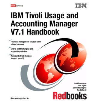 Front cover


IBM Tivoli Usage and
Accounting Manager
V7.1 Handbook
Financial management solution for IT
related services

End-to-end IT charging and
accounting solution

Works with Tivoli Decision
Support for z/OS




                                                      Budi Darmawan
                                                          Jörn Siglen
                                                     Lennart Lundgren
                                                         Roy Catterall



ibm.com/redbooks
 