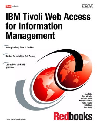 Front cover


IBM Tivoli Web Access
for Information
Management
Move your help desk to the Web


Get tips for installing Web Access


Learn about the HTML
generator




                                                          Don Miller
                                                      Mimi Michelet
                                                     Michael Bacon
                                                   Maryann Goldman
                                                       Rollin Hippler
                                                          Pete Louis
                                                         Tom Shultz




ibm.com/redbooks
 