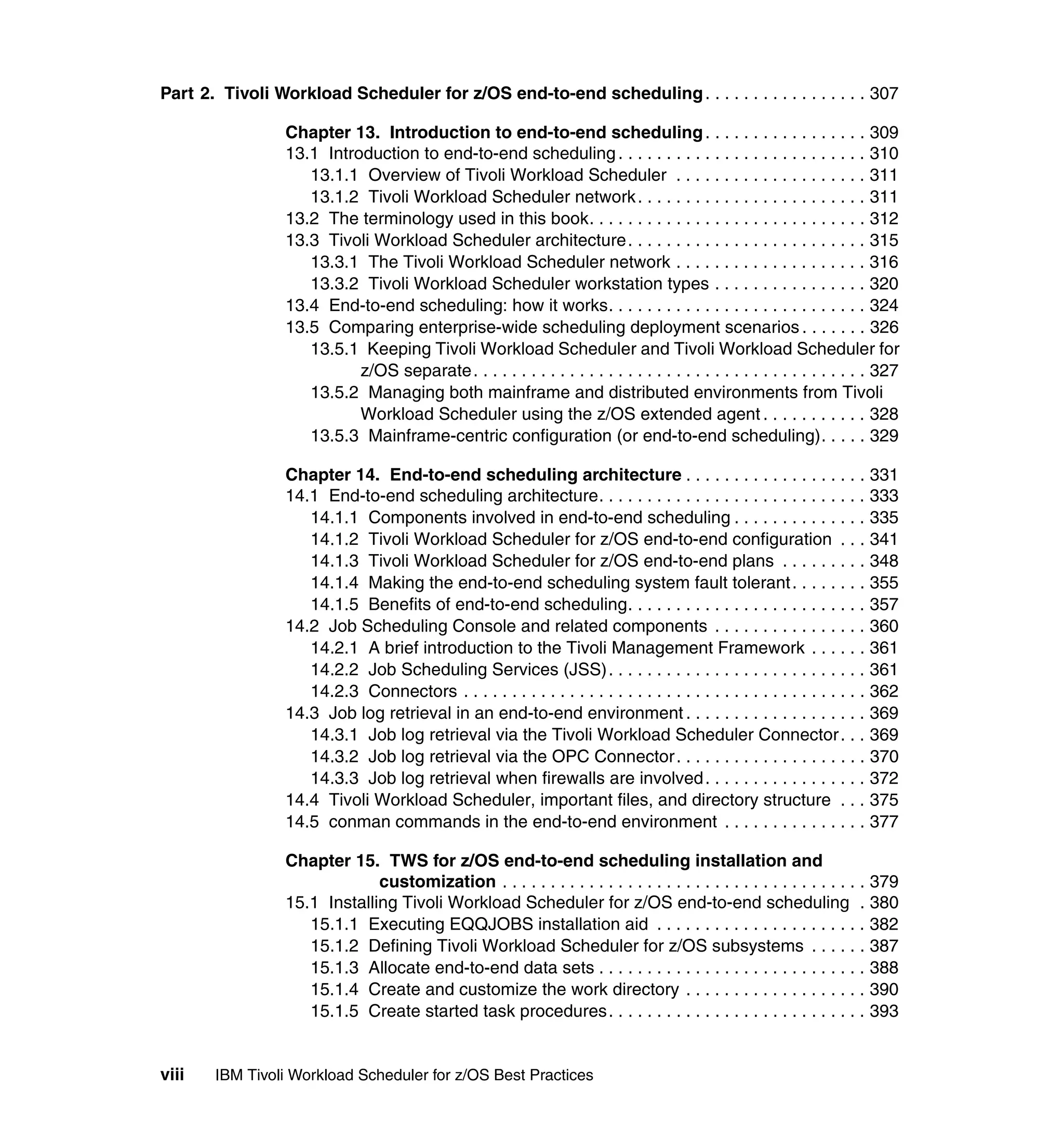 Part 2. Tivoli Workload Scheduler for z/OS end-to-end scheduling . . . . . . . . . . . . . . . . . 307

                 Chapter 13. Introduction to end-to-end scheduling . . . . . . . . . . . . . . . . . 309
                 13.1 Introduction to end-to-end scheduling . . . . . . . . . . . . . . . . . . . . . . . . . . 310
                    13.1.1 Overview of Tivoli Workload Scheduler . . . . . . . . . . . . . . . . . . . . 311
                    13.1.2 Tivoli Workload Scheduler network . . . . . . . . . . . . . . . . . . . . . . . . 311
                 13.2 The terminology used in this book. . . . . . . . . . . . . . . . . . . . . . . . . . . . . 312
                 13.3 Tivoli Workload Scheduler architecture . . . . . . . . . . . . . . . . . . . . . . . . . 315
                    13.3.1 The Tivoli Workload Scheduler network . . . . . . . . . . . . . . . . . . . . 316
                    13.3.2 Tivoli Workload Scheduler workstation types . . . . . . . . . . . . . . . . 320
                 13.4 End-to-end scheduling: how it works. . . . . . . . . . . . . . . . . . . . . . . . . . . 324
                 13.5 Comparing enterprise-wide scheduling deployment scenarios . . . . . . . 326
                    13.5.1 Keeping Tivoli Workload Scheduler and Tivoli Workload Scheduler for
                           z/OS separate . . . . . . . . . . . . . . . . . . . . . . . . . . . . . . . . . . . . . . . . . 327
                    13.5.2 Managing both mainframe and distributed environments from Tivoli
                           Workload Scheduler using the z/OS extended agent . . . . . . . . . . . 328
                    13.5.3 Mainframe-centric configuration (or end-to-end scheduling). . . . . 329

                 Chapter 14. End-to-end scheduling architecture . . . . . . . . . . . . . . . . . . . 331
                 14.1 End-to-end scheduling architecture. . . . . . . . . . . . . . . . . . . . . . . . . . . . 333
                    14.1.1 Components involved in end-to-end scheduling . . . . . . . . . . . . . . 335
                    14.1.2 Tivoli Workload Scheduler for z/OS end-to-end configuration . . . 341
                    14.1.3 Tivoli Workload Scheduler for z/OS end-to-end plans . . . . . . . . . 348
                    14.1.4 Making the end-to-end scheduling system fault tolerant . . . . . . . . 355
                    14.1.5 Benefits of end-to-end scheduling. . . . . . . . . . . . . . . . . . . . . . . . . 357
                 14.2 Job Scheduling Console and related components . . . . . . . . . . . . . . . . 360
                    14.2.1 A brief introduction to the Tivoli Management Framework . . . . . . 361
                    14.2.2 Job Scheduling Services (JSS) . . . . . . . . . . . . . . . . . . . . . . . . . . . 361
                    14.2.3 Connectors . . . . . . . . . . . . . . . . . . . . . . . . . . . . . . . . . . . . . . . . . . 362
                 14.3 Job log retrieval in an end-to-end environment . . . . . . . . . . . . . . . . . . . 369
                    14.3.1 Job log retrieval via the Tivoli Workload Scheduler Connector . . . 369
                    14.3.2 Job log retrieval via the OPC Connector . . . . . . . . . . . . . . . . . . . . 370
                    14.3.3 Job log retrieval when firewalls are involved . . . . . . . . . . . . . . . . . 372
                 14.4 Tivoli Workload Scheduler, important files, and directory structure . . . 375
                 14.5 conman commands in the end-to-end environment . . . . . . . . . . . . . . . 377

                 Chapter 15. TWS for z/OS end-to-end scheduling installation and
                              customization . . . . . . . . . . . . . . . . . . . . . . . . . . . . . . . . . . . . . . 379
                 15.1 Installing Tivoli Workload Scheduler for z/OS end-to-end scheduling . 380
                    15.1.1 Executing EQQJOBS installation aid . . . . . . . . . . . . . . . . . . . . . . 382
                    15.1.2 Defining Tivoli Workload Scheduler for z/OS subsystems . . . . . . 387
                    15.1.3 Allocate end-to-end data sets . . . . . . . . . . . . . . . . . . . . . . . . . . . . 388
                    15.1.4 Create and customize the work directory . . . . . . . . . . . . . . . . . . . 390
                    15.1.5 Create started task procedures . . . . . . . . . . . . . . . . . . . . . . . . . . . 393


viii   IBM Tivoli Workload Scheduler for z/OS Best Practices
 