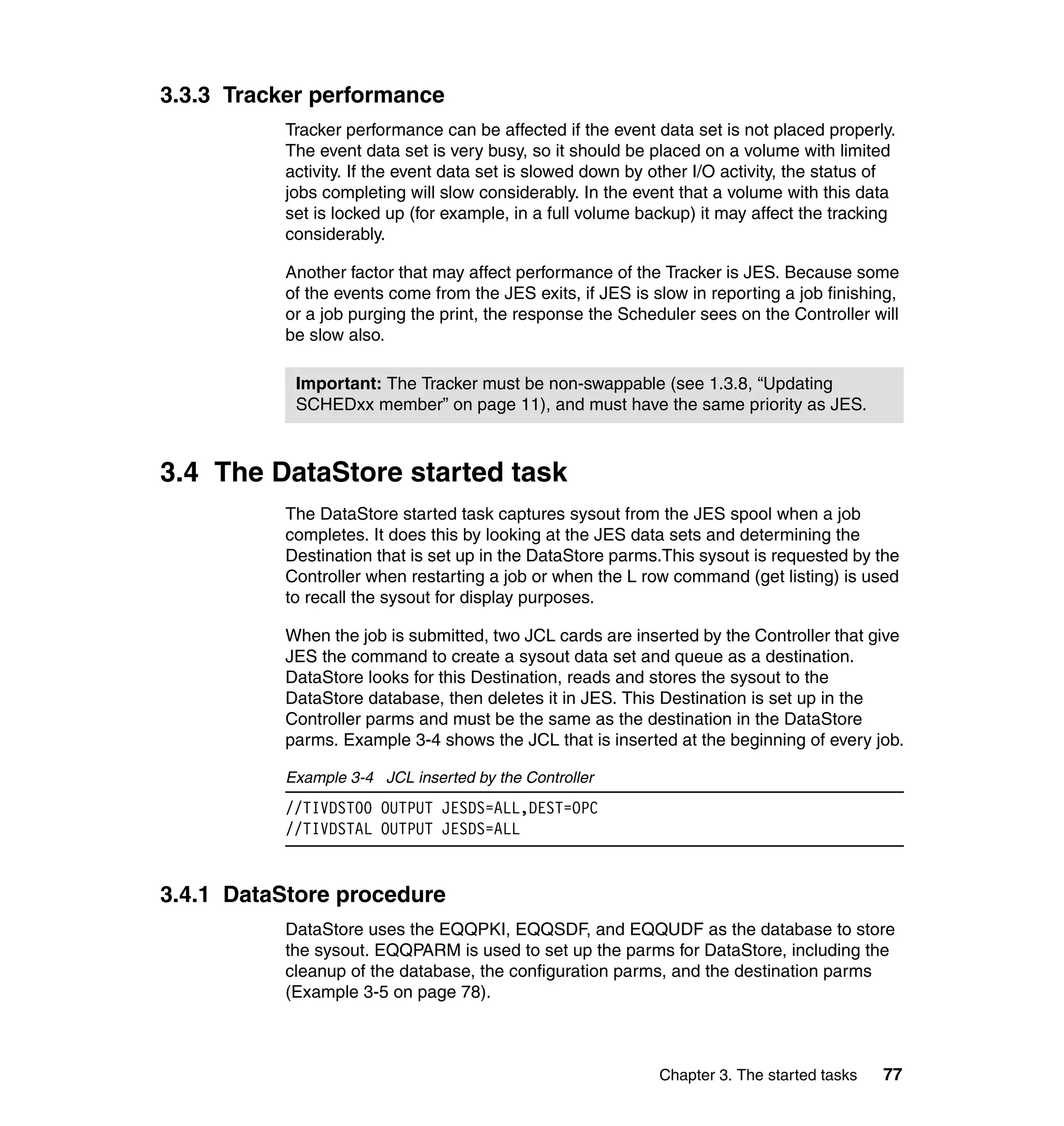 3.3.3 Tracker performance
          Tracker performance can be affected if the event data set is not placed properly.
          The event data set is very busy, so it should be placed on a volume with limited
          activity. If the event data set is slowed down by other I/O activity, the status of
          jobs completing will slow considerably. In the event that a volume with this data
          set is locked up (for example, in a full volume backup) it may affect the tracking
          considerably.

          Another factor that may affect performance of the Tracker is JES. Because some
          of the events come from the JES exits, if JES is slow in reporting a job finishing,
          or a job purging the print, the response the Scheduler sees on the Controller will
          be slow also.

           Important: The Tracker must be non-swappable (see 1.3.8, “Updating
           SCHEDxx member” on page 11), and must have the same priority as JES.



3.4 The DataStore started task
          The DataStore started task captures sysout from the JES spool when a job
          completes. It does this by looking at the JES data sets and determining the
          Destination that is set up in the DataStore parms.This sysout is requested by the
          Controller when restarting a job or when the L row command (get listing) is used
          to recall the sysout for display purposes.

          When the job is submitted, two JCL cards are inserted by the Controller that give
          JES the command to create a sysout data set and queue as a destination.
          DataStore looks for this Destination, reads and stores the sysout to the
          DataStore database, then deletes it in JES. This Destination is set up in the
          Controller parms and must be the same as the destination in the DataStore
          parms. Example 3-4 shows the JCL that is inserted at the beginning of every job.

          Example 3-4 JCL inserted by the Controller
          //TIVDST00 OUTPUT JESDS=ALL,DEST=OPC
          //TIVDSTAL OUTPUT JESDS=ALL


3.4.1 DataStore procedure
          DataStore uses the EQQPKI, EQQSDF, and EQQUDF as the database to store
          the sysout. EQQPARM is used to set up the parms for DataStore, including the
          cleanup of the database, the configuration parms, and the destination parms
          (Example 3-5 on page 78).



                                                            Chapter 3. The started tasks   77
 