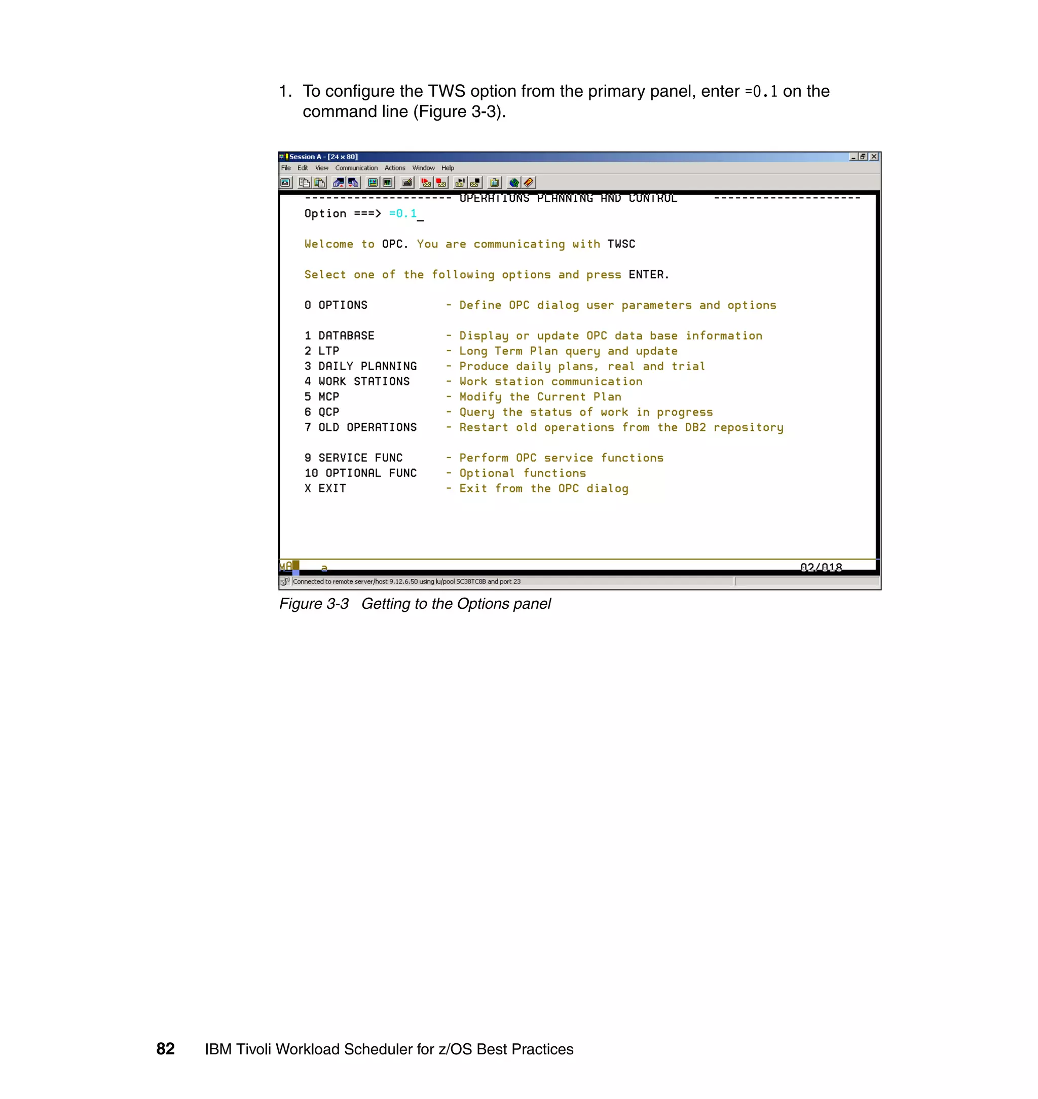 1. To configure the TWS option from the primary panel, enter =0.1 on the
                  command line (Figure 3-3).




               Figure 3-3 Getting to the Options panel




82   IBM Tivoli Workload Scheduler for z/OS Best Practices
 