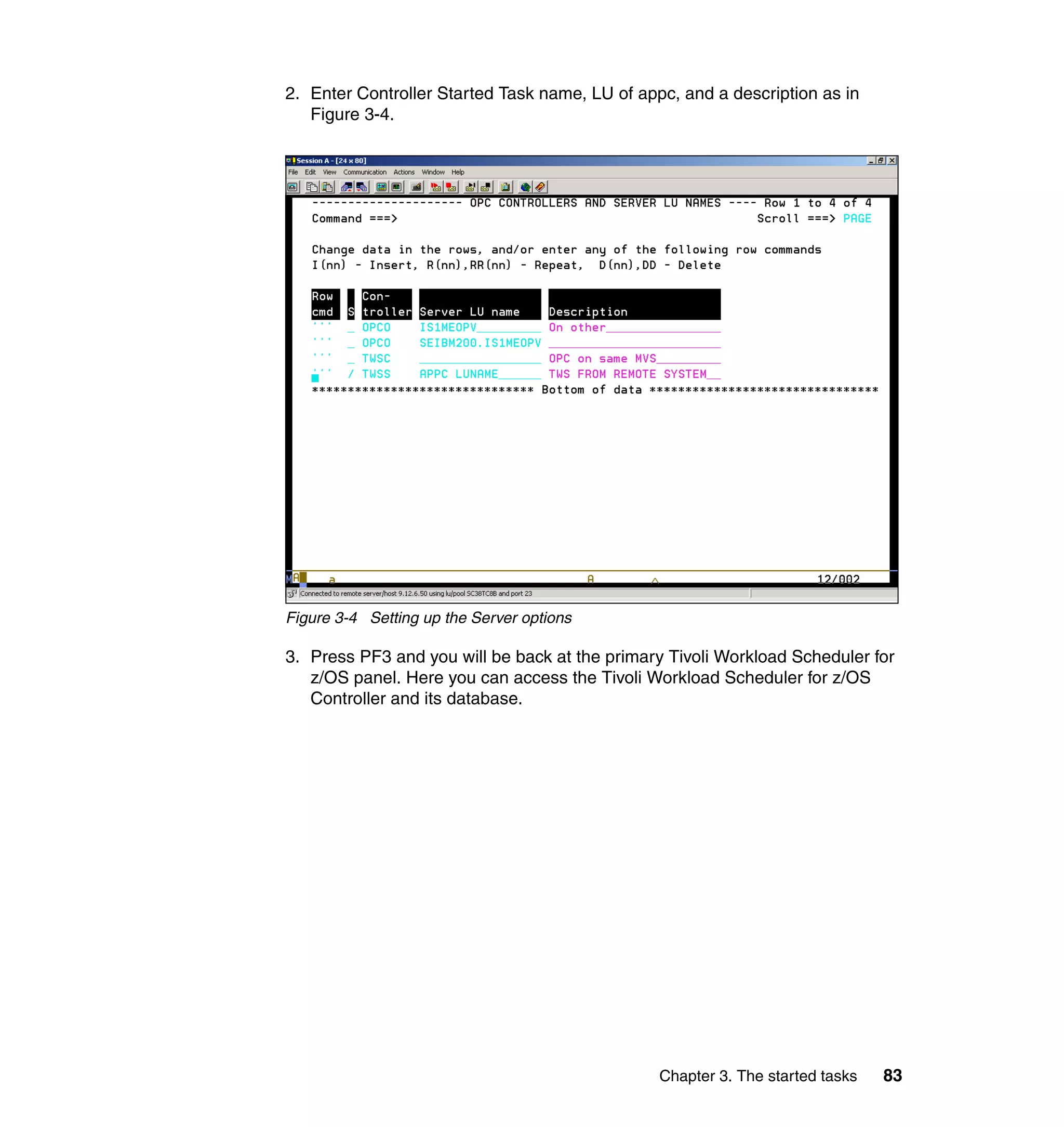 2. Enter Controller Started Task name, LU of appc, and a description as in
   Figure 3-4.




Figure 3-4 Setting up the Server options

3. Press PF3 and you will be back at the primary Tivoli Workload Scheduler for
   z/OS panel. Here you can access the Tivoli Workload Scheduler for z/OS
   Controller and its database.




                                                Chapter 3. The started tasks   83
 