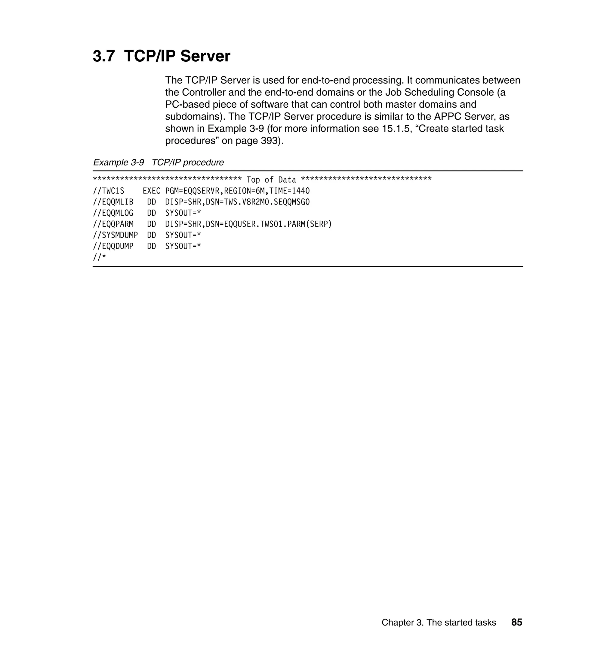 3.7 TCP/IP Server
                The TCP/IP Server is used for end-to-end processing. It communicates between
                the Controller and the end-to-end domains or the Job Scheduling Console (a
                PC-based piece of software that can control both master domains and
                subdomains). The TCP/IP Server procedure is similar to the APPC Server, as
                shown in Example 3-9 (for more information see 15.1.5, “Create started task
                procedures” on page 393).

Example 3-9 TCP/IP procedure
********************************* Top of Data *****************************
//TWC1S    EXEC PGM=EQQSERVR,REGION=6M,TIME=1440
//EQQMLIB   DD DISP=SHR,DSN=TWS.V8R2M0.SEQQMSG0
//EQQMLOG   DD SYSOUT=*
//EQQPARM   DD DISP=SHR,DSN=EQQUSER.TWS01.PARM(SERP)
//SYSMDUMP DD SYSOUT=*
//EQQDUMP   DD SYSOUT=*
//*




                                                               Chapter 3. The started tasks   85
 