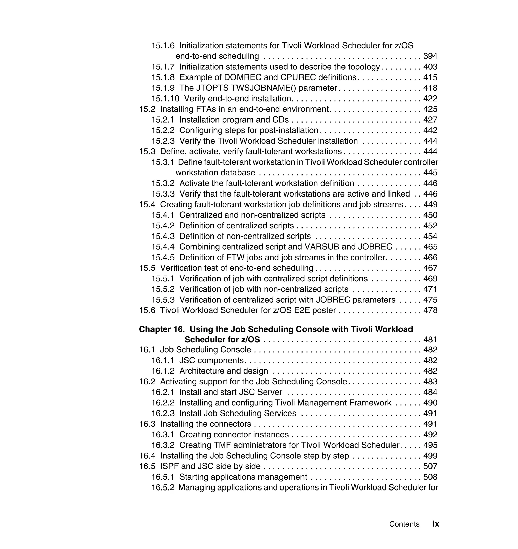 15.1.6 Initialization statements for Tivoli Workload Scheduler for z/OS
         end-to-end scheduling . . . . . . . . . . . . . . . . . . . . . . . . . . . . . . . . . . 394
   15.1.7 Initialization statements used to describe the topology . . . . . . . . . 403
   15.1.8 Example of DOMREC and CPUREC definitions . . . . . . . . . . . . . . 415
   15.1.9 The JTOPTS TWSJOBNAME() parameter . . . . . . . . . . . . . . . . . . 418
   15.1.10 Verify end-to-end installation. . . . . . . . . . . . . . . . . . . . . . . . . . . . 422
15.2 Installing FTAs in an end-to-end environment. . . . . . . . . . . . . . . . . . . . 425
   15.2.1 Installation program and CDs . . . . . . . . . . . . . . . . . . . . . . . . . . . . 427
   15.2.2 Configuring steps for post-installation . . . . . . . . . . . . . . . . . . . . . . 442
   15.2.3 Verify the Tivoli Workload Scheduler installation . . . . . . . . . . . . . 444
15.3 Define, activate, verify fault-tolerant workstations . . . . . . . . . . . . . . . . . 444
   15.3.1 Define fault-tolerant workstation in Tivoli Workload Scheduler controller
         workstation database . . . . . . . . . . . . . . . . . . . . . . . . . . . . . . . . . . . 445
   15.3.2 Activate the fault-tolerant workstation definition . . . . . . . . . . . . . . 446
   15.3.3 Verify that the fault-tolerant workstations are active and linked . . 446
15.4 Creating fault-tolerant workstation job definitions and job streams . . . . 449
   15.4.1 Centralized and non-centralized scripts . . . . . . . . . . . . . . . . . . . . 450
   15.4.2 Definition of centralized scripts . . . . . . . . . . . . . . . . . . . . . . . . . . . 452
   15.4.3 Definition of non-centralized scripts . . . . . . . . . . . . . . . . . . . . . . . 454
   15.4.4 Combining centralized script and VARSUB and JOBREC . . . . . . 465
   15.4.5 Definition of FTW jobs and job streams in the controller. . . . . . . . 466
15.5 Verification test of end-to-end scheduling . . . . . . . . . . . . . . . . . . . . . . . 467
   15.5.1 Verification of job with centralized script definitions . . . . . . . . . . . 469
   15.5.2 Verification of job with non-centralized scripts . . . . . . . . . . . . . . . 471
   15.5.3 Verification of centralized script with JOBREC parameters . . . . . 475
15.6 Tivoli Workload Scheduler for z/OS E2E poster . . . . . . . . . . . . . . . . . . 478

Chapter 16. Using the Job Scheduling Console with Tivoli Workload
             Scheduler for z/OS . . . . . . . . . . . . . . . . . . . . . . . . . . . . . . . . . . 481
16.1 Job Scheduling Console . . . . . . . . . . . . . . . . . . . . . . . . . . . . . . . . . . . . 482
   16.1.1 JSC components. . . . . . . . . . . . . . . . . . . . . . . . . . . . . . . . . . . . . . 482
   16.1.2 Architecture and design . . . . . . . . . . . . . . . . . . . . . . . . . . . . . . . . 482
16.2 Activating support for the Job Scheduling Console . . . . . . . . . . . . . . . . 483
   16.2.1 Install and start JSC Server . . . . . . . . . . . . . . . . . . . . . . . . . . . . . 484
   16.2.2 Installing and configuring Tivoli Management Framework . . . . . . 490
   16.2.3 Install Job Scheduling Services . . . . . . . . . . . . . . . . . . . . . . . . . . 491
16.3 Installing the connectors . . . . . . . . . . . . . . . . . . . . . . . . . . . . . . . . . . . . 491
   16.3.1 Creating connector instances . . . . . . . . . . . . . . . . . . . . . . . . . . . . 492
   16.3.2 Creating TMF administrators for Tivoli Workload Scheduler. . . . . 495
16.4 Installing the Job Scheduling Console step by step . . . . . . . . . . . . . . . 499
16.5 ISPF and JSC side by side . . . . . . . . . . . . . . . . . . . . . . . . . . . . . . . . . . 507
   16.5.1 Starting applications management . . . . . . . . . . . . . . . . . . . . . . . . 508
   16.5.2 Managing applications and operations in Tivoli Workload Scheduler for



                                                                                        Contents       ix
 
