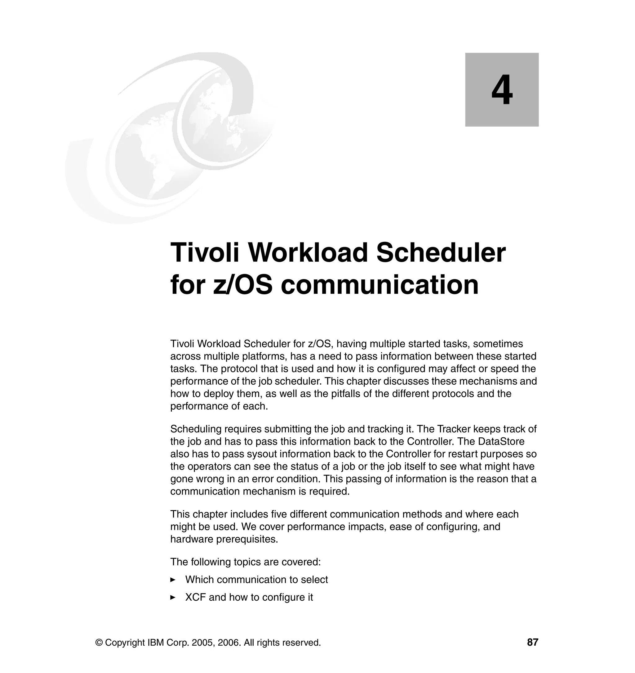 4


    Chapter 4.   Tivoli Workload Scheduler
                 for z/OS communication
                 Tivoli Workload Scheduler for z/OS, having multiple started tasks, sometimes
                 across multiple platforms, has a need to pass information between these started
                 tasks. The protocol that is used and how it is configured may affect or speed the
                 performance of the job scheduler. This chapter discusses these mechanisms and
                 how to deploy them, as well as the pitfalls of the different protocols and the
                 performance of each.

                 Scheduling requires submitting the job and tracking it. The Tracker keeps track of
                 the job and has to pass this information back to the Controller. The DataStore
                 also has to pass sysout information back to the Controller for restart purposes so
                 the operators can see the status of a job or the job itself to see what might have
                 gone wrong in an error condition. This passing of information is the reason that a
                 communication mechanism is required.

                 This chapter includes five different communication methods and where each
                 might be used. We cover performance impacts, ease of configuring, and
                 hardware prerequisites.

                 The following topics are covered:
                     Which communication to select
                     XCF and how to configure it



© Copyright IBM Corp. 2005, 2006. All rights reserved.                                          87
 