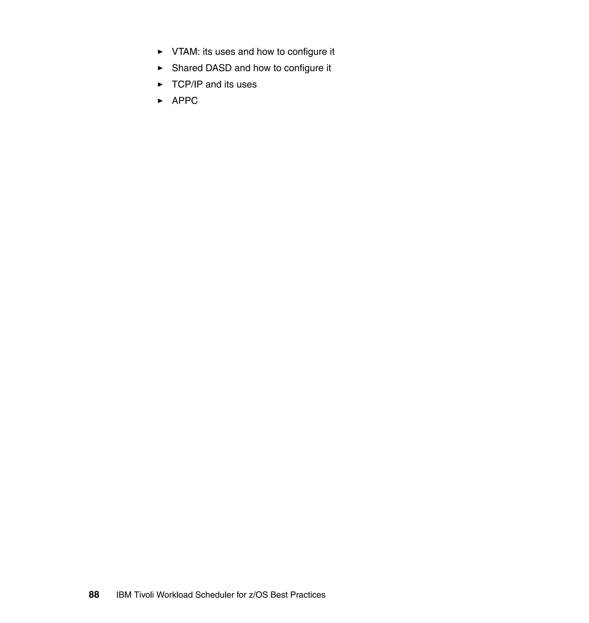 VTAM: its uses and how to configure it
                   Shared DASD and how to configure it
                   TCP/IP and its uses
                   APPC




88   IBM Tivoli Workload Scheduler for z/OS Best Practices
 