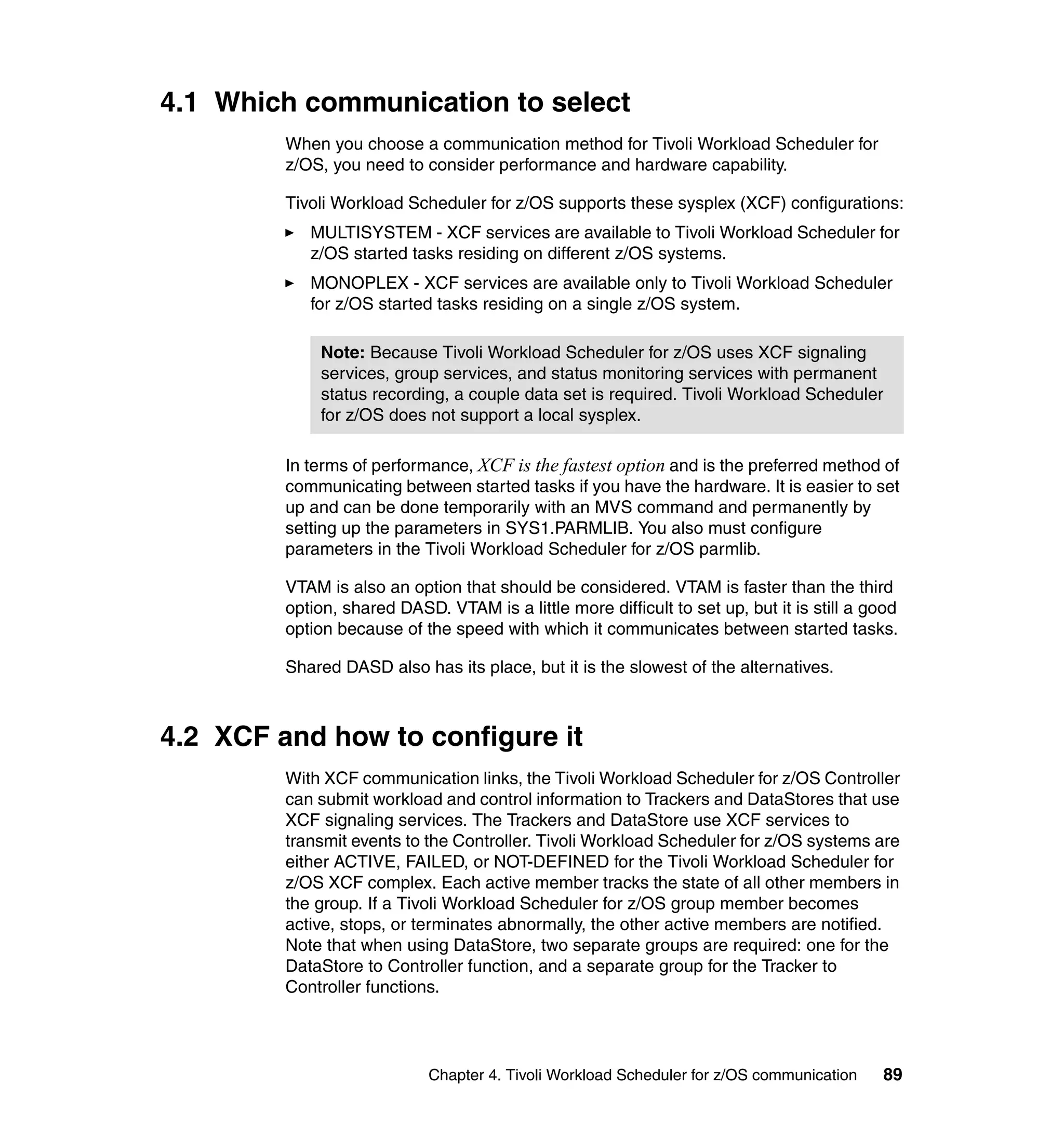 4.1 Which communication to select
         When you choose a communication method for Tivoli Workload Scheduler for
         z/OS, you need to consider performance and hardware capability.

         Tivoli Workload Scheduler for z/OS supports these sysplex (XCF) configurations:
            MULTISYSTEM - XCF services are available to Tivoli Workload Scheduler for
            z/OS started tasks residing on different z/OS systems.
            MONOPLEX - XCF services are available only to Tivoli Workload Scheduler
            for z/OS started tasks residing on a single z/OS system.

             Note: Because Tivoli Workload Scheduler for z/OS uses XCF signaling
             services, group services, and status monitoring services with permanent
             status recording, a couple data set is required. Tivoli Workload Scheduler
             for z/OS does not support a local sysplex.

         In terms of performance, XCF is the fastest option and is the preferred method of
         communicating between started tasks if you have the hardware. It is easier to set
         up and can be done temporarily with an MVS command and permanently by
         setting up the parameters in SYS1.PARMLIB. You also must configure
         parameters in the Tivoli Workload Scheduler for z/OS parmlib.

         VTAM is also an option that should be considered. VTAM is faster than the third
         option, shared DASD. VTAM is a little more difficult to set up, but it is still a good
         option because of the speed with which it communicates between started tasks.

         Shared DASD also has its place, but it is the slowest of the alternatives.



4.2 XCF and how to configure it
         With XCF communication links, the Tivoli Workload Scheduler for z/OS Controller
         can submit workload and control information to Trackers and DataStores that use
         XCF signaling services. The Trackers and DataStore use XCF services to
         transmit events to the Controller. Tivoli Workload Scheduler for z/OS systems are
         either ACTIVE, FAILED, or NOT-DEFINED for the Tivoli Workload Scheduler for
         z/OS XCF complex. Each active member tracks the state of all other members in
         the group. If a Tivoli Workload Scheduler for z/OS group member becomes
         active, stops, or terminates abnormally, the other active members are notified.
         Note that when using DataStore, two separate groups are required: one for the
         DataStore to Controller function, and a separate group for the Tracker to
         Controller functions.




                             Chapter 4. Tivoli Workload Scheduler for z/OS communication    89
 
