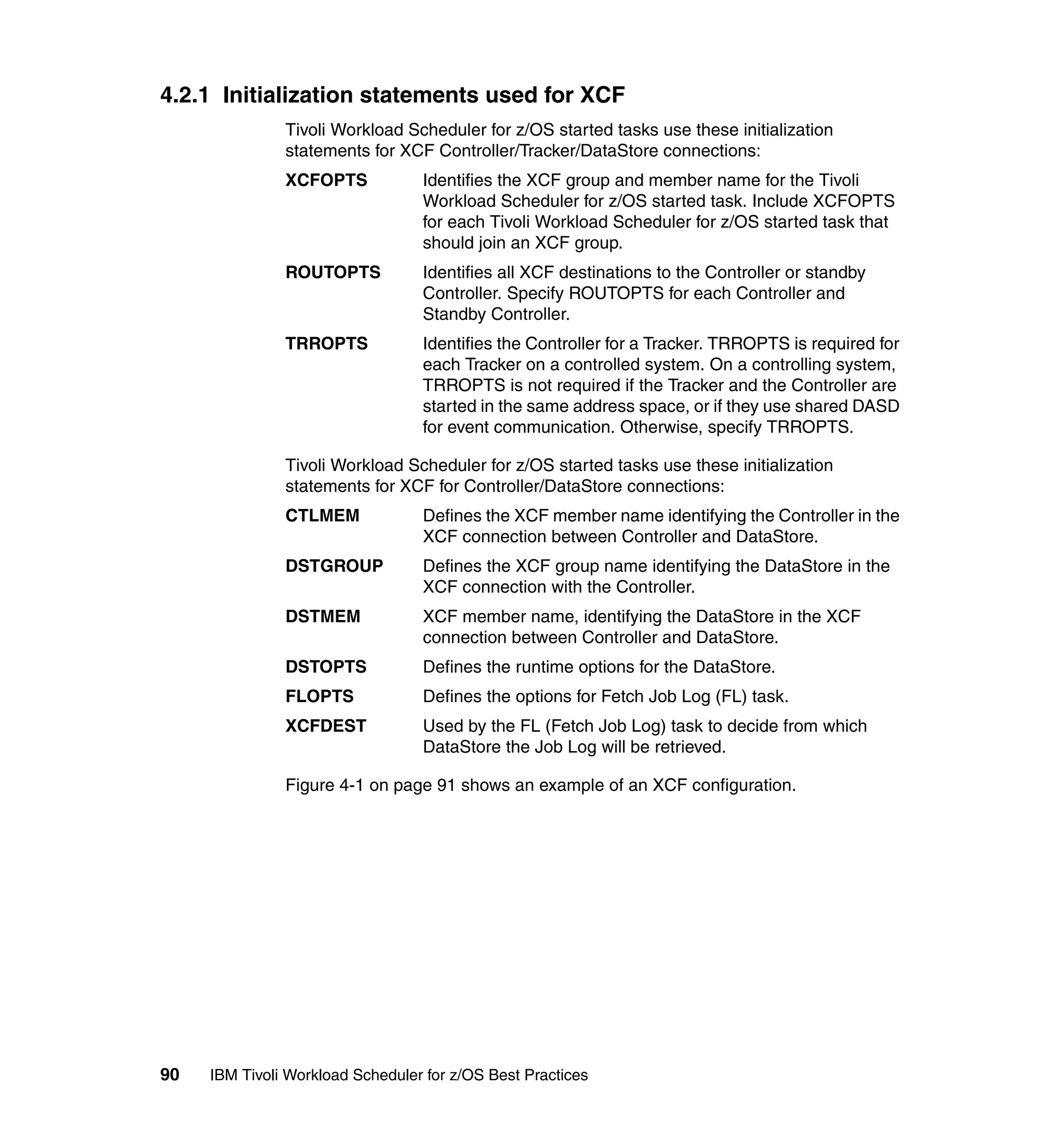 4.2.1 Initialization statements used for XCF
               Tivoli Workload Scheduler for z/OS started tasks use these initialization
               statements for XCF Controller/Tracker/DataStore connections:
               XCFOPTS            Identifies the XCF group and member name for the Tivoli
                                  Workload Scheduler for z/OS started task. Include XCFOPTS
                                  for each Tivoli Workload Scheduler for z/OS started task that
                                  should join an XCF group.
               ROUTOPTS           Identifies all XCF destinations to the Controller or standby
                                  Controller. Specify ROUTOPTS for each Controller and
                                  Standby Controller.
               TRROPTS            Identifies the Controller for a Tracker. TRROPTS is required for
                                  each Tracker on a controlled system. On a controlling system,
                                  TRROPTS is not required if the Tracker and the Controller are
                                  started in the same address space, or if they use shared DASD
                                  for event communication. Otherwise, specify TRROPTS.

               Tivoli Workload Scheduler for z/OS started tasks use these initialization
               statements for XCF for Controller/DataStore connections:
               CTLMEM             Defines the XCF member name identifying the Controller in the
                                  XCF connection between Controller and DataStore.
               DSTGROUP           Defines the XCF group name identifying the DataStore in the
                                  XCF connection with the Controller.
               DSTMEM             XCF member name, identifying the DataStore in the XCF
                                  connection between Controller and DataStore.
               DSTOPTS            Defines the runtime options for the DataStore.
               FLOPTS             Defines the options for Fetch Job Log (FL) task.
               XCFDEST            Used by the FL (Fetch Job Log) task to decide from which
                                  DataStore the Job Log will be retrieved.

               Figure 4-1 on page 91 shows an example of an XCF configuration.




90   IBM Tivoli Workload Scheduler for z/OS Best Practices
 