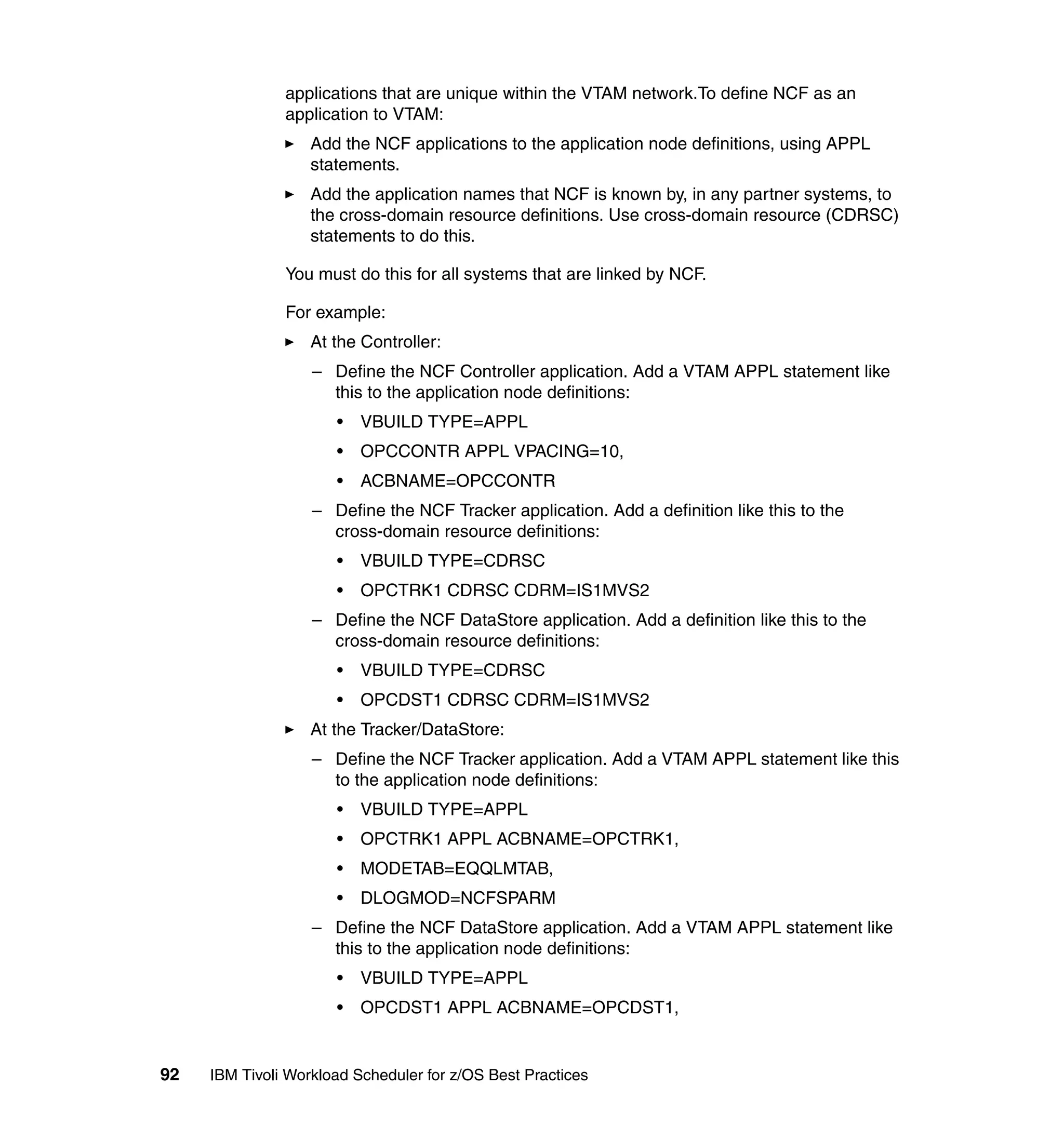 applications that are unique within the VTAM network.To define NCF as an
               application to VTAM:
                   Add the NCF applications to the application node definitions, using APPL
                   statements.
                   Add the application names that NCF is known by, in any partner systems, to
                   the cross-domain resource definitions. Use cross-domain resource (CDRSC)
                   statements to do this.

               You must do this for all systems that are linked by NCF.

               For example:
                   At the Controller:
                   – Define the NCF Controller application. Add a VTAM APPL statement like
                     this to the application node definitions:
                      •   VBUILD TYPE=APPL
                      •   OPCCONTR APPL VPACING=10,
                      •   ACBNAME=OPCCONTR
                   – Define the NCF Tracker application. Add a definition like this to the
                     cross-domain resource definitions:
                      •   VBUILD TYPE=CDRSC
                      •   OPCTRK1 CDRSC CDRM=IS1MVS2
                   – Define the NCF DataStore application. Add a definition like this to the
                     cross-domain resource definitions:
                      •   VBUILD TYPE=CDRSC
                      •   OPCDST1 CDRSC CDRM=IS1MVS2
                   At the Tracker/DataStore:
                   – Define the NCF Tracker application. Add a VTAM APPL statement like this
                     to the application node definitions:
                      •   VBUILD TYPE=APPL
                      •   OPCTRK1 APPL ACBNAME=OPCTRK1,
                      •   MODETAB=EQQLMTAB,
                      •   DLOGMOD=NCFSPARM
                   – Define the NCF DataStore application. Add a VTAM APPL statement like
                     this to the application node definitions:
                      •   VBUILD TYPE=APPL
                      •   OPCDST1 APPL ACBNAME=OPCDST1,


92   IBM Tivoli Workload Scheduler for z/OS Best Practices
 