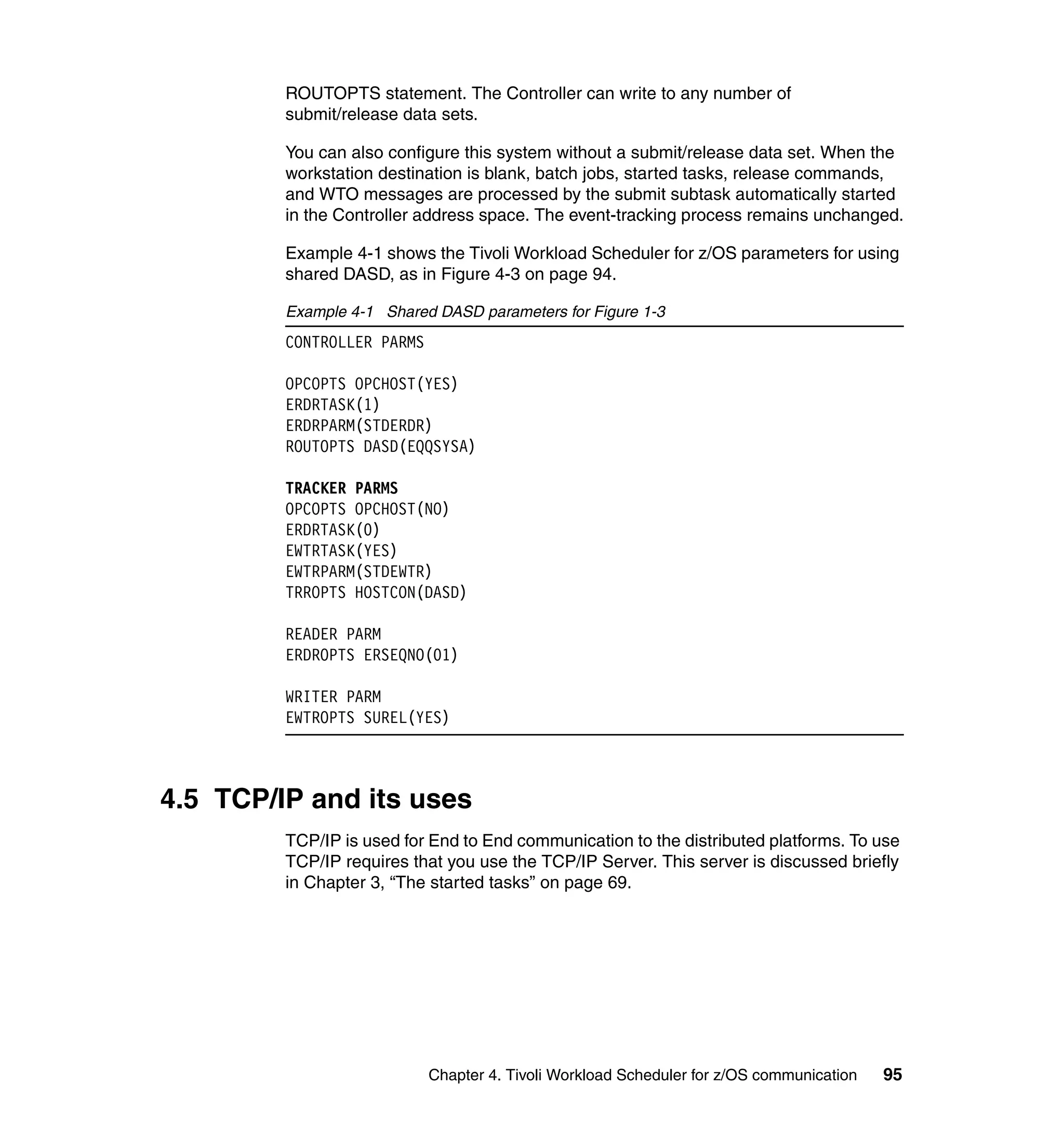 ROUTOPTS statement. The Controller can write to any number of
         submit/release data sets.

         You can also configure this system without a submit/release data set. When the
         workstation destination is blank, batch jobs, started tasks, release commands,
         and WTO messages are processed by the submit subtask automatically started
         in the Controller address space. The event-tracking process remains unchanged.

         Example 4-1 shows the Tivoli Workload Scheduler for z/OS parameters for using
         shared DASD, as in Figure 4-3 on page 94.

         Example 4-1 Shared DASD parameters for Figure 1-3
         CONTROLLER PARMS

         OPCOPTS OPCHOST(YES)
         ERDRTASK(1)
         ERDRPARM(STDERDR)
         ROUTOPTS DASD(EQQSYSA)

         TRACKER PARMS
         OPCOPTS OPCHOST(NO)
         ERDRTASK(0)
         EWTRTASK(YES)
         EWTRPARM(STDEWTR)
         TRROPTS HOSTCON(DASD)

         READER PARM
         ERDROPTS ERSEQNO(01)

         WRITER PARM
         EWTROPTS SUREL(YES)



4.5 TCP/IP and its uses
         TCP/IP is used for End to End communication to the distributed platforms. To use
         TCP/IP requires that you use the TCP/IP Server. This server is discussed briefly
         in Chapter 3, “The started tasks” on page 69.




                            Chapter 4. Tivoli Workload Scheduler for z/OS communication   95
 