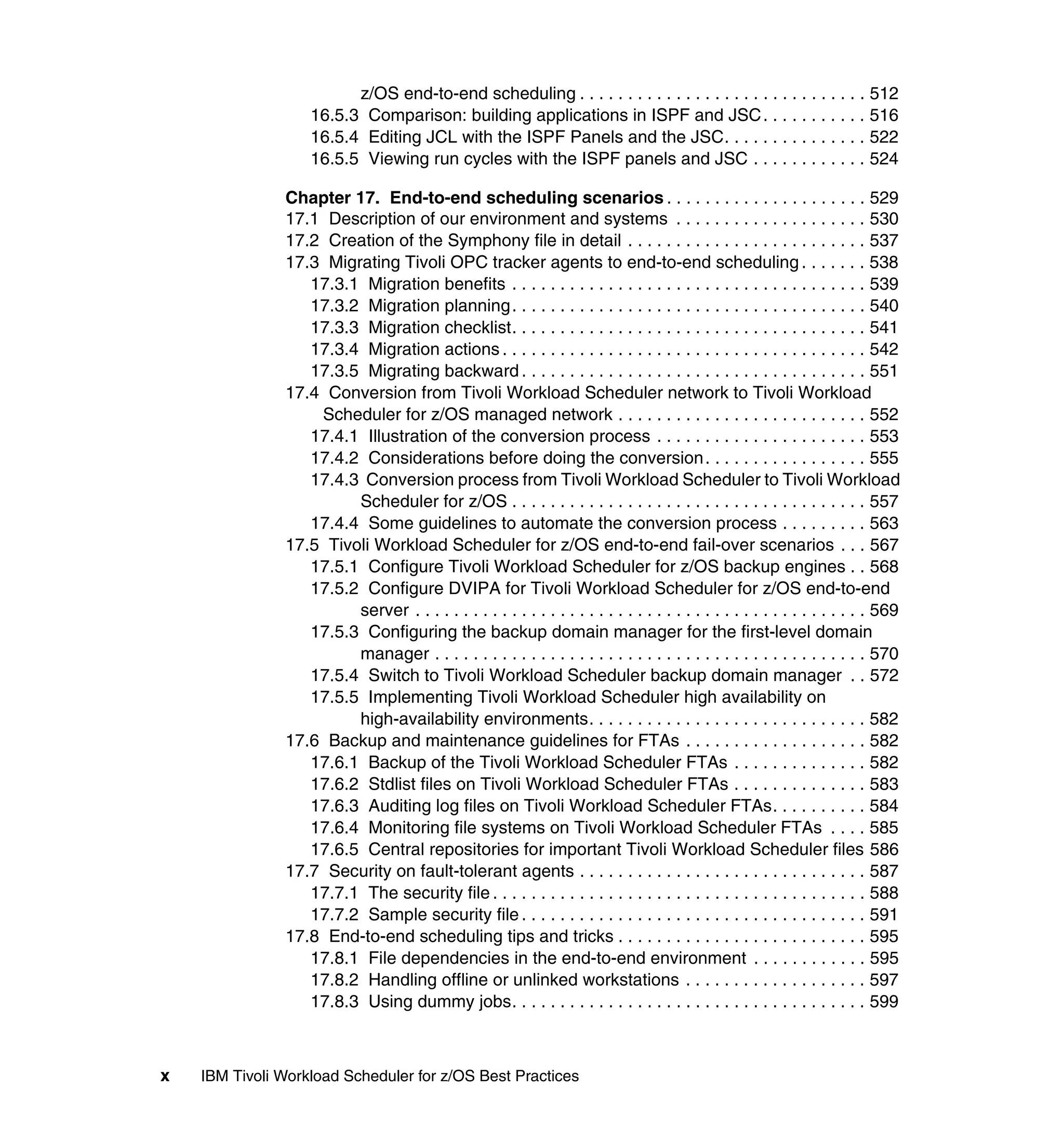 z/OS end-to-end scheduling . . . . . . . . . . . . . . . . . . . . . . . . . . . . . . 512
                   16.5.3 Comparison: building applications in ISPF and JSC . . . . . . . . . . . 516
                   16.5.4 Editing JCL with the ISPF Panels and the JSC. . . . . . . . . . . . . . . 522
                   16.5.5 Viewing run cycles with the ISPF panels and JSC . . . . . . . . . . . . 524

               Chapter 17. End-to-end scheduling scenarios . . . . . . . . . . . . . . . . . . . . . 529
               17.1 Description of our environment and systems . . . . . . . . . . . . . . . . . . . . 530
               17.2 Creation of the Symphony file in detail . . . . . . . . . . . . . . . . . . . . . . . . . 537
               17.3 Migrating Tivoli OPC tracker agents to end-to-end scheduling . . . . . . . 538
                  17.3.1 Migration benefits . . . . . . . . . . . . . . . . . . . . . . . . . . . . . . . . . . . . . 539
                  17.3.2 Migration planning . . . . . . . . . . . . . . . . . . . . . . . . . . . . . . . . . . . . . 540
                  17.3.3 Migration checklist. . . . . . . . . . . . . . . . . . . . . . . . . . . . . . . . . . . . . 541
                  17.3.4 Migration actions . . . . . . . . . . . . . . . . . . . . . . . . . . . . . . . . . . . . . . 542
                  17.3.5 Migrating backward . . . . . . . . . . . . . . . . . . . . . . . . . . . . . . . . . . . . 551
               17.4 Conversion from Tivoli Workload Scheduler network to Tivoli Workload
                   Scheduler for z/OS managed network . . . . . . . . . . . . . . . . . . . . . . . . . . 552
                  17.4.1 Illustration of the conversion process . . . . . . . . . . . . . . . . . . . . . . 553
                  17.4.2 Considerations before doing the conversion . . . . . . . . . . . . . . . . . 555
                  17.4.3 Conversion process from Tivoli Workload Scheduler to Tivoli Workload
                        Scheduler for z/OS . . . . . . . . . . . . . . . . . . . . . . . . . . . . . . . . . . . . . 557
                  17.4.4 Some guidelines to automate the conversion process . . . . . . . . . 563
               17.5 Tivoli Workload Scheduler for z/OS end-to-end fail-over scenarios . . . 567
                  17.5.1 Configure Tivoli Workload Scheduler for z/OS backup engines . . 568
                  17.5.2 Configure DVIPA for Tivoli Workload Scheduler for z/OS end-to-end
                        server . . . . . . . . . . . . . . . . . . . . . . . . . . . . . . . . . . . . . . . . . . . . . . . 569
                  17.5.3 Configuring the backup domain manager for the first-level domain
                        manager . . . . . . . . . . . . . . . . . . . . . . . . . . . . . . . . . . . . . . . . . . . . . 570
                  17.5.4 Switch to Tivoli Workload Scheduler backup domain manager . . 572
                  17.5.5 Implementing Tivoli Workload Scheduler high availability on
                        high-availability environments. . . . . . . . . . . . . . . . . . . . . . . . . . . . . 582
               17.6 Backup and maintenance guidelines for FTAs . . . . . . . . . . . . . . . . . . . 582
                  17.6.1 Backup of the Tivoli Workload Scheduler FTAs . . . . . . . . . . . . . . 582
                  17.6.2 Stdlist files on Tivoli Workload Scheduler FTAs . . . . . . . . . . . . . . 583
                  17.6.3 Auditing log files on Tivoli Workload Scheduler FTAs. . . . . . . . . . 584
                  17.6.4 Monitoring file systems on Tivoli Workload Scheduler FTAs . . . . 585
                  17.6.5 Central repositories for important Tivoli Workload Scheduler files 586
               17.7 Security on fault-tolerant agents . . . . . . . . . . . . . . . . . . . . . . . . . . . . . . 587
                  17.7.1 The security file . . . . . . . . . . . . . . . . . . . . . . . . . . . . . . . . . . . . . . . 588
                  17.7.2 Sample security file . . . . . . . . . . . . . . . . . . . . . . . . . . . . . . . . . . . . 591
               17.8 End-to-end scheduling tips and tricks . . . . . . . . . . . . . . . . . . . . . . . . . . 595
                  17.8.1 File dependencies in the end-to-end environment . . . . . . . . . . . . 595
                  17.8.2 Handling offline or unlinked workstations . . . . . . . . . . . . . . . . . . . 597
                  17.8.3 Using dummy jobs. . . . . . . . . . . . . . . . . . . . . . . . . . . . . . . . . . . . . 599



x   IBM Tivoli Workload Scheduler for z/OS Best Practices
 