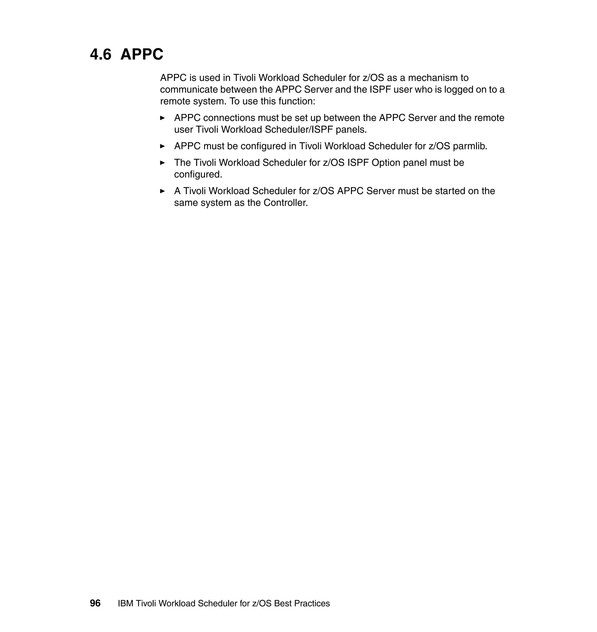 4.6 APPC
               APPC is used in Tivoli Workload Scheduler for z/OS as a mechanism to
               communicate between the APPC Server and the ISPF user who is logged on to a
               remote system. To use this function:
                   APPC connections must be set up between the APPC Server and the remote
                   user Tivoli Workload Scheduler/ISPF panels.
                   APPC must be configured in Tivoli Workload Scheduler for z/OS parmlib.
                   The Tivoli Workload Scheduler for z/OS ISPF Option panel must be
                   configured.
                   A Tivoli Workload Scheduler for z/OS APPC Server must be started on the
                   same system as the Controller.




96   IBM Tivoli Workload Scheduler for z/OS Best Practices
 