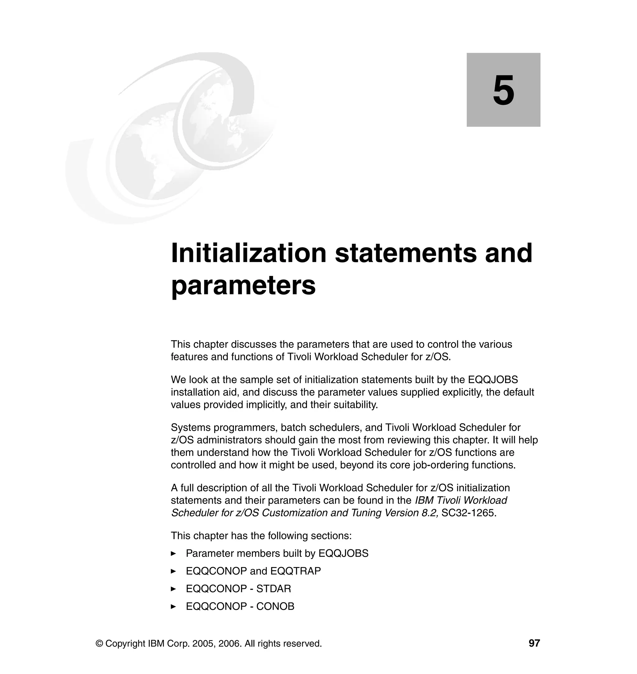 5


    Chapter 5.   Initialization statements and
                 parameters
                 This chapter discusses the parameters that are used to control the various
                 features and functions of Tivoli Workload Scheduler for z/OS.

                 We look at the sample set of initialization statements built by the EQQJOBS
                 installation aid, and discuss the parameter values supplied explicitly, the default
                 values provided implicitly, and their suitability.

                 Systems programmers, batch schedulers, and Tivoli Workload Scheduler for
                 z/OS administrators should gain the most from reviewing this chapter. It will help
                 them understand how the Tivoli Workload Scheduler for z/OS functions are
                 controlled and how it might be used, beyond its core job-ordering functions.

                 A full description of all the Tivoli Workload Scheduler for z/OS initialization
                 statements and their parameters can be found in the IBM Tivoli Workload
                 Scheduler for z/OS Customization and Tuning Version 8.2, SC32-1265.

                 This chapter has the following sections:
                     Parameter members built by EQQJOBS
                     EQQCONOP and EQQTRAP
                     EQQCONOP - STDAR
                     EQQCONOP - CONOB


© Copyright IBM Corp. 2005, 2006. All rights reserved.                                             97
 