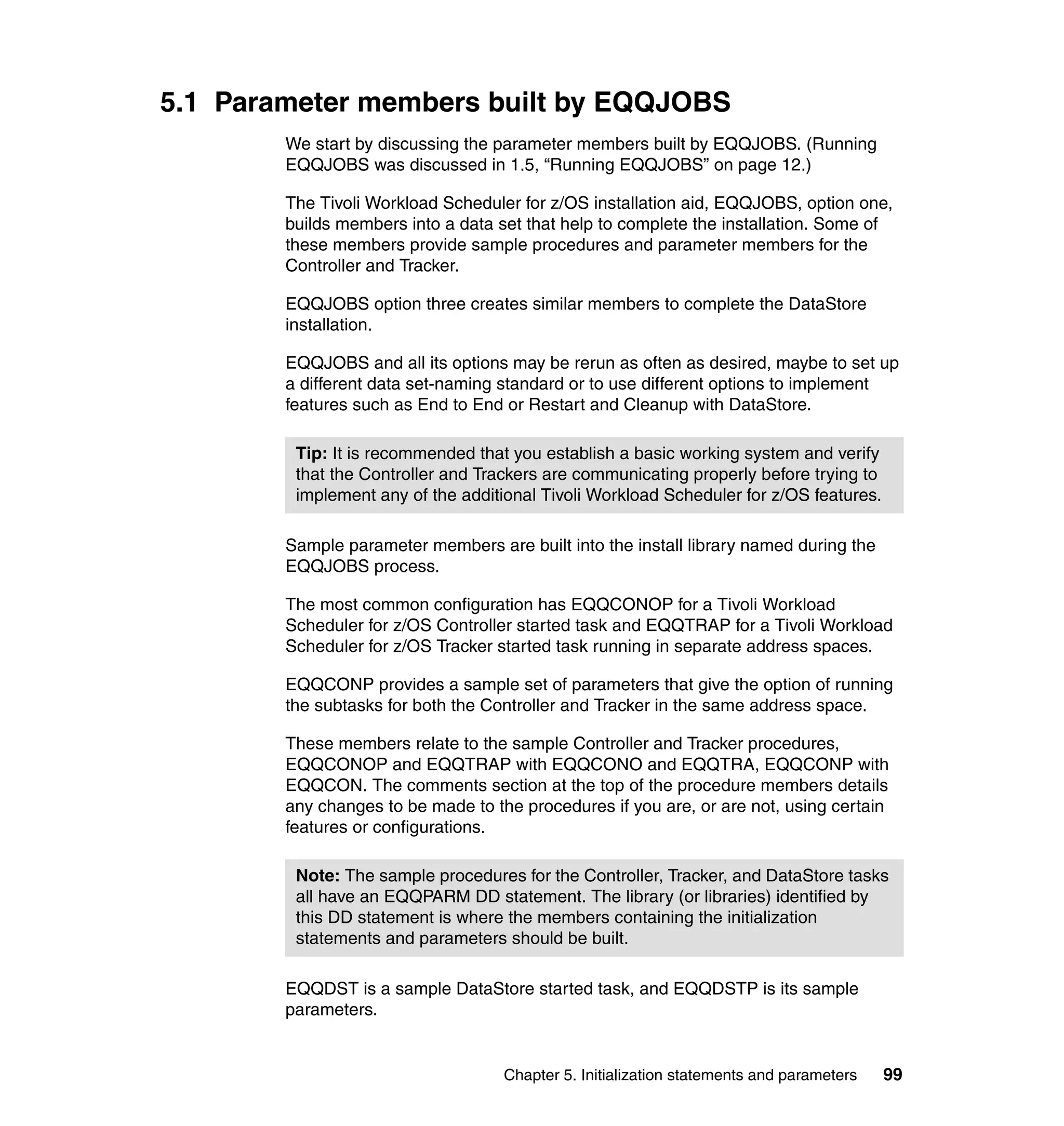 5.1 Parameter members built by EQQJOBS
        We start by discussing the parameter members built by EQQJOBS. (Running
        EQQJOBS was discussed in 1.5, “Running EQQJOBS” on page 12.)

        The Tivoli Workload Scheduler for z/OS installation aid, EQQJOBS, option one,
        builds members into a data set that help to complete the installation. Some of
        these members provide sample procedures and parameter members for the
        Controller and Tracker.

        EQQJOBS option three creates similar members to complete the DataStore
        installation.

        EQQJOBS and all its options may be rerun as often as desired, maybe to set up
        a different data set-naming standard or to use different options to implement
        features such as End to End or Restart and Cleanup with DataStore.

         Tip: It is recommended that you establish a basic working system and verify
         that the Controller and Trackers are communicating properly before trying to
         implement any of the additional Tivoli Workload Scheduler for z/OS features.

        Sample parameter members are built into the install library named during the
        EQQJOBS process.

        The most common configuration has EQQCONOP for a Tivoli Workload
        Scheduler for z/OS Controller started task and EQQTRAP for a Tivoli Workload
        Scheduler for z/OS Tracker started task running in separate address spaces.

        EQQCONP provides a sample set of parameters that give the option of running
        the subtasks for both the Controller and Tracker in the same address space.

        These members relate to the sample Controller and Tracker procedures,
        EQQCONOP and EQQTRAP with EQQCONO and EQQTRA, EQQCONP with
        EQQCON. The comments section at the top of the procedure members details
        any changes to be made to the procedures if you are, or are not, using certain
        features or configurations.

         Note: The sample procedures for the Controller, Tracker, and DataStore tasks
         all have an EQQPARM DD statement. The library (or libraries) identified by
         this DD statement is where the members containing the initialization
         statements and parameters should be built.

        EQQDST is a sample DataStore started task, and EQQDSTP is its sample
        parameters.


                                    Chapter 5. Initialization statements and parameters   99
 