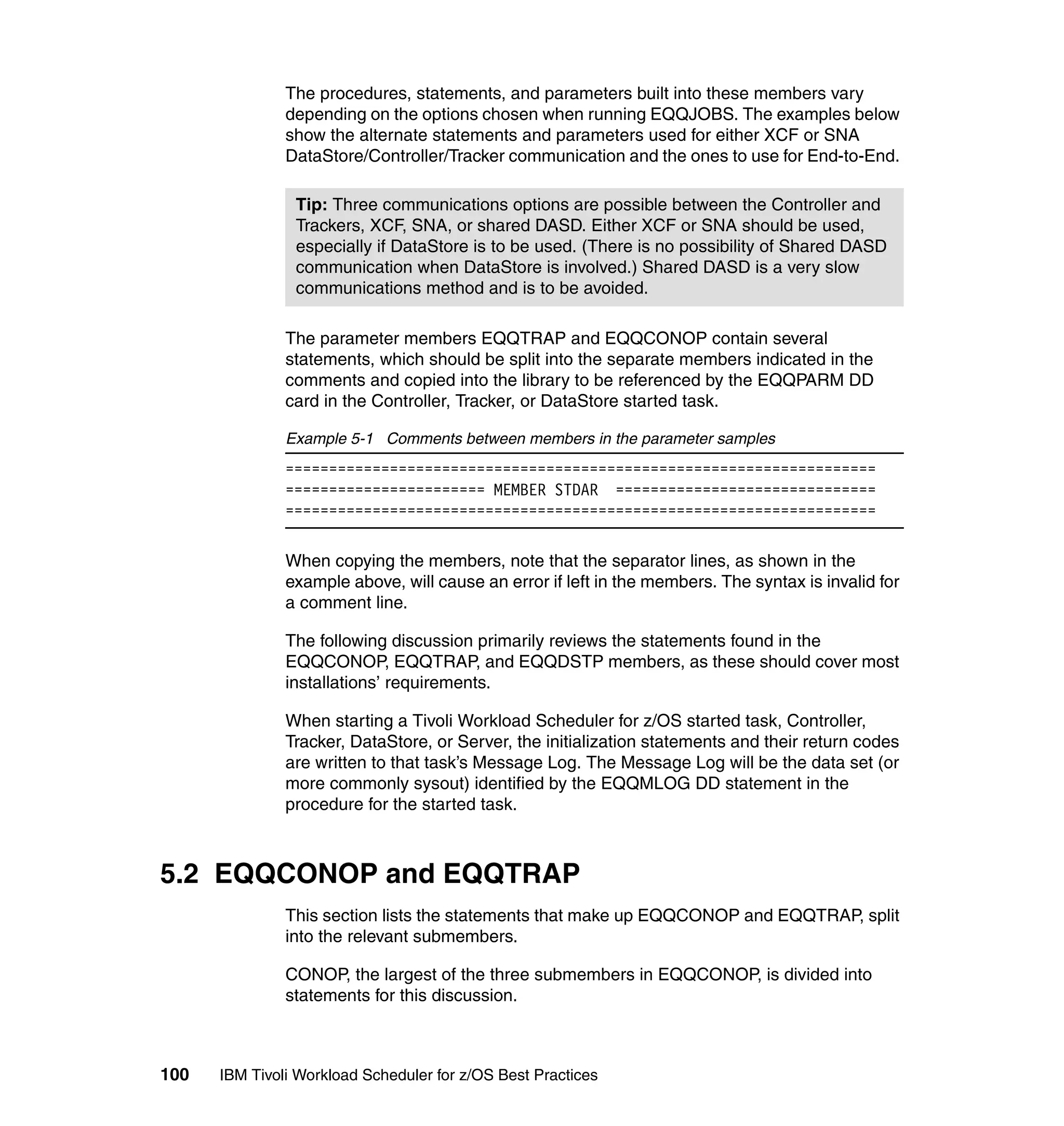 The procedures, statements, and parameters built into these members vary
               depending on the options chosen when running EQQJOBS. The examples below
               show the alternate statements and parameters used for either XCF or SNA
               DataStore/Controller/Tracker communication and the ones to use for End-to-End.

                Tip: Three communications options are possible between the Controller and
                Trackers, XCF, SNA, or shared DASD. Either XCF or SNA should be used,
                especially if DataStore is to be used. (There is no possibility of Shared DASD
                communication when DataStore is involved.) Shared DASD is a very slow
                communications method and is to be avoided.

               The parameter members EQQTRAP and EQQCONOP contain several
               statements, which should be split into the separate members indicated in the
               comments and copied into the library to be referenced by the EQQPARM DD
               card in the Controller, Tracker, or DataStore started task.

               Example 5-1 Comments between members in the parameter samples
               ====================================================================
               ======================= MEMBER STDAR ==============================
               ====================================================================

               When copying the members, note that the separator lines, as shown in the
               example above, will cause an error if left in the members. The syntax is invalid for
               a comment line.

               The following discussion primarily reviews the statements found in the
               EQQCONOP, EQQTRAP, and EQQDSTP members, as these should cover most
               installations’ requirements.

               When starting a Tivoli Workload Scheduler for z/OS started task, Controller,
               Tracker, DataStore, or Server, the initialization statements and their return codes
               are written to that task’s Message Log. The Message Log will be the data set (or
               more commonly sysout) identified by the EQQMLOG DD statement in the
               procedure for the started task.



5.2 EQQCONOP and EQQTRAP
               This section lists the statements that make up EQQCONOP and EQQTRAP, split
               into the relevant submembers.

               CONOP, the largest of the three submembers in EQQCONOP, is divided into
               statements for this discussion.



100   IBM Tivoli Workload Scheduler for z/OS Best Practices
 