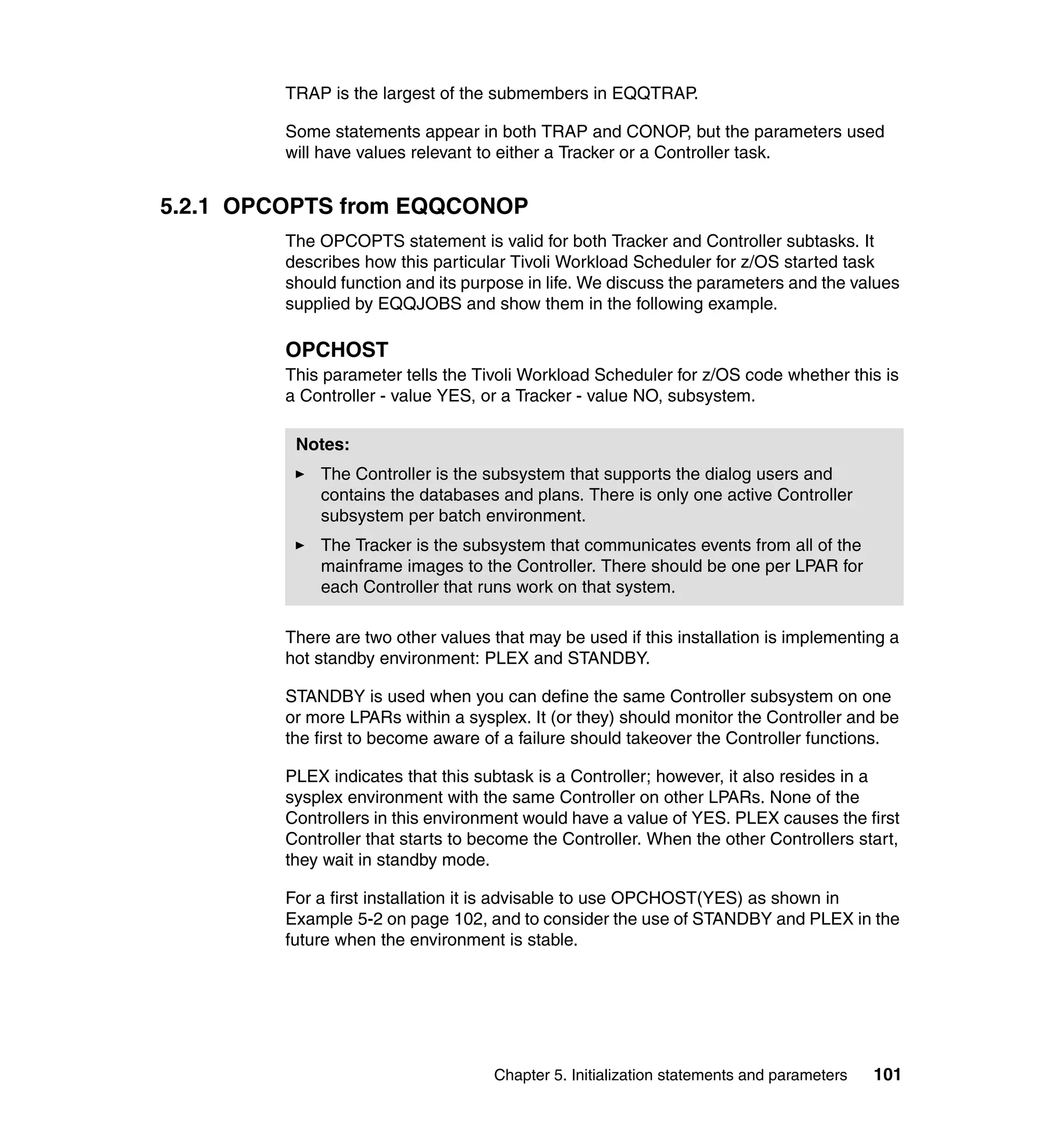 TRAP is the largest of the submembers in EQQTRAP.

         Some statements appear in both TRAP and CONOP, but the parameters used
         will have values relevant to either a Tracker or a Controller task.


5.2.1 OPCOPTS from EQQCONOP
         The OPCOPTS statement is valid for both Tracker and Controller subtasks. It
         describes how this particular Tivoli Workload Scheduler for z/OS started task
         should function and its purpose in life. We discuss the parameters and the values
         supplied by EQQJOBS and show them in the following example.

         OPCHOST
         This parameter tells the Tivoli Workload Scheduler for z/OS code whether this is
         a Controller - value YES, or a Tracker - value NO, subsystem.

          Notes:
             The Controller is the subsystem that supports the dialog users and
             contains the databases and plans. There is only one active Controller
             subsystem per batch environment.
             The Tracker is the subsystem that communicates events from all of the
             mainframe images to the Controller. There should be one per LPAR for
             each Controller that runs work on that system.

         There are two other values that may be used if this installation is implementing a
         hot standby environment: PLEX and STANDBY.

         STANDBY is used when you can define the same Controller subsystem on one
         or more LPARs within a sysplex. It (or they) should monitor the Controller and be
         the first to become aware of a failure should takeover the Controller functions.

         PLEX indicates that this subtask is a Controller; however, it also resides in a
         sysplex environment with the same Controller on other LPARs. None of the
         Controllers in this environment would have a value of YES. PLEX causes the first
         Controller that starts to become the Controller. When the other Controllers start,
         they wait in standby mode.

         For a first installation it is advisable to use OPCHOST(YES) as shown in
         Example 5-2 on page 102, and to consider the use of STANDBY and PLEX in the
         future when the environment is stable.




                                    Chapter 5. Initialization statements and parameters   101
 
