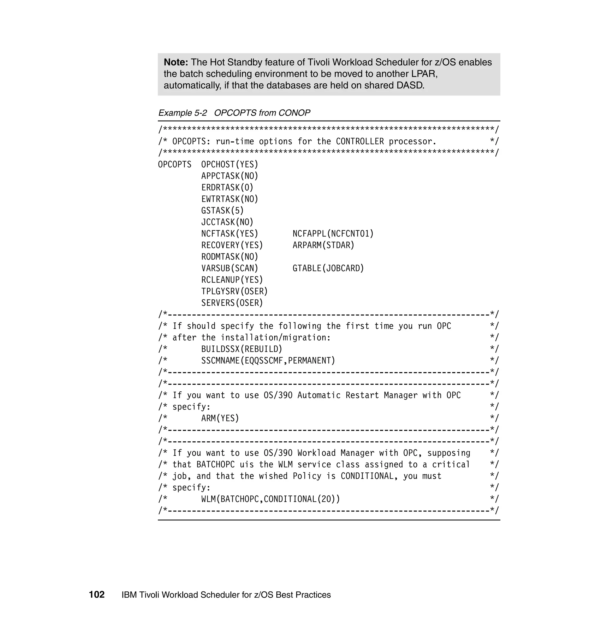 Note: The Hot Standby feature of Tivoli Workload Scheduler for z/OS enables
                the batch scheduling environment to be moved to another LPAR,
                automatically, if that the databases are held on shared DASD.

               Example 5-2 OPCOPTS from CONOP
               /*********************************************************************/
               /* OPCOPTS: run-time options for the CONTROLLER processor.           */
               /*********************************************************************/
               OPCOPTS OPCHOST(YES)
                        APPCTASK(NO)
                        ERDRTASK(0)
                        EWTRTASK(NO)
                        GSTASK(5)
                        JCCTASK(NO)
                        NCFTASK(YES)       NCFAPPL(NCFCNT01)
                        RECOVERY(YES)      ARPARM(STDAR)
                        RODMTASK(NO)
                        VARSUB(SCAN)       GTABLE(JOBCARD)
                        RCLEANUP(YES)
                        TPLGYSRV(OSER)
                        SERVERS(OSER)
               /*-------------------------------------------------------------------*/
               /* If should specify the following the first time you run OPC        */
               /* after the installation/migration:                                 */
               /*       BUILDSSX(REBUILD)                                           */
               /*       SSCMNAME(EQQSSCMF,PERMANENT)                                */
               /*-------------------------------------------------------------------*/
               /*-------------------------------------------------------------------*/
               /* If you want to use OS/390 Automatic Restart Manager with OPC      */
               /* specify:                                                          */
               /*       ARM(YES)                                                    */
               /*-------------------------------------------------------------------*/
               /*-------------------------------------------------------------------*/
               /* If you want to use OS/390 Workload Manager with OPC, supposing    */
               /* that BATCHOPC uis the WLM service class assigned to a critical    */
               /* job, and that the wished Policy is CONDITIONAL, you must          */
               /* specify:                                                          */
               /*       WLM(BATCHOPC,CONDITIONAL(20))                               */
               /*-------------------------------------------------------------------*/




102   IBM Tivoli Workload Scheduler for z/OS Best Practices
 