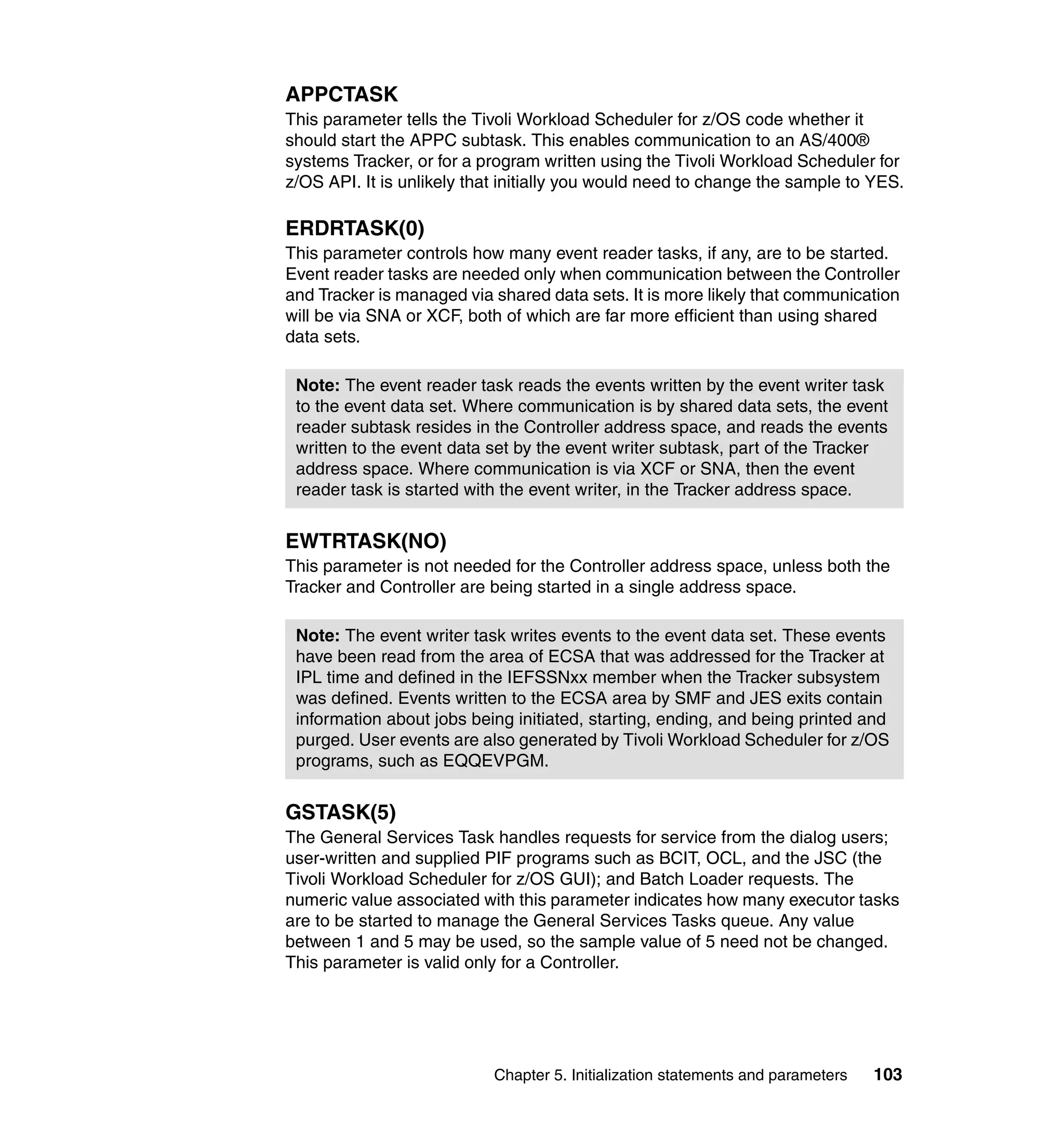 APPCTASK
This parameter tells the Tivoli Workload Scheduler for z/OS code whether it
should start the APPC subtask. This enables communication to an AS/400®
systems Tracker, or for a program written using the Tivoli Workload Scheduler for
z/OS API. It is unlikely that initially you would need to change the sample to YES.

ERDRTASK(0)
This parameter controls how many event reader tasks, if any, are to be started.
Event reader tasks are needed only when communication between the Controller
and Tracker is managed via shared data sets. It is more likely that communication
will be via SNA or XCF, both of which are far more efficient than using shared
data sets.

 Note: The event reader task reads the events written by the event writer task
 to the event data set. Where communication is by shared data sets, the event
 reader subtask resides in the Controller address space, and reads the events
 written to the event data set by the event writer subtask, part of the Tracker
 address space. Where communication is via XCF or SNA, then the event
 reader task is started with the event writer, in the Tracker address space.


EWTRTASK(NO)
This parameter is not needed for the Controller address space, unless both the
Tracker and Controller are being started in a single address space.

 Note: The event writer task writes events to the event data set. These events
 have been read from the area of ECSA that was addressed for the Tracker at
 IPL time and defined in the IEFSSNxx member when the Tracker subsystem
 was defined. Events written to the ECSA area by SMF and JES exits contain
 information about jobs being initiated, starting, ending, and being printed and
 purged. User events are also generated by Tivoli Workload Scheduler for z/OS
 programs, such as EQQEVPGM.


GSTASK(5)
The General Services Task handles requests for service from the dialog users;
user-written and supplied PIF programs such as BCIT, OCL, and the JSC (the
Tivoli Workload Scheduler for z/OS GUI); and Batch Loader requests. The
numeric value associated with this parameter indicates how many executor tasks
are to be started to manage the General Services Tasks queue. Any value
between 1 and 5 may be used, so the sample value of 5 need not be changed.
This parameter is valid only for a Controller.




                            Chapter 5. Initialization statements and parameters   103
 