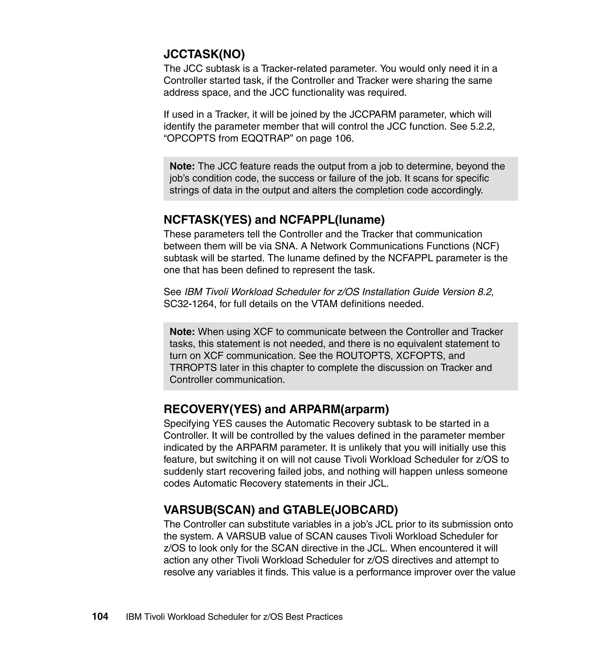 JCCTASK(NO)
               The JCC subtask is a Tracker-related parameter. You would only need it in a
               Controller started task, if the Controller and Tracker were sharing the same
               address space, and the JCC functionality was required.

               If used in a Tracker, it will be joined by the JCCPARM parameter, which will
               identify the parameter member that will control the JCC function. See 5.2.2,
               “OPCOPTS from EQQTRAP” on page 106.

                Note: The JCC feature reads the output from a job to determine, beyond the
                job’s condition code, the success or failure of the job. It scans for specific
                strings of data in the output and alters the completion code accordingly.


               NCFTASK(YES) and NCFAPPL(luname)
               These parameters tell the Controller and the Tracker that communication
               between them will be via SNA. A Network Communications Functions (NCF)
               subtask will be started. The luname defined by the NCFAPPL parameter is the
               one that has been defined to represent the task.

               See IBM Tivoli Workload Scheduler for z/OS Installation Guide Version 8.2,
               SC32-1264, for full details on the VTAM definitions needed.

                Note: When using XCF to communicate between the Controller and Tracker
                tasks, this statement is not needed, and there is no equivalent statement to
                turn on XCF communication. See the ROUTOPTS, XCFOPTS, and
                TRROPTS later in this chapter to complete the discussion on Tracker and
                Controller communication.


               RECOVERY(YES) and ARPARM(arparm)
               Specifying YES causes the Automatic Recovery subtask to be started in a
               Controller. It will be controlled by the values defined in the parameter member
               indicated by the ARPARM parameter. It is unlikely that you will initially use this
               feature, but switching it on will not cause Tivoli Workload Scheduler for z/OS to
               suddenly start recovering failed jobs, and nothing will happen unless someone
               codes Automatic Recovery statements in their JCL.

               VARSUB(SCAN) and GTABLE(JOBCARD)
               The Controller can substitute variables in a job’s JCL prior to its submission onto
               the system. A VARSUB value of SCAN causes Tivoli Workload Scheduler for
               z/OS to look only for the SCAN directive in the JCL. When encountered it will
               action any other Tivoli Workload Scheduler for z/OS directives and attempt to
               resolve any variables it finds. This value is a performance improver over the value



104   IBM Tivoli Workload Scheduler for z/OS Best Practices
 