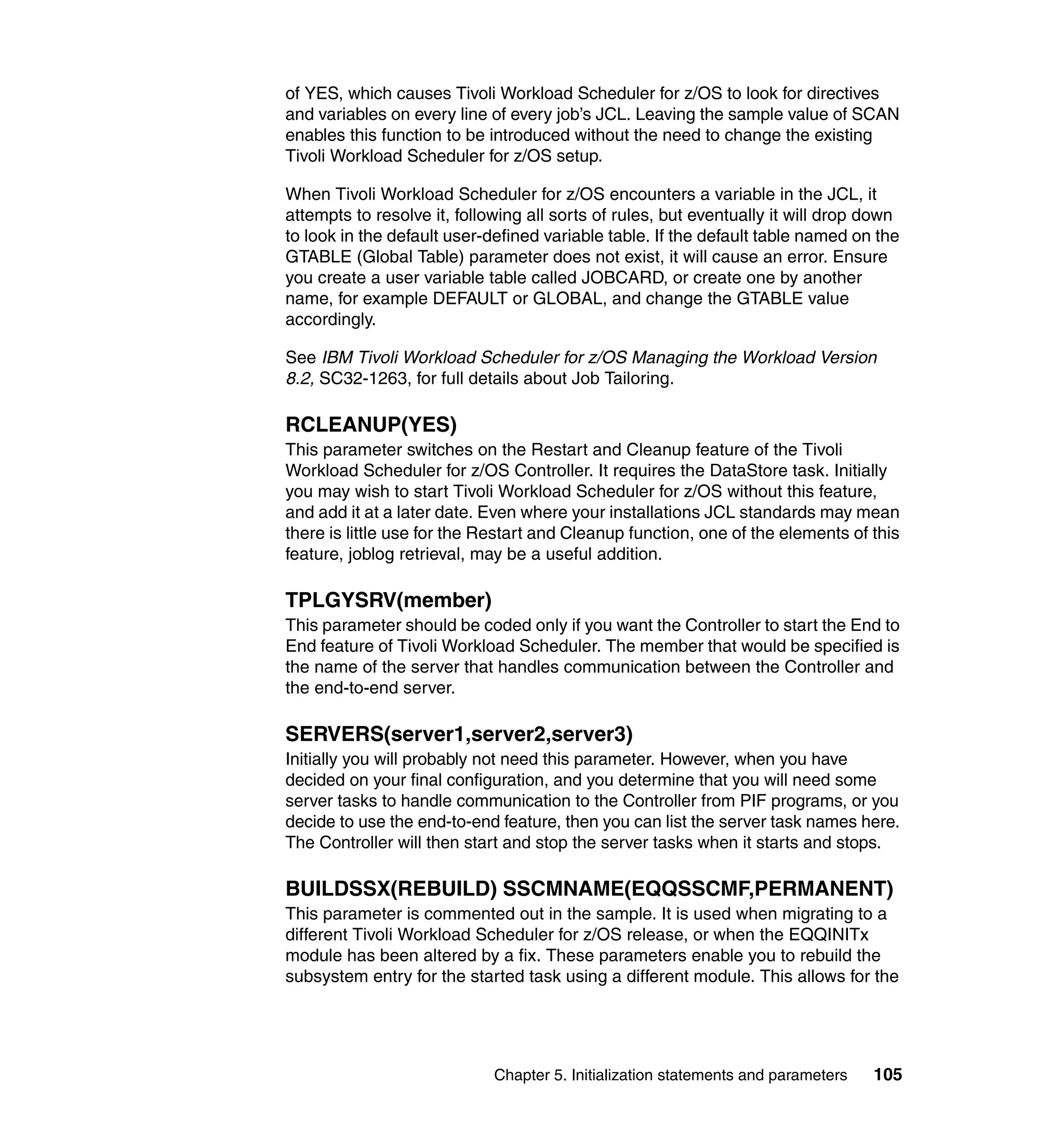 of YES, which causes Tivoli Workload Scheduler for z/OS to look for directives
and variables on every line of every job’s JCL. Leaving the sample value of SCAN
enables this function to be introduced without the need to change the existing
Tivoli Workload Scheduler for z/OS setup.

When Tivoli Workload Scheduler for z/OS encounters a variable in the JCL, it
attempts to resolve it, following all sorts of rules, but eventually it will drop down
to look in the default user-defined variable table. If the default table named on the
GTABLE (Global Table) parameter does not exist, it will cause an error. Ensure
you create a user variable table called JOBCARD, or create one by another
name, for example DEFAULT or GLOBAL, and change the GTABLE value
accordingly.

See IBM Tivoli Workload Scheduler for z/OS Managing the Workload Version
8.2, SC32-1263, for full details about Job Tailoring.

RCLEANUP(YES)
This parameter switches on the Restart and Cleanup feature of the Tivoli
Workload Scheduler for z/OS Controller. It requires the DataStore task. Initially
you may wish to start Tivoli Workload Scheduler for z/OS without this feature,
and add it at a later date. Even where your installations JCL standards may mean
there is little use for the Restart and Cleanup function, one of the elements of this
feature, joblog retrieval, may be a useful addition.

TPLGYSRV(member)
This parameter should be coded only if you want the Controller to start the End to
End feature of Tivoli Workload Scheduler. The member that would be specified is
the name of the server that handles communication between the Controller and
the end-to-end server.

SERVERS(server1,server2,server3)
Initially you will probably not need this parameter. However, when you have
decided on your final configuration, and you determine that you will need some
server tasks to handle communication to the Controller from PIF programs, or you
decide to use the end-to-end feature, then you can list the server task names here.
The Controller will then start and stop the server tasks when it starts and stops.

BUILDSSX(REBUILD) SSCMNAME(EQQSSCMF,PERMANENT)
This parameter is commented out in the sample. It is used when migrating to a
different Tivoli Workload Scheduler for z/OS release, or when the EQQINITx
module has been altered by a fix. These parameters enable you to rebuild the
subsystem entry for the started task using a different module. This allows for the




                             Chapter 5. Initialization statements and parameters   105
 