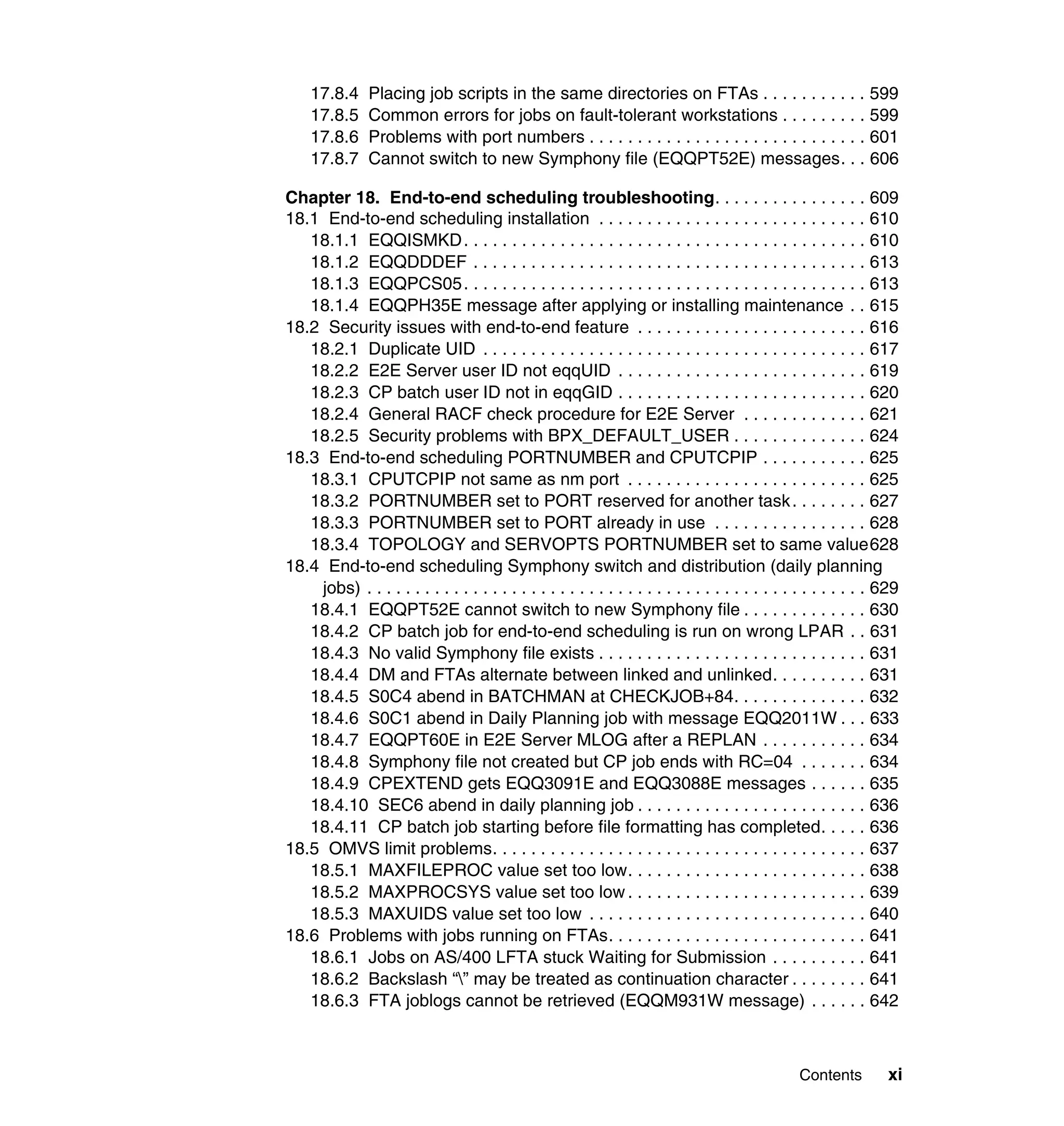 17.8.4     Placing job scripts in the same directories on FTAs . . . . . . . . . . . 599
    17.8.5     Common errors for jobs on fault-tolerant workstations . . . . . . . . . 599
    17.8.6     Problems with port numbers . . . . . . . . . . . . . . . . . . . . . . . . . . . . . 601
    17.8.7     Cannot switch to new Symphony file (EQQPT52E) messages. . . 606

Chapter 18. End-to-end scheduling troubleshooting. . . . . . . . . . . . . . . . 609
18.1 End-to-end scheduling installation . . . . . . . . . . . . . . . . . . . . . . . . . . . . 610
   18.1.1 EQQISMKD . . . . . . . . . . . . . . . . . . . . . . . . . . . . . . . . . . . . . . . . . . 610
   18.1.2 EQQDDDEF . . . . . . . . . . . . . . . . . . . . . . . . . . . . . . . . . . . . . . . . . 613
   18.1.3 EQQPCS05 . . . . . . . . . . . . . . . . . . . . . . . . . . . . . . . . . . . . . . . . . . 613
   18.1.4 EQQPH35E message after applying or installing maintenance . . 615
18.2 Security issues with end-to-end feature . . . . . . . . . . . . . . . . . . . . . . . . 616
   18.2.1 Duplicate UID . . . . . . . . . . . . . . . . . . . . . . . . . . . . . . . . . . . . . . . . 617
   18.2.2 E2E Server user ID not eqqUID . . . . . . . . . . . . . . . . . . . . . . . . . . 619
   18.2.3 CP batch user ID not in eqqGID . . . . . . . . . . . . . . . . . . . . . . . . . . 620
   18.2.4 General RACF check procedure for E2E Server . . . . . . . . . . . . . 621
   18.2.5 Security problems with BPX_DEFAULT_USER . . . . . . . . . . . . . . 624
18.3 End-to-end scheduling PORTNUMBER and CPUTCPIP . . . . . . . . . . . 625
   18.3.1 CPUTCPIP not same as nm port . . . . . . . . . . . . . . . . . . . . . . . . . 625
   18.3.2 PORTNUMBER set to PORT reserved for another task . . . . . . . . 627
   18.3.3 PORTNUMBER set to PORT already in use . . . . . . . . . . . . . . . . 628
   18.3.4 TOPOLOGY and SERVOPTS PORTNUMBER set to same value628
18.4 End-to-end scheduling Symphony switch and distribution (daily planning
    jobs) . . . . . . . . . . . . . . . . . . . . . . . . . . . . . . . . . . . . . . . . . . . . . . . . . . . . 629
   18.4.1 EQQPT52E cannot switch to new Symphony file . . . . . . . . . . . . . 630
   18.4.2 CP batch job for end-to-end scheduling is run on wrong LPAR . . 631
   18.4.3 No valid Symphony file exists . . . . . . . . . . . . . . . . . . . . . . . . . . . . 631
   18.4.4 DM and FTAs alternate between linked and unlinked. . . . . . . . . . 631
   18.4.5 S0C4 abend in BATCHMAN at CHECKJOB+84. . . . . . . . . . . . . . 632
   18.4.6 S0C1 abend in Daily Planning job with message EQQ2011W . . . 633
   18.4.7 EQQPT60E in E2E Server MLOG after a REPLAN . . . . . . . . . . . 634
   18.4.8 Symphony file not created but CP job ends with RC=04 . . . . . . . 634
   18.4.9 CPEXTEND gets EQQ3091E and EQQ3088E messages . . . . . . 635
   18.4.10 SEC6 abend in daily planning job . . . . . . . . . . . . . . . . . . . . . . . . 636
   18.4.11 CP batch job starting before file formatting has completed. . . . . 636
18.5 OMVS limit problems. . . . . . . . . . . . . . . . . . . . . . . . . . . . . . . . . . . . . . . 637
   18.5.1 MAXFILEPROC value set too low. . . . . . . . . . . . . . . . . . . . . . . . . 638
   18.5.2 MAXPROCSYS value set too low . . . . . . . . . . . . . . . . . . . . . . . . . 639
   18.5.3 MAXUIDS value set too low . . . . . . . . . . . . . . . . . . . . . . . . . . . . . 640
18.6 Problems with jobs running on FTAs. . . . . . . . . . . . . . . . . . . . . . . . . . . 641
   18.6.1 Jobs on AS/400 LFTA stuck Waiting for Submission . . . . . . . . . . 641
   18.6.2 Backslash “” may be treated as continuation character . . . . . . . . 641
   18.6.3 FTA joblogs cannot be retrieved (EQQM931W message) . . . . . . 642



                                                                                                  Contents        xi
 