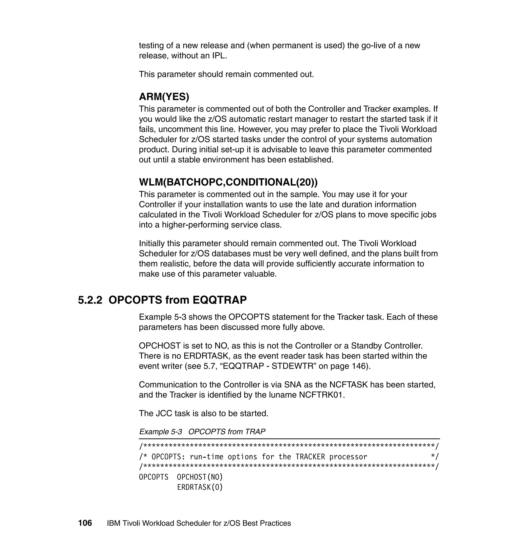 testing of a new release and (when permanent is used) the go-live of a new
               release, without an IPL.

               This parameter should remain commented out.

               ARM(YES)
               This parameter is commented out of both the Controller and Tracker examples. If
               you would like the z/OS automatic restart manager to restart the started task if it
               fails, uncomment this line. However, you may prefer to place the Tivoli Workload
               Scheduler for z/OS started tasks under the control of your systems automation
               product. During initial set-up it is advisable to leave this parameter commented
               out until a stable environment has been established.

               WLM(BATCHOPC,CONDITIONAL(20))
               This parameter is commented out in the sample. You may use it for your
               Controller if your installation wants to use the late and duration information
               calculated in the Tivoli Workload Scheduler for z/OS plans to move specific jobs
               into a higher-performing service class.

               Initially this parameter should remain commented out. The Tivoli Workload
               Scheduler for z/OS databases must be very well defined, and the plans built from
               them realistic, before the data will provide sufficiently accurate information to
               make use of this parameter valuable.


5.2.2 OPCOPTS from EQQTRAP
               Example 5-3 shows the OPCOPTS statement for the Tracker task. Each of these
               parameters has been discussed more fully above.

               OPCHOST is set to NO, as this is not the Controller or a Standby Controller.
               There is no ERDRTASK, as the event reader task has been started within the
               event writer (see 5.7, “EQQTRAP - STDEWTR” on page 146).

               Communication to the Controller is via SNA as the NCFTASK has been started,
               and the Tracker is identified by the luname NCFTRK01.

               The JCC task is also to be started.

               Example 5-3 OPCOPTS from TRAP
               /*********************************************************************/
               /* OPCOPTS: run-time options for the TRACKER processor               */
               /*********************************************************************/
               OPCOPTS OPCHOST(NO)
                        ERDRTASK(0)



106   IBM Tivoli Workload Scheduler for z/OS Best Practices
 