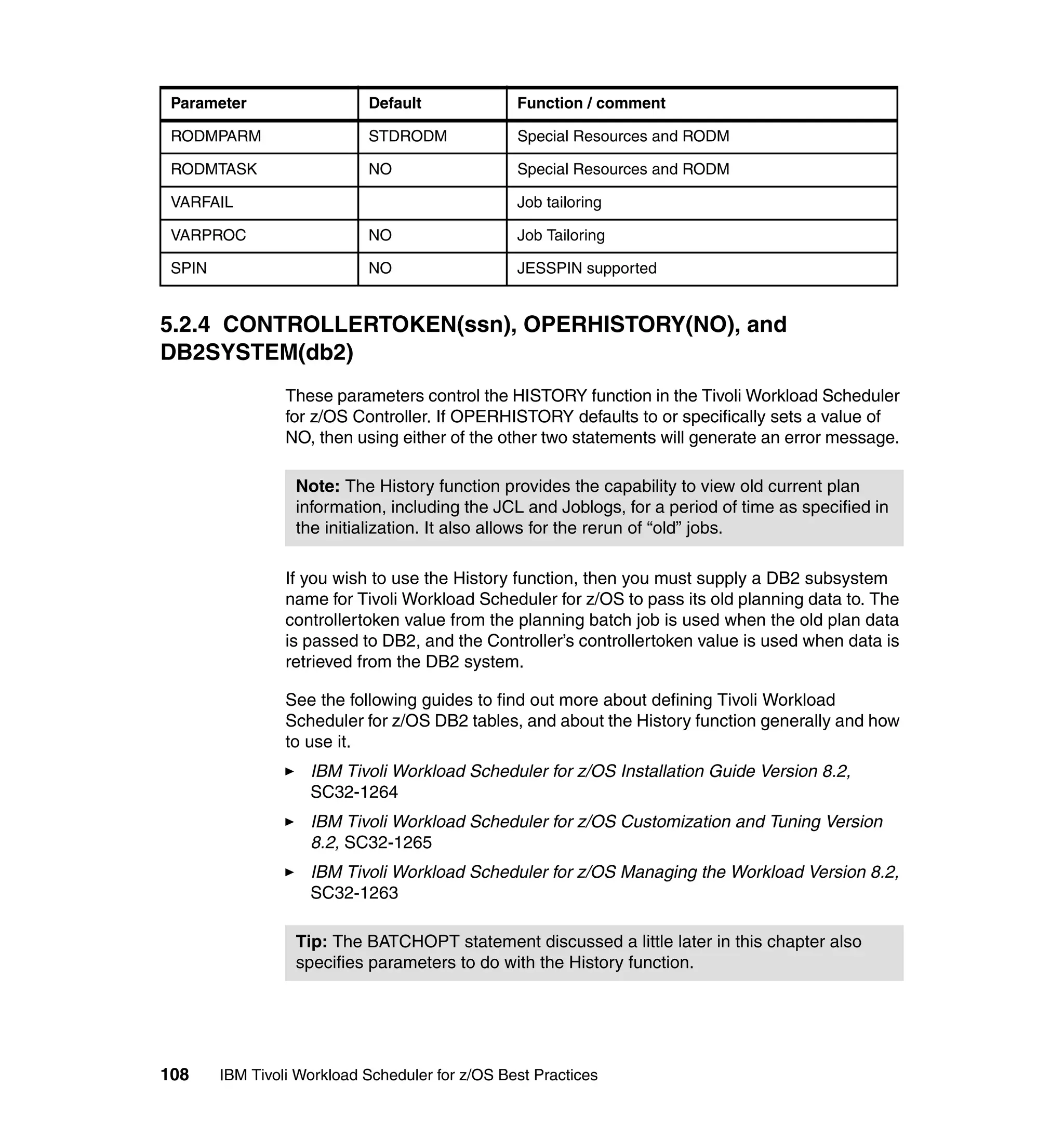 Parameter                  Default              Function / comment

 RODMPARM                   STDRODM              Special Resources and RODM

 RODMTASK                   NO                   Special Resources and RODM

 VARFAIL                                         Job tailoring

 VARPROC                    NO                   Job Tailoring

 SPIN                       NO                   JESSPIN supported


5.2.4 CONTROLLERTOKEN(ssn), OPERHISTORY(NO), and
DB2SYSTEM(db2)
                 These parameters control the HISTORY function in the Tivoli Workload Scheduler
                 for z/OS Controller. If OPERHISTORY defaults to or specifically sets a value of
                 NO, then using either of the other two statements will generate an error message.

                  Note: The History function provides the capability to view old current plan
                  information, including the JCL and Joblogs, for a period of time as specified in
                  the initialization. It also allows for the rerun of “old” jobs.

                 If you wish to use the History function, then you must supply a DB2 subsystem
                 name for Tivoli Workload Scheduler for z/OS to pass its old planning data to. The
                 controllertoken value from the planning batch job is used when the old plan data
                 is passed to DB2, and the Controller’s controllertoken value is used when data is
                 retrieved from the DB2 system.

                 See the following guides to find out more about defining Tivoli Workload
                 Scheduler for z/OS DB2 tables, and about the History function generally and how
                 to use it.
                    IBM Tivoli Workload Scheduler for z/OS Installation Guide Version 8.2,
                    SC32-1264
                    IBM Tivoli Workload Scheduler for z/OS Customization and Tuning Version
                    8.2, SC32-1265
                    IBM Tivoli Workload Scheduler for z/OS Managing the Workload Version 8.2,
                    SC32-1263

                  Tip: The BATCHOPT statement discussed a little later in this chapter also
                  specifies parameters to do with the History function.




108     IBM Tivoli Workload Scheduler for z/OS Best Practices
 