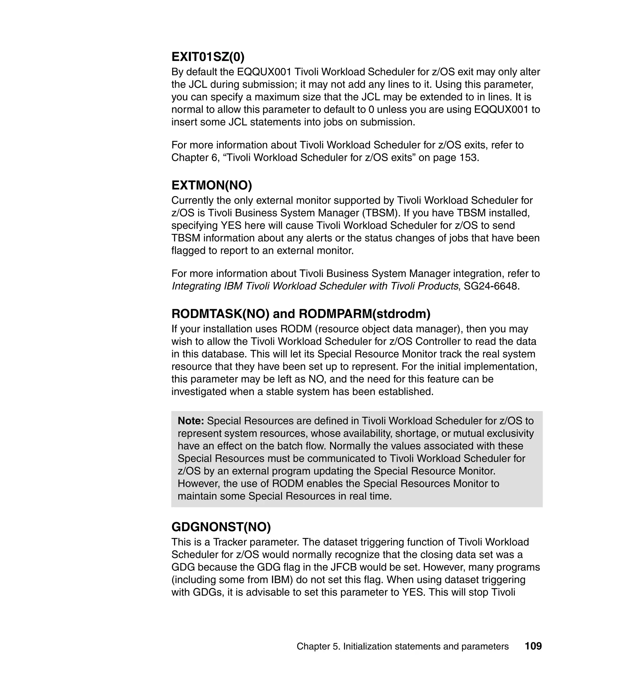 EXIT01SZ(0)
By default the EQQUX001 Tivoli Workload Scheduler for z/OS exit may only alter
the JCL during submission; it may not add any lines to it. Using this parameter,
you can specify a maximum size that the JCL may be extended to in lines. It is
normal to allow this parameter to default to 0 unless you are using EQQUX001 to
insert some JCL statements into jobs on submission.

For more information about Tivoli Workload Scheduler for z/OS exits, refer to
Chapter 6, “Tivoli Workload Scheduler for z/OS exits” on page 153.

EXTMON(NO)
Currently the only external monitor supported by Tivoli Workload Scheduler for
z/OS is Tivoli Business System Manager (TBSM). If you have TBSM installed,
specifying YES here will cause Tivoli Workload Scheduler for z/OS to send
TBSM information about any alerts or the status changes of jobs that have been
flagged to report to an external monitor.

For more information about Tivoli Business System Manager integration, refer to
Integrating IBM Tivoli Workload Scheduler with Tivoli Products, SG24-6648.

RODMTASK(NO) and RODMPARM(stdrodm)
If your installation uses RODM (resource object data manager), then you may
wish to allow the Tivoli Workload Scheduler for z/OS Controller to read the data
in this database. This will let its Special Resource Monitor track the real system
resource that they have been set up to represent. For the initial implementation,
this parameter may be left as NO, and the need for this feature can be
investigated when a stable system has been established.

 Note: Special Resources are defined in Tivoli Workload Scheduler for z/OS to
 represent system resources, whose availability, shortage, or mutual exclusivity
 have an effect on the batch flow. Normally the values associated with these
 Special Resources must be communicated to Tivoli Workload Scheduler for
 z/OS by an external program updating the Special Resource Monitor.
 However, the use of RODM enables the Special Resources Monitor to
 maintain some Special Resources in real time.


GDGNONST(NO)
This is a Tracker parameter. The dataset triggering function of Tivoli Workload
Scheduler for z/OS would normally recognize that the closing data set was a
GDG because the GDG flag in the JFCB would be set. However, many programs
(including some from IBM) do not set this flag. When using dataset triggering
with GDGs, it is advisable to set this parameter to YES. This will stop Tivoli




                            Chapter 5. Initialization statements and parameters   109
 
