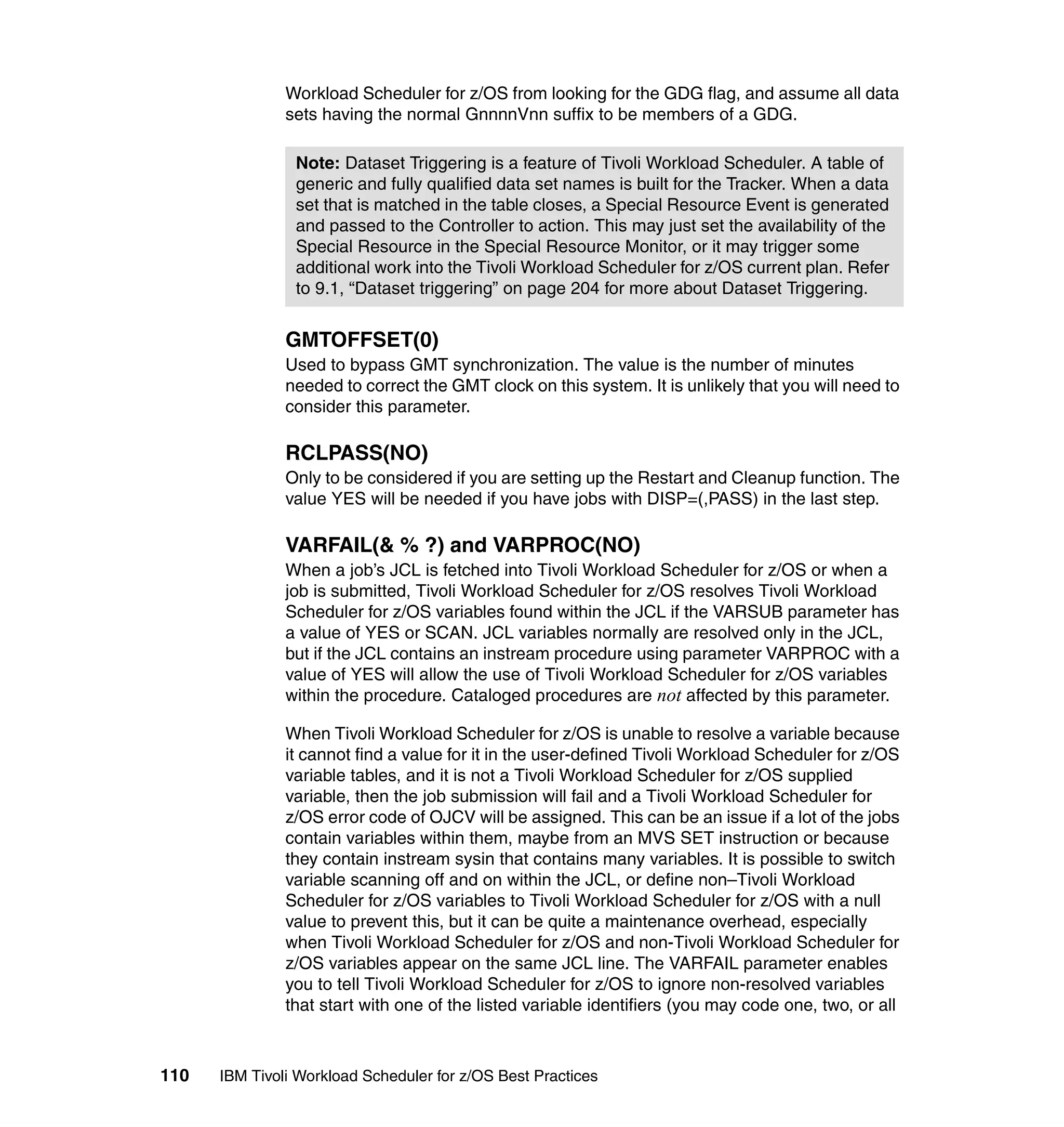 Workload Scheduler for z/OS from looking for the GDG flag, and assume all data
               sets having the normal GnnnnVnn suffix to be members of a GDG.

                Note: Dataset Triggering is a feature of Tivoli Workload Scheduler. A table of
                generic and fully qualified data set names is built for the Tracker. When a data
                set that is matched in the table closes, a Special Resource Event is generated
                and passed to the Controller to action. This may just set the availability of the
                Special Resource in the Special Resource Monitor, or it may trigger some
                additional work into the Tivoli Workload Scheduler for z/OS current plan. Refer
                to 9.1, “Dataset triggering” on page 204 for more about Dataset Triggering.


               GMTOFFSET(0)
               Used to bypass GMT synchronization. The value is the number of minutes
               needed to correct the GMT clock on this system. It is unlikely that you will need to
               consider this parameter.

               RCLPASS(NO)
               Only to be considered if you are setting up the Restart and Cleanup function. The
               value YES will be needed if you have jobs with DISP=(,PASS) in the last step.

               VARFAIL(& % ?) and VARPROC(NO)
               When a job’s JCL is fetched into Tivoli Workload Scheduler for z/OS or when a
               job is submitted, Tivoli Workload Scheduler for z/OS resolves Tivoli Workload
               Scheduler for z/OS variables found within the JCL if the VARSUB parameter has
               a value of YES or SCAN. JCL variables normally are resolved only in the JCL,
               but if the JCL contains an instream procedure using parameter VARPROC with a
               value of YES will allow the use of Tivoli Workload Scheduler for z/OS variables
               within the procedure. Cataloged procedures are not affected by this parameter.

               When Tivoli Workload Scheduler for z/OS is unable to resolve a variable because
               it cannot find a value for it in the user-defined Tivoli Workload Scheduler for z/OS
               variable tables, and it is not a Tivoli Workload Scheduler for z/OS supplied
               variable, then the job submission will fail and a Tivoli Workload Scheduler for
               z/OS error code of OJCV will be assigned. This can be an issue if a lot of the jobs
               contain variables within them, maybe from an MVS SET instruction or because
               they contain instream sysin that contains many variables. It is possible to switch
               variable scanning off and on within the JCL, or define non–Tivoli Workload
               Scheduler for z/OS variables to Tivoli Workload Scheduler for z/OS with a null
               value to prevent this, but it can be quite a maintenance overhead, especially
               when Tivoli Workload Scheduler for z/OS and non-Tivoli Workload Scheduler for
               z/OS variables appear on the same JCL line. The VARFAIL parameter enables
               you to tell Tivoli Workload Scheduler for z/OS to ignore non-resolved variables
               that start with one of the listed variable identifiers (you may code one, two, or all



110   IBM Tivoli Workload Scheduler for z/OS Best Practices
 