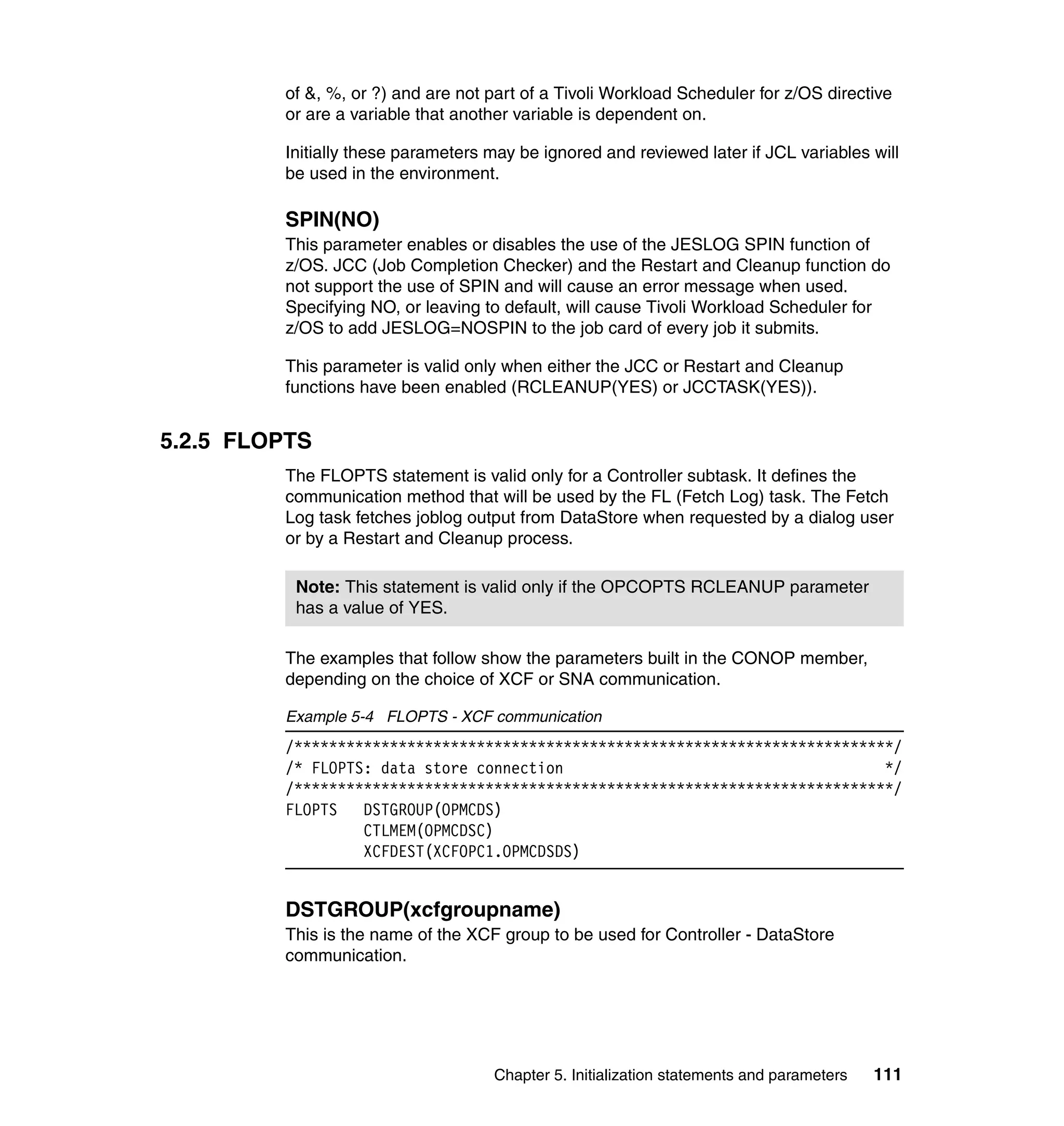 of &, %, or ?) and are not part of a Tivoli Workload Scheduler for z/OS directive
         or are a variable that another variable is dependent on.

         Initially these parameters may be ignored and reviewed later if JCL variables will
         be used in the environment.

         SPIN(NO)
         This parameter enables or disables the use of the JESLOG SPIN function of
         z/OS. JCC (Job Completion Checker) and the Restart and Cleanup function do
         not support the use of SPIN and will cause an error message when used.
         Specifying NO, or leaving to default, will cause Tivoli Workload Scheduler for
         z/OS to add JESLOG=NOSPIN to the job card of every job it submits.

         This parameter is valid only when either the JCC or Restart and Cleanup
         functions have been enabled (RCLEANUP(YES) or JCCTASK(YES)).


5.2.5 FLOPTS
         The FLOPTS statement is valid only for a Controller subtask. It defines the
         communication method that will be used by the FL (Fetch Log) task. The Fetch
         Log task fetches joblog output from DataStore when requested by a dialog user
         or by a Restart and Cleanup process.

          Note: This statement is valid only if the OPCOPTS RCLEANUP parameter
          has a value of YES.

         The examples that follow show the parameters built in the CONOP member,
         depending on the choice of XCF or SNA communication.

         Example 5-4 FLOPTS - XCF communication
         /*********************************************************************/
         /* FLOPTS: data store connection                                     */
         /*********************************************************************/
         FLOPTS   DSTGROUP(OPMCDS)
                  CTLMEM(OPMCDSC)
                  XCFDEST(XCFOPC1.OPMCDSDS)


         DSTGROUP(xcfgroupname)
         This is the name of the XCF group to be used for Controller - DataStore
         communication.




                                    Chapter 5. Initialization statements and parameters   111
 