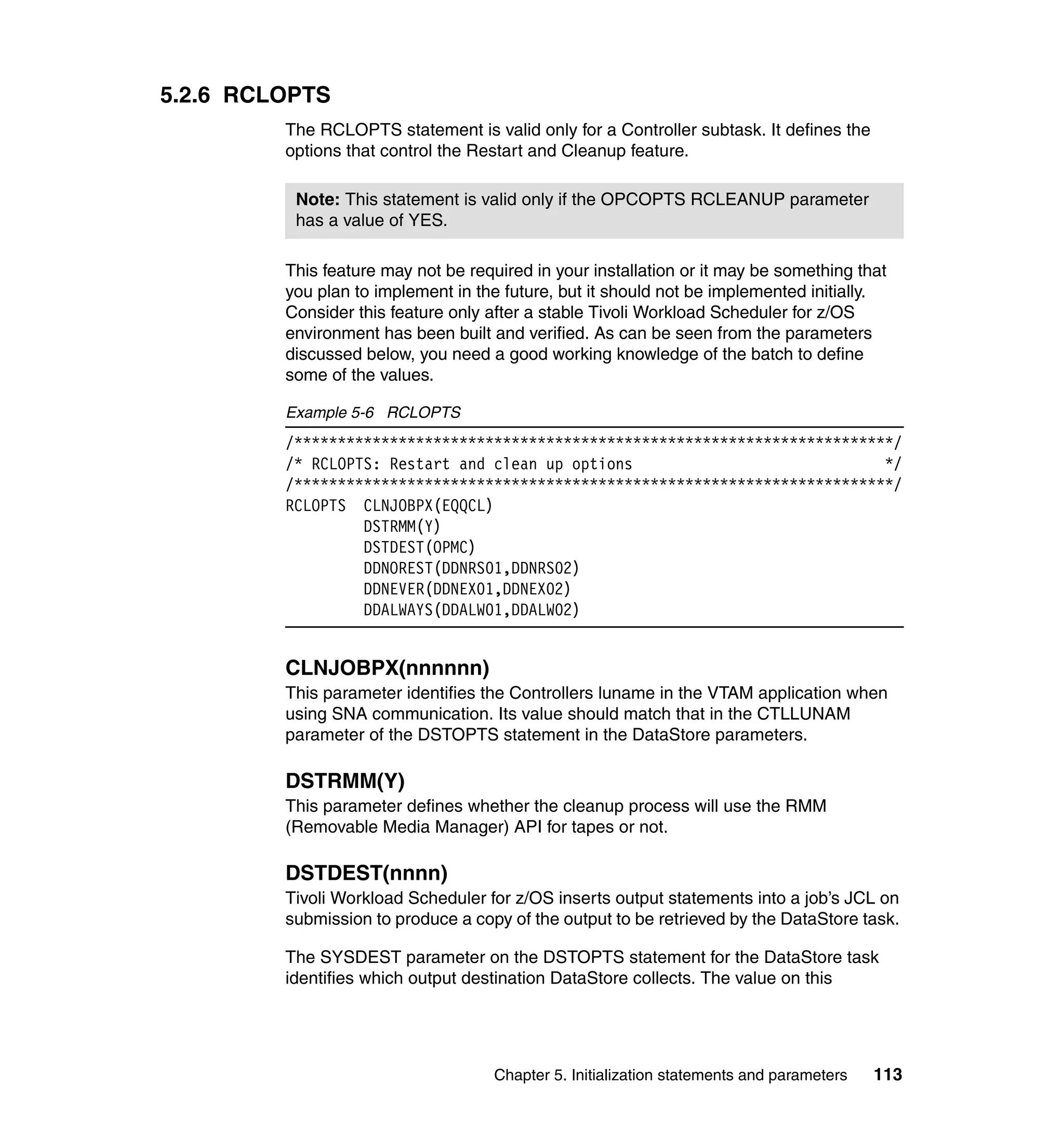 5.2.6 RCLOPTS
         The RCLOPTS statement is valid only for a Controller subtask. It defines the
         options that control the Restart and Cleanup feature.

          Note: This statement is valid only if the OPCOPTS RCLEANUP parameter
          has a value of YES.

         This feature may not be required in your installation or it may be something that
         you plan to implement in the future, but it should not be implemented initially.
         Consider this feature only after a stable Tivoli Workload Scheduler for z/OS
         environment has been built and verified. As can be seen from the parameters
         discussed below, you need a good working knowledge of the batch to define
         some of the values.

         Example 5-6 RCLOPTS
         /*********************************************************************/
         /* RCLOPTS: Restart and clean up options                             */
         /*********************************************************************/
         RCLOPTS CLNJOBPX(EQQCL)
                  DSTRMM(Y)
                  DSTDEST(OPMC)
                  DDNOREST(DDNRS01,DDNRS02)
                  DDNEVER(DDNEX01,DDNEX02)
                  DDALWAYS(DDALW01,DDALW02)


         CLNJOBPX(nnnnnn)
         This parameter identifies the Controllers luname in the VTAM application when
         using SNA communication. Its value should match that in the CTLLUNAM
         parameter of the DSTOPTS statement in the DataStore parameters.

         DSTRMM(Y)
         This parameter defines whether the cleanup process will use the RMM
         (Removable Media Manager) API for tapes or not.

         DSTDEST(nnnn)
         Tivoli Workload Scheduler for z/OS inserts output statements into a job’s JCL on
         submission to produce a copy of the output to be retrieved by the DataStore task.

         The SYSDEST parameter on the DSTOPTS statement for the DataStore task
         identifies which output destination DataStore collects. The value on this




                                     Chapter 5. Initialization statements and parameters   113
 