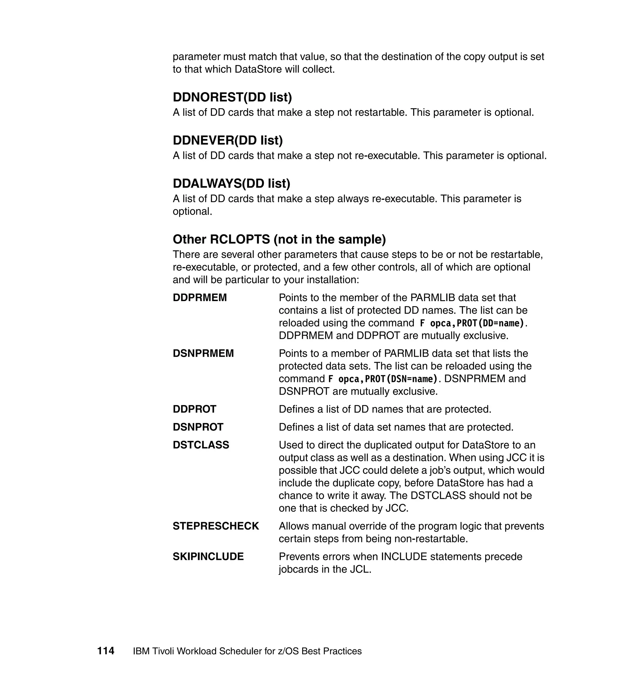 parameter must match that value, so that the destination of the copy output is set
               to that which DataStore will collect.

               DDNOREST(DD list)
               A list of DD cards that make a step not restartable. This parameter is optional.

               DDNEVER(DD list)
               A list of DD cards that make a step not re-executable. This parameter is optional.

               DDALWAYS(DD list)
               A list of DD cards that make a step always re-executable. This parameter is
               optional.

               Other RCLOPTS (not in the sample)
               There are several other parameters that cause steps to be or not be restartable,
               re-executable, or protected, and a few other controls, all of which are optional
               and will be particular to your installation:
               DDPRMEM                 Points to the member of the PARMLIB data set that
                                       contains a list of protected DD names. The list can be
                                       reloaded using the command F opca,PROT(DD=name).
                                       DDPRMEM and DDPROT are mutually exclusive.
               DSNPRMEM                Points to a member of PARMLIB data set that lists the
                                       protected data sets. The list can be reloaded using the
                                       command F opca,PROT(DSN=name). DSNPRMEM and
                                       DSNPROT are mutually exclusive.
               DDPROT                  Defines a list of DD names that are protected.
               DSNPROT                 Defines a list of data set names that are protected.
               DSTCLASS                Used to direct the duplicated output for DataStore to an
                                       output class as well as a destination. When using JCC it is
                                       possible that JCC could delete a job’s output, which would
                                       include the duplicate copy, before DataStore has had a
                                       chance to write it away. The DSTCLASS should not be
                                       one that is checked by JCC.
               STEPRESCHECK            Allows manual override of the program logic that prevents
                                       certain steps from being non-restartable.
               SKIPINCLUDE             Prevents errors when INCLUDE statements precede
                                       jobcards in the JCL.




114   IBM Tivoli Workload Scheduler for z/OS Best Practices
 
