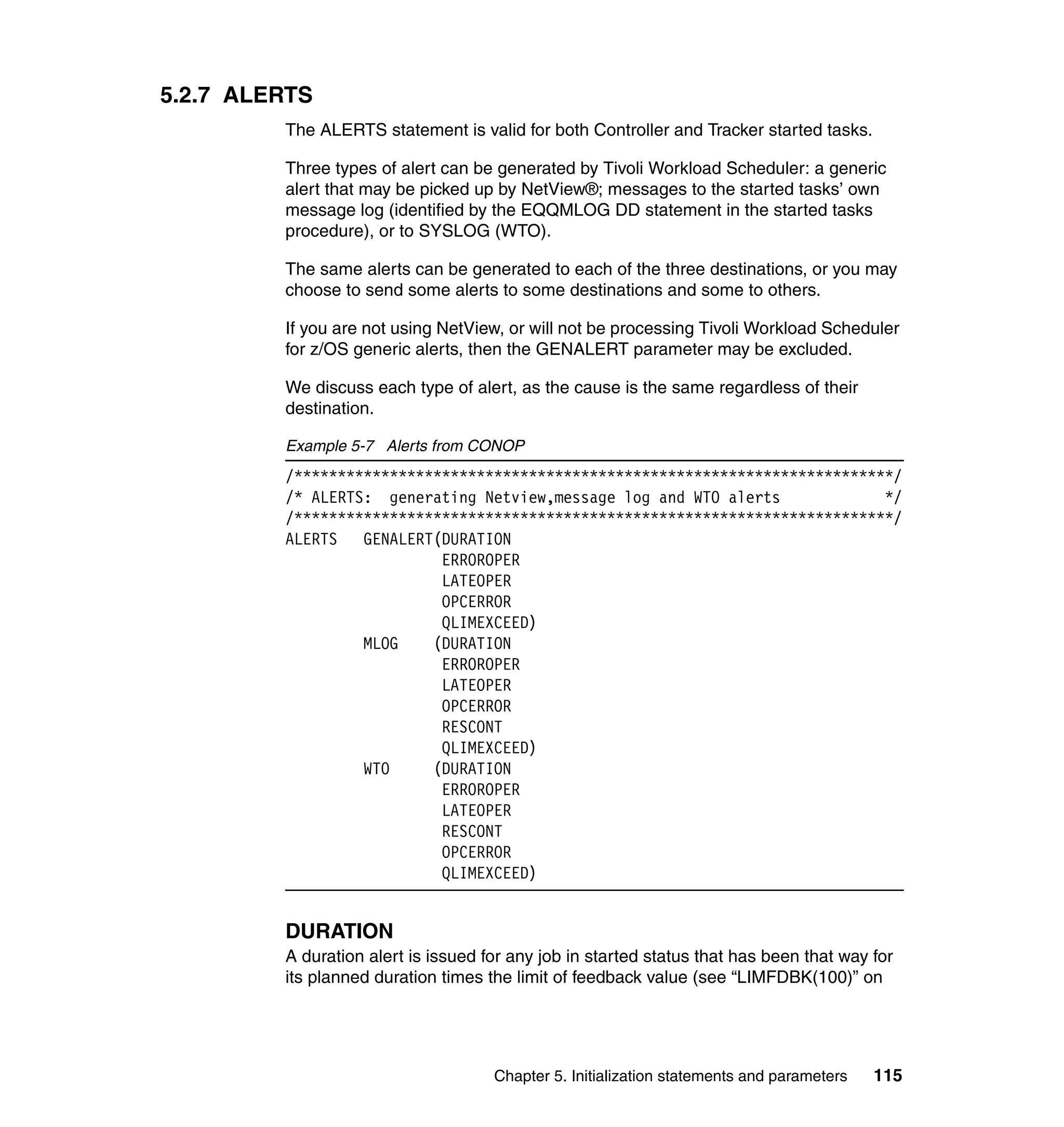 5.2.7 ALERTS
         The ALERTS statement is valid for both Controller and Tracker started tasks.

         Three types of alert can be generated by Tivoli Workload Scheduler: a generic
         alert that may be picked up by NetView®; messages to the started tasks’ own
         message log (identified by the EQQMLOG DD statement in the started tasks
         procedure), or to SYSLOG (WTO).

         The same alerts can be generated to each of the three destinations, or you may
         choose to send some alerts to some destinations and some to others.

         If you are not using NetView, or will not be processing Tivoli Workload Scheduler
         for z/OS generic alerts, then the GENALERT parameter may be excluded.

         We discuss each type of alert, as the cause is the same regardless of their
         destination.

         Example 5-7 Alerts from CONOP
         /*********************************************************************/
         /* ALERTS: generating Netview,message log and WTO alerts             */
         /*********************************************************************/
         ALERTS   GENALERT(DURATION
                           ERROROPER
                           LATEOPER
                           OPCERROR
                           QLIMEXCEED)
                  MLOG    (DURATION
                           ERROROPER
                           LATEOPER
                           OPCERROR
                           RESCONT
                           QLIMEXCEED)
                  WTO     (DURATION
                           ERROROPER
                           LATEOPER
                           RESCONT
                           OPCERROR
                           QLIMEXCEED)


         DURATION
         A duration alert is issued for any job in started status that has been that way for
         its planned duration times the limit of feedback value (see “LIMFDBK(100)” on




                                     Chapter 5. Initialization statements and parameters   115
 