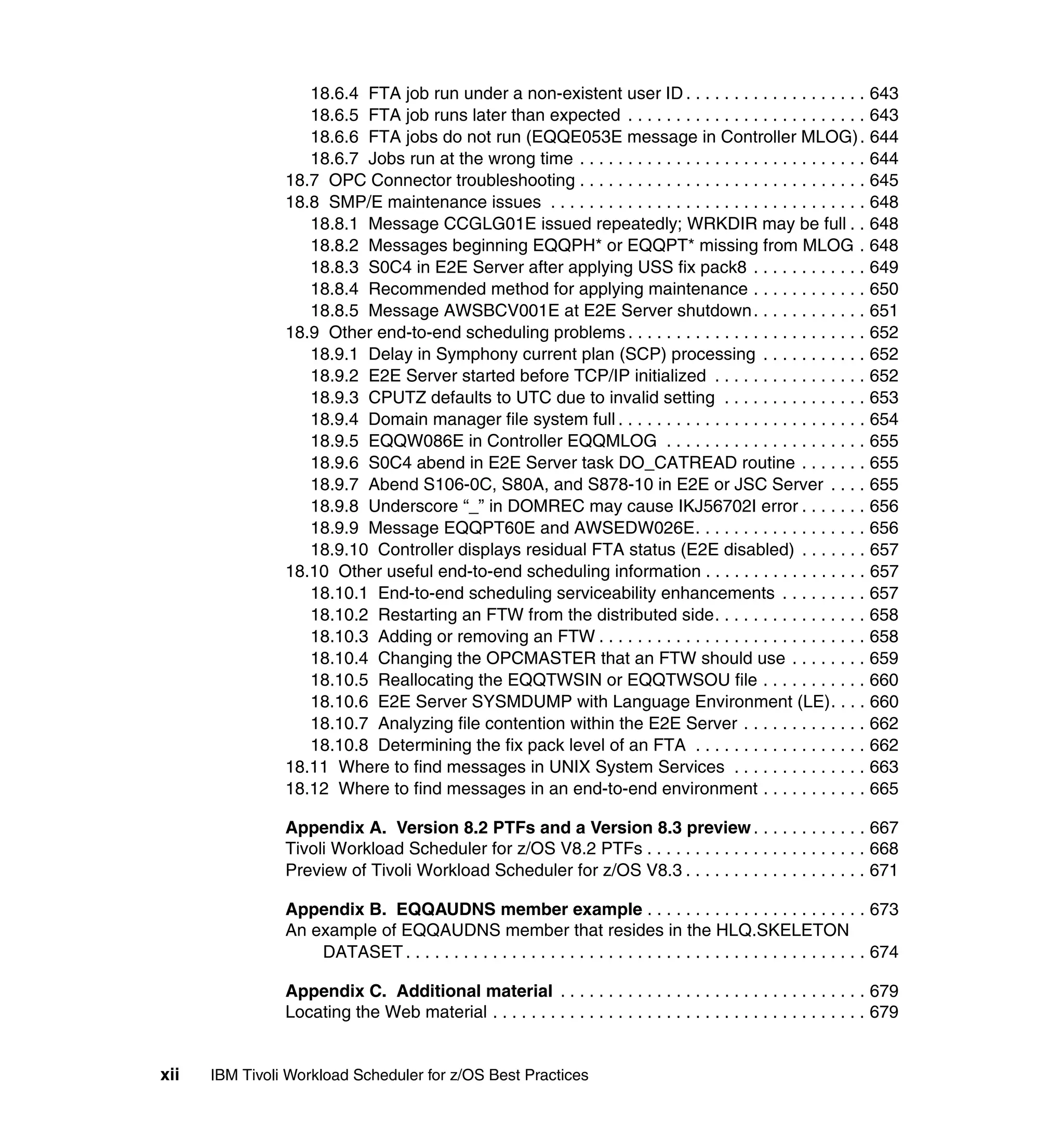 18.6.4 FTA job run under a non-existent user ID . . . . . . . . . . . . . . . . . . . 643
                   18.6.5 FTA job runs later than expected . . . . . . . . . . . . . . . . . . . . . . . . . 643
                   18.6.6 FTA jobs do not run (EQQE053E message in Controller MLOG) . 644
                   18.6.7 Jobs run at the wrong time . . . . . . . . . . . . . . . . . . . . . . . . . . . . . . 644
                18.7 OPC Connector troubleshooting . . . . . . . . . . . . . . . . . . . . . . . . . . . . . . 645
                18.8 SMP/E maintenance issues . . . . . . . . . . . . . . . . . . . . . . . . . . . . . . . . . 648
                   18.8.1 Message CCGLG01E issued repeatedly; WRKDIR may be full . . 648
                   18.8.2 Messages beginning EQQPH* or EQQPT* missing from MLOG . 648
                   18.8.3 S0C4 in E2E Server after applying USS fix pack8 . . . . . . . . . . . . 649
                   18.8.4 Recommended method for applying maintenance . . . . . . . . . . . . 650
                   18.8.5 Message AWSBCV001E at E2E Server shutdown . . . . . . . . . . . . 651
                18.9 Other end-to-end scheduling problems . . . . . . . . . . . . . . . . . . . . . . . . . 652
                   18.9.1 Delay in Symphony current plan (SCP) processing . . . . . . . . . . . 652
                   18.9.2 E2E Server started before TCP/IP initialized . . . . . . . . . . . . . . . . 652
                   18.9.3 CPUTZ defaults to UTC due to invalid setting . . . . . . . . . . . . . . . 653
                   18.9.4 Domain manager file system full . . . . . . . . . . . . . . . . . . . . . . . . . . 654
                   18.9.5 EQQW086E in Controller EQQMLOG . . . . . . . . . . . . . . . . . . . . . 655
                   18.9.6 S0C4 abend in E2E Server task DO_CATREAD routine . . . . . . . 655
                   18.9.7 Abend S106-0C, S80A, and S878-10 in E2E or JSC Server . . . . 655
                   18.9.8 Underscore “_” in DOMREC may cause IKJ56702I error . . . . . . . 656
                   18.9.9 Message EQQPT60E and AWSEDW026E. . . . . . . . . . . . . . . . . . 656
                   18.9.10 Controller displays residual FTA status (E2E disabled) . . . . . . . 657
                18.10 Other useful end-to-end scheduling information . . . . . . . . . . . . . . . . . 657
                   18.10.1 End-to-end scheduling serviceability enhancements . . . . . . . . . 657
                   18.10.2 Restarting an FTW from the distributed side. . . . . . . . . . . . . . . . 658
                   18.10.3 Adding or removing an FTW . . . . . . . . . . . . . . . . . . . . . . . . . . . . 658
                   18.10.4 Changing the OPCMASTER that an FTW should use . . . . . . . . 659
                   18.10.5 Reallocating the EQQTWSIN or EQQTWSOU file . . . . . . . . . . . 660
                   18.10.6 E2E Server SYSMDUMP with Language Environment (LE). . . . 660
                   18.10.7 Analyzing file contention within the E2E Server . . . . . . . . . . . . . 662
                   18.10.8 Determining the fix pack level of an FTA . . . . . . . . . . . . . . . . . . 662
                18.11 Where to find messages in UNIX System Services . . . . . . . . . . . . . . 663
                18.12 Where to find messages in an end-to-end environment . . . . . . . . . . . 665

                Appendix A. Version 8.2 PTFs and a Version 8.3 preview . . . . . . . . . . . . 667
                Tivoli Workload Scheduler for z/OS V8.2 PTFs . . . . . . . . . . . . . . . . . . . . . . . 668
                Preview of Tivoli Workload Scheduler for z/OS V8.3 . . . . . . . . . . . . . . . . . . . 671

                Appendix B. EQQAUDNS member example . . . . . . . . . . . . . . . . . . . . . . . 673
                An example of EQQAUDNS member that resides in the HLQ.SKELETON
                    DATASET . . . . . . . . . . . . . . . . . . . . . . . . . . . . . . . . . . . . . . . . . . . . . . . . 674

                Appendix C. Additional material . . . . . . . . . . . . . . . . . . . . . . . . . . . . . . . . 679
                Locating the Web material . . . . . . . . . . . . . . . . . . . . . . . . . . . . . . . . . . . . . . . 679


xii   IBM Tivoli Workload Scheduler for z/OS Best Practices
 