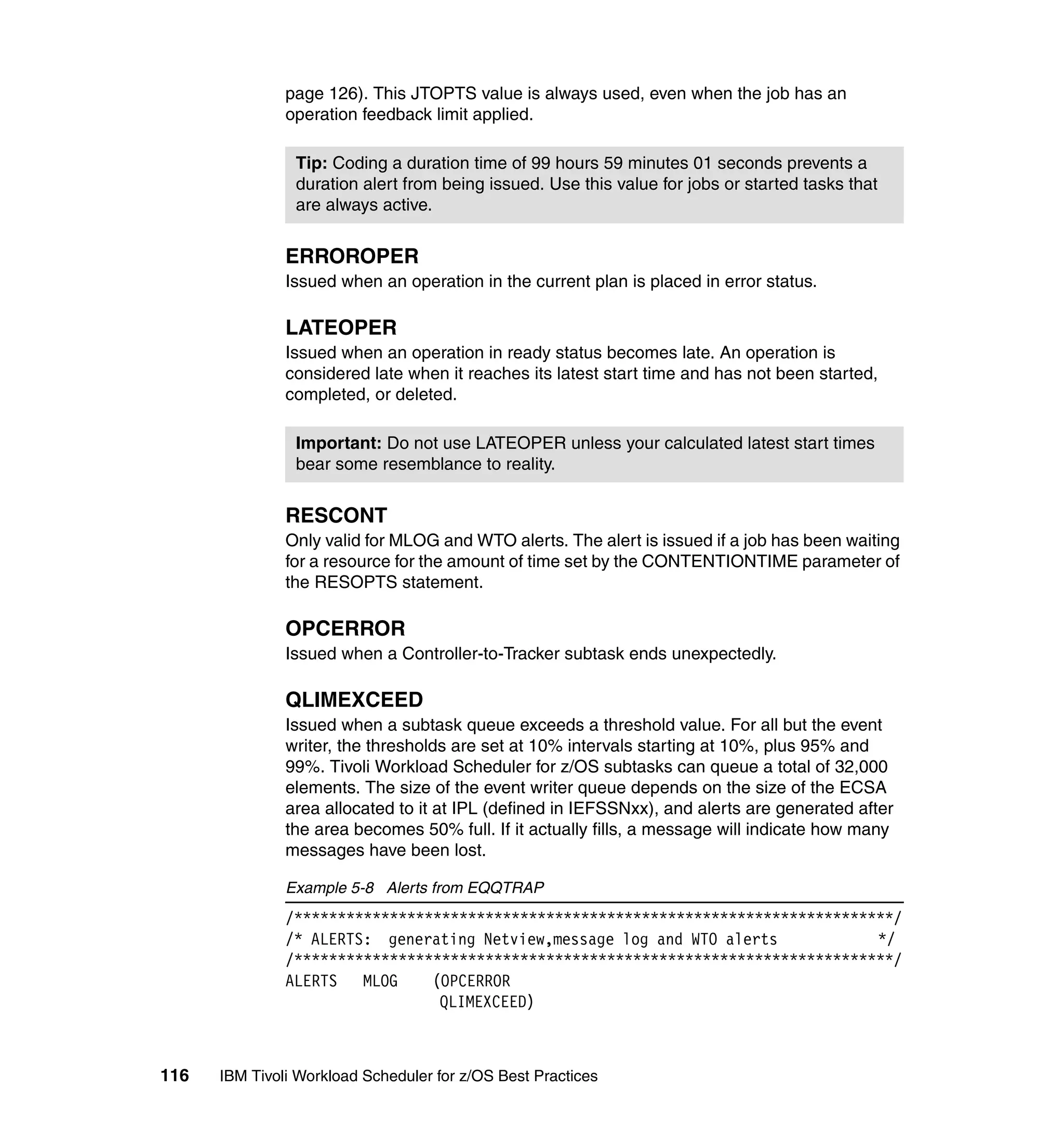 page 126). This JTOPTS value is always used, even when the job has an
               operation feedback limit applied.

                Tip: Coding a duration time of 99 hours 59 minutes 01 seconds prevents a
                duration alert from being issued. Use this value for jobs or started tasks that
                are always active.


               ERROROPER
               Issued when an operation in the current plan is placed in error status.

               LATEOPER
               Issued when an operation in ready status becomes late. An operation is
               considered late when it reaches its latest start time and has not been started,
               completed, or deleted.

                Important: Do not use LATEOPER unless your calculated latest start times
                bear some resemblance to reality.


               RESCONT
               Only valid for MLOG and WTO alerts. The alert is issued if a job has been waiting
               for a resource for the amount of time set by the CONTENTIONTIME parameter of
               the RESOPTS statement.

               OPCERROR
               Issued when a Controller-to-Tracker subtask ends unexpectedly.

               QLIMEXCEED
               Issued when a subtask queue exceeds a threshold value. For all but the event
               writer, the thresholds are set at 10% intervals starting at 10%, plus 95% and
               99%. Tivoli Workload Scheduler for z/OS subtasks can queue a total of 32,000
               elements. The size of the event writer queue depends on the size of the ECSA
               area allocated to it at IPL (defined in IEFSSNxx), and alerts are generated after
               the area becomes 50% full. If it actually fills, a message will indicate how many
               messages have been lost.

               Example 5-8 Alerts from EQQTRAP
               /*********************************************************************/
               /* ALERTS: generating Netview,message log and WTO alerts            */
               /*********************************************************************/
               ALERTS MLOG      (OPCERROR
                                 QLIMEXCEED)



116   IBM Tivoli Workload Scheduler for z/OS Best Practices
 