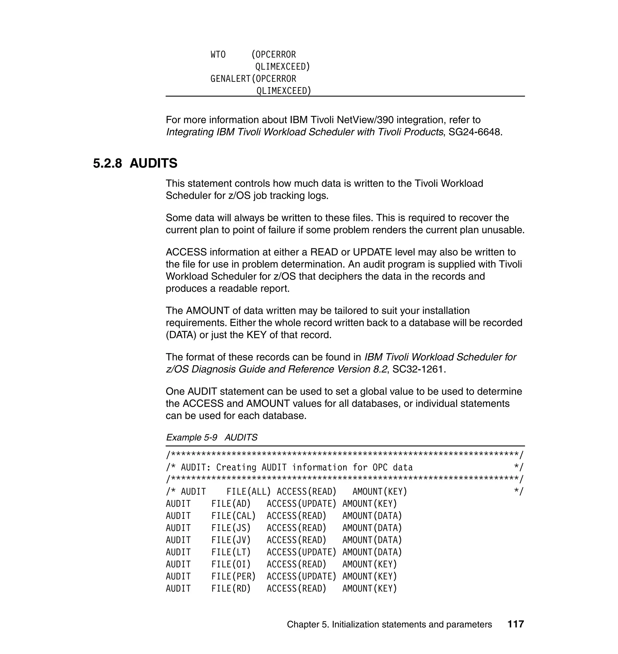 WTO     (OPCERROR
                             QLIMEXCEED)
                    GENALERT(OPCERROR
                             QLIMEXCEED)

          For more information about IBM Tivoli NetView/390 integration, refer to
          Integrating IBM Tivoli Workload Scheduler with Tivoli Products, SG24-6648.


5.2.8 AUDITS
          This statement controls how much data is written to the Tivoli Workload
          Scheduler for z/OS job tracking logs.

          Some data will always be written to these files. This is required to recover the
          current plan to point of failure if some problem renders the current plan unusable.

          ACCESS information at either a READ or UPDATE level may also be written to
          the file for use in problem determination. An audit program is supplied with Tivoli
          Workload Scheduler for z/OS that deciphers the data in the records and
          produces a readable report.

          The AMOUNT of data written may be tailored to suit your installation
          requirements. Either the whole record written back to a database will be recorded
          (DATA) or just the KEY of that record.

          The format of these records can be found in IBM Tivoli Workload Scheduler for
          z/OS Diagnosis Guide and Reference Version 8.2, SC32-1261.

          One AUDIT statement can be used to set a global value to be used to determine
          the ACCESS and AMOUNT values for all databases, or individual statements
          can be used for each database.

          Example 5-9 AUDITS
          /*********************************************************************/
          /* AUDIT: Creating AUDIT information for OPC data                    */
          /*********************************************************************/
          /* AUDIT    FILE(ALL) ACCESS(READ)   AMOUNT(KEY)                     */
          AUDIT    FILE(AD)   ACCESS(UPDATE) AMOUNT(KEY)
          AUDIT    FILE(CAL) ACCESS(READ)    AMOUNT(DATA)
          AUDIT    FILE(JS)   ACCESS(READ)   AMOUNT(DATA)
          AUDIT    FILE(JV)   ACCESS(READ)   AMOUNT(DATA)
          AUDIT    FILE(LT)   ACCESS(UPDATE) AMOUNT(DATA)
          AUDIT    FILE(OI)   ACCESS(READ)   AMOUNT(KEY)
          AUDIT    FILE(PER) ACCESS(UPDATE) AMOUNT(KEY)
          AUDIT    FILE(RD)   ACCESS(READ)   AMOUNT(KEY)


                                      Chapter 5. Initialization statements and parameters   117
 