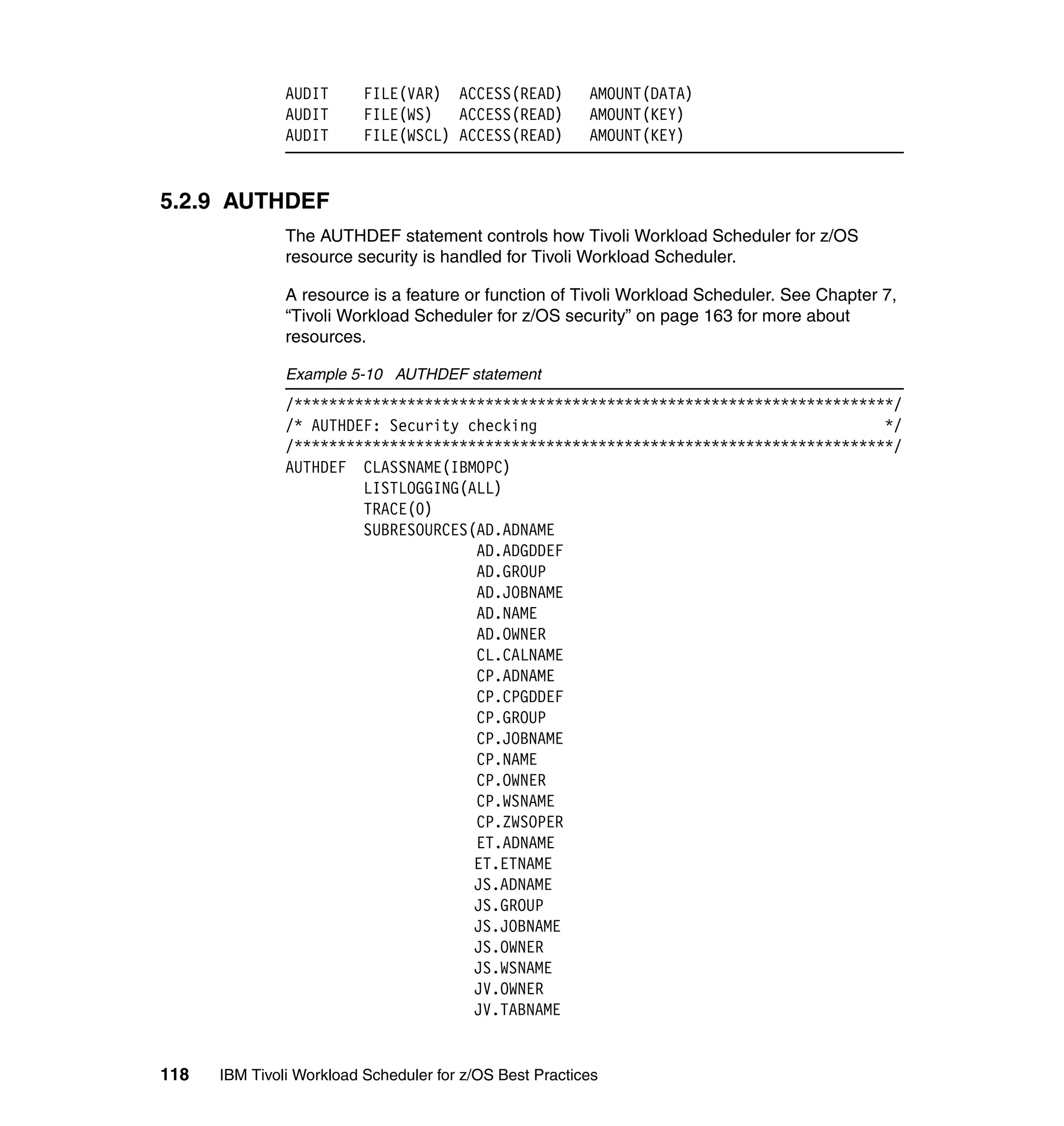 AUDIT      FILE(VAR) ACCESS(READ)         AMOUNT(DATA)
               AUDIT      FILE(WS)   ACCESS(READ)        AMOUNT(KEY)
               AUDIT      FILE(WSCL) ACCESS(READ)        AMOUNT(KEY)


5.2.9 AUTHDEF
               The AUTHDEF statement controls how Tivoli Workload Scheduler for z/OS
               resource security is handled for Tivoli Workload Scheduler.

               A resource is a feature or function of Tivoli Workload Scheduler. See Chapter 7,
               “Tivoli Workload Scheduler for z/OS security” on page 163 for more about
               resources.

               Example 5-10 AUTHDEF statement
               /*********************************************************************/
               /* AUTHDEF: Security checking                                        */
               /*********************************************************************/
               AUTHDEF CLASSNAME(IBMOPC)
                        LISTLOGGING(ALL)
                        TRACE(0)
                        SUBRESOURCES(AD.ADNAME
                                     AD.ADGDDEF
                                     AD.GROUP
                                     AD.JOBNAME
                                     AD.NAME
                                     AD.OWNER
                                     CL.CALNAME
                                     CP.ADNAME
                                     CP.CPGDDEF
                                     CP.GROUP
                                     CP.JOBNAME
                                     CP.NAME
                                     CP.OWNER
                                     CP.WSNAME
                                     CP.ZWSOPER
                                     ET.ADNAME
                                     ET.ETNAME
                                     JS.ADNAME
                                     JS.GROUP
                                     JS.JOBNAME
                                     JS.OWNER
                                     JS.WSNAME
                                     JV.OWNER
                                     JV.TABNAME


118   IBM Tivoli Workload Scheduler for z/OS Best Practices
 