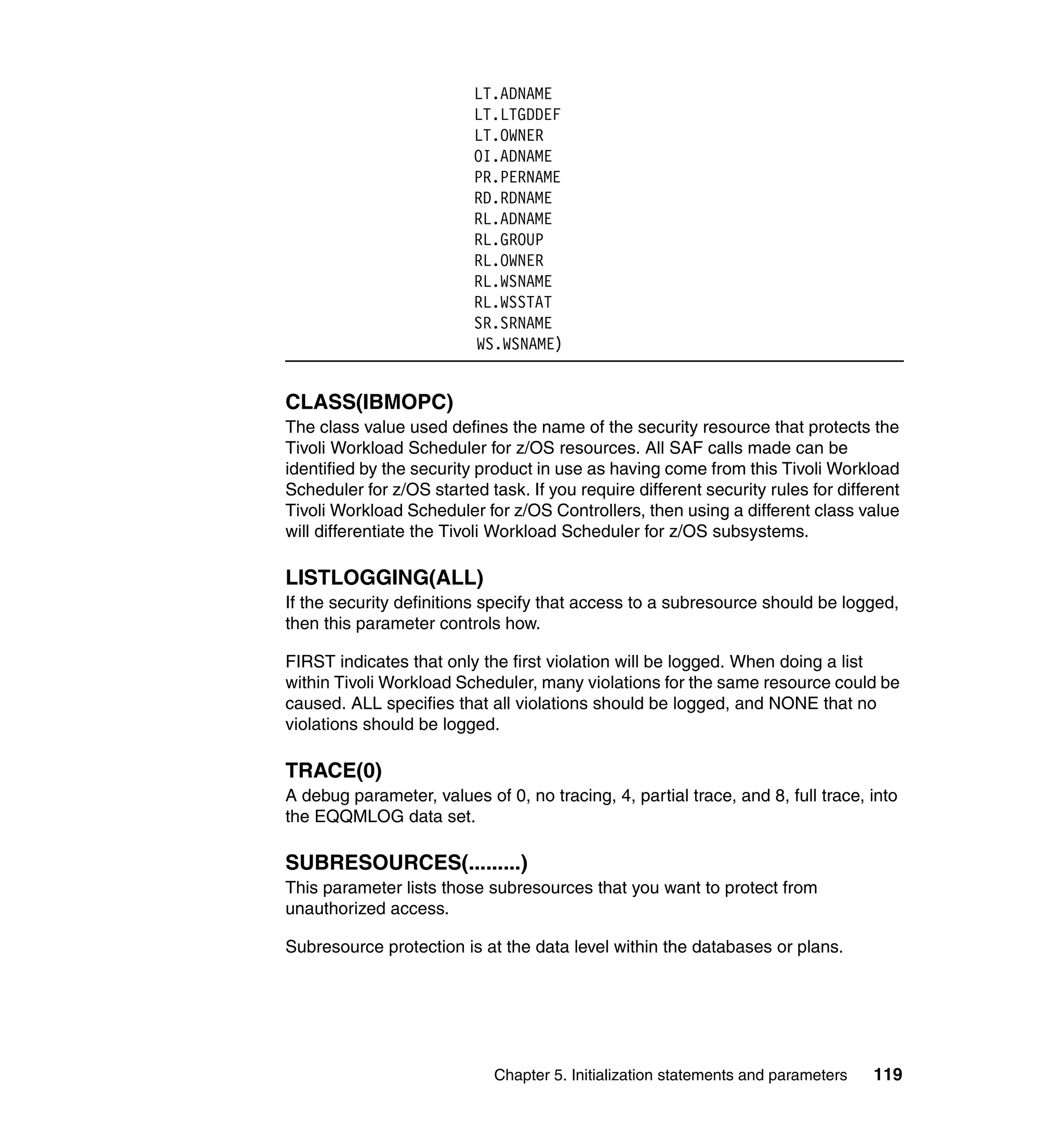 LT.ADNAME
                          LT.LTGDDEF
                          LT.OWNER
                          OI.ADNAME
                          PR.PERNAME
                          RD.RDNAME
                          RL.ADNAME
                          RL.GROUP
                          RL.OWNER
                          RL.WSNAME
                          RL.WSSTAT
                          SR.SRNAME
                          WS.WSNAME)


CLASS(IBMOPC)
The class value used defines the name of the security resource that protects the
Tivoli Workload Scheduler for z/OS resources. All SAF calls made can be
identified by the security product in use as having come from this Tivoli Workload
Scheduler for z/OS started task. If you require different security rules for different
Tivoli Workload Scheduler for z/OS Controllers, then using a different class value
will differentiate the Tivoli Workload Scheduler for z/OS subsystems.

LISTLOGGING(ALL)
If the security definitions specify that access to a subresource should be logged,
then this parameter controls how.

FIRST indicates that only the first violation will be logged. When doing a list
within Tivoli Workload Scheduler, many violations for the same resource could be
caused. ALL specifies that all violations should be logged, and NONE that no
violations should be logged.

TRACE(0)
A debug parameter, values of 0, no tracing, 4, partial trace, and 8, full trace, into
the EQQMLOG data set.

SUBRESOURCES(.........)
This parameter lists those subresources that you want to protect from
unauthorized access.

Subresource protection is at the data level within the databases or plans.




                             Chapter 5. Initialization statements and parameters   119
 