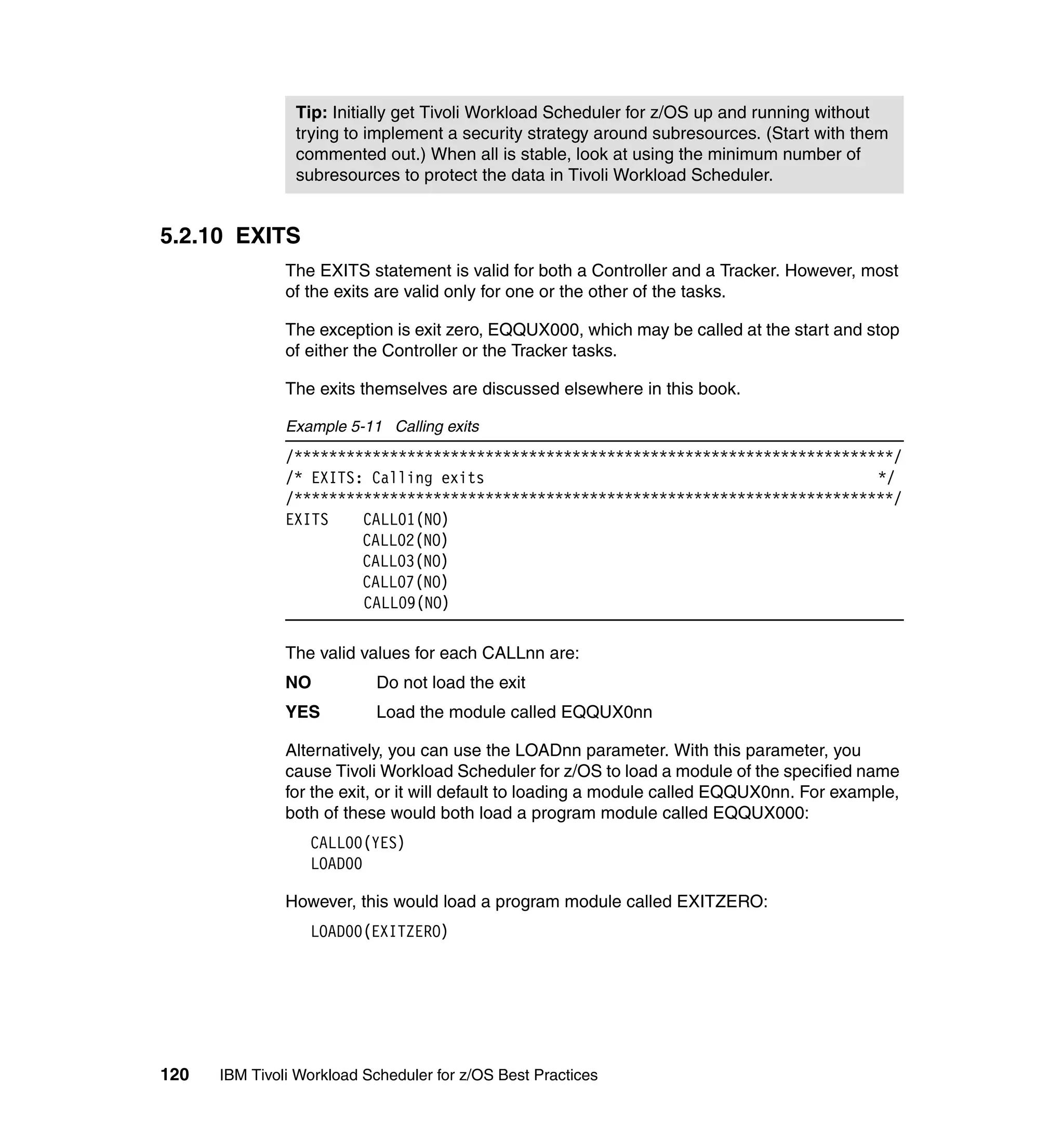 Tip: Initially get Tivoli Workload Scheduler for z/OS up and running without
                trying to implement a security strategy around subresources. (Start with them
                commented out.) When all is stable, look at using the minimum number of
                subresources to protect the data in Tivoli Workload Scheduler.


5.2.10 EXITS
               The EXITS statement is valid for both a Controller and a Tracker. However, most
               of the exits are valid only for one or the other of the tasks.

               The exception is exit zero, EQQUX000, which may be called at the start and stop
               of either the Controller or the Tracker tasks.

               The exits themselves are discussed elsewhere in this book.

               Example 5-11 Calling exits
               /*********************************************************************/
               /* EXITS: Calling exits                                             */
               /*********************************************************************/
               EXITS    CALL01(NO)
                        CALL02(NO)
                        CALL03(NO)
                        CALL07(NO)
                        CALL09(NO)

               The valid values for each CALLnn are:
               NO          Do not load the exit
               YES         Load the module called EQQUX0nn

               Alternatively, you can use the LOADnn parameter. With this parameter, you
               cause Tivoli Workload Scheduler for z/OS to load a module of the specified name
               for the exit, or it will default to loading a module called EQQUX0nn. For example,
               both of these would both load a program module called EQQUX000:
                  CALL00(YES)
                  LOAD00

               However, this would load a program module called EXITZERO:
                  LOAD00(EXITZERO)




120   IBM Tivoli Workload Scheduler for z/OS Best Practices
 