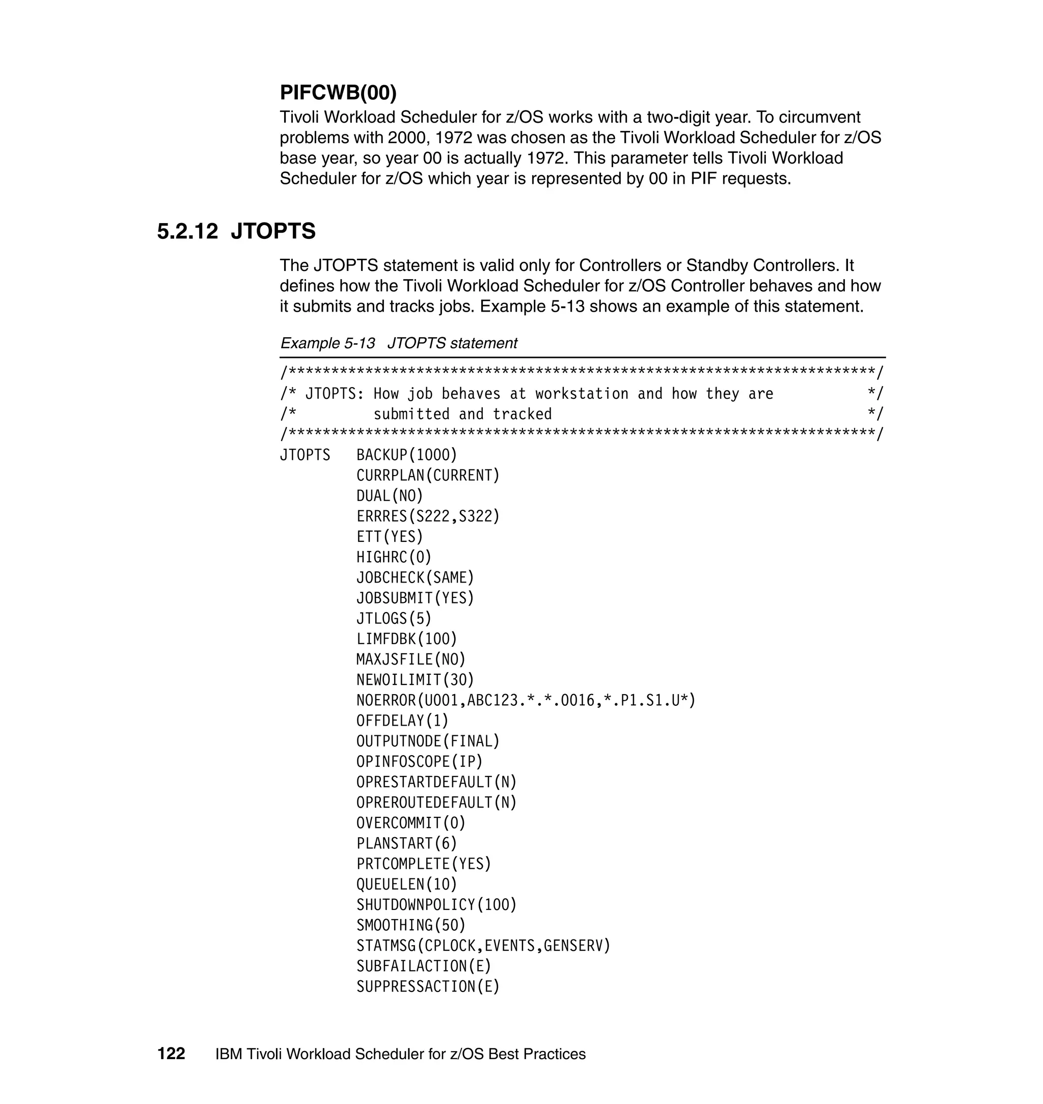 PIFCWB(00)
               Tivoli Workload Scheduler for z/OS works with a two-digit year. To circumvent
               problems with 2000, 1972 was chosen as the Tivoli Workload Scheduler for z/OS
               base year, so year 00 is actually 1972. This parameter tells Tivoli Workload
               Scheduler for z/OS which year is represented by 00 in PIF requests.


5.2.12 JTOPTS
               The JTOPTS statement is valid only for Controllers or Standby Controllers. It
               defines how the Tivoli Workload Scheduler for z/OS Controller behaves and how
               it submits and tracks jobs. Example 5-13 shows an example of this statement.

               Example 5-13 JTOPTS statement
               /*********************************************************************/
               /* JTOPTS: How job behaves at workstation and how they are           */
               /*         submitted and tracked                                     */
               /*********************************************************************/
               JTOPTS   BACKUP(1000)
                        CURRPLAN(CURRENT)
                        DUAL(NO)
                        ERRRES(S222,S322)
                        ETT(YES)
                        HIGHRC(0)
                        JOBCHECK(SAME)
                        JOBSUBMIT(YES)
                        JTLOGS(5)
                        LIMFDBK(100)
                        MAXJSFILE(NO)
                        NEWOILIMIT(30)
                        NOERROR(U001,ABC123.*.*.0016,*.P1.S1.U*)
                        OFFDELAY(1)
                        OUTPUTNODE(FINAL)
                        OPINFOSCOPE(IP)
                        OPRESTARTDEFAULT(N)
                        OPREROUTEDEFAULT(N)
                        OVERCOMMIT(0)
                        PLANSTART(6)
                        PRTCOMPLETE(YES)
                        QUEUELEN(10)
                        SHUTDOWNPOLICY(100)
                        SMOOTHING(50)
                        STATMSG(CPLOCK,EVENTS,GENSERV)
                        SUBFAILACTION(E)
                        SUPPRESSACTION(E)


122   IBM Tivoli Workload Scheduler for z/OS Best Practices
 