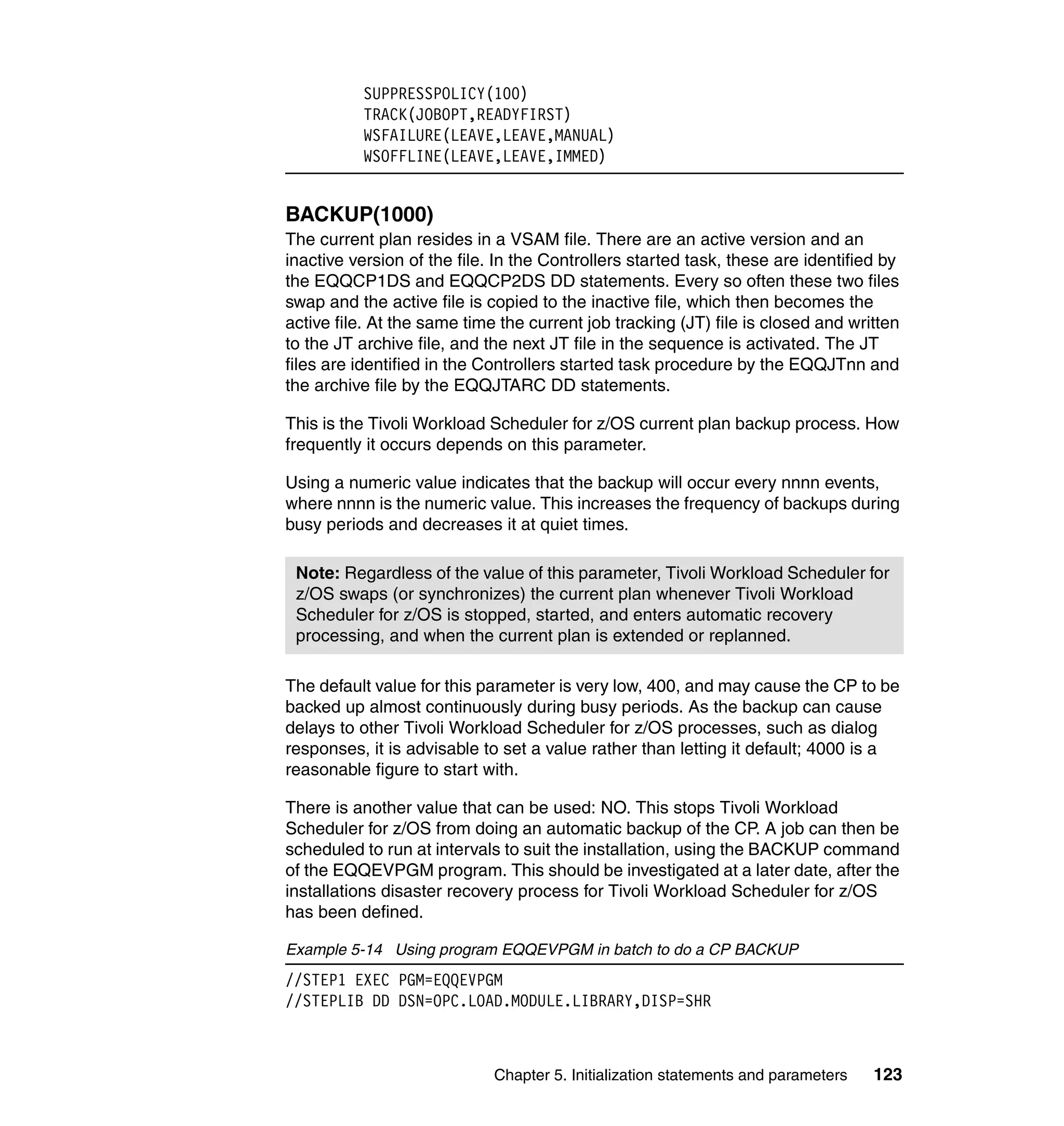 SUPPRESSPOLICY(100)
          TRACK(JOBOPT,READYFIRST)
          WSFAILURE(LEAVE,LEAVE,MANUAL)
          WSOFFLINE(LEAVE,LEAVE,IMMED)


BACKUP(1000)
The current plan resides in a VSAM file. There are an active version and an
inactive version of the file. In the Controllers started task, these are identified by
the EQQCP1DS and EQQCP2DS DD statements. Every so often these two files
swap and the active file is copied to the inactive file, which then becomes the
active file. At the same time the current job tracking (JT) file is closed and written
to the JT archive file, and the next JT file in the sequence is activated. The JT
files are identified in the Controllers started task procedure by the EQQJTnn and
the archive file by the EQQJTARC DD statements.

This is the Tivoli Workload Scheduler for z/OS current plan backup process. How
frequently it occurs depends on this parameter.

Using a numeric value indicates that the backup will occur every nnnn events,
where nnnn is the numeric value. This increases the frequency of backups during
busy periods and decreases it at quiet times.

 Note: Regardless of the value of this parameter, Tivoli Workload Scheduler for
 z/OS swaps (or synchronizes) the current plan whenever Tivoli Workload
 Scheduler for z/OS is stopped, started, and enters automatic recovery
 processing, and when the current plan is extended or replanned.

The default value for this parameter is very low, 400, and may cause the CP to be
backed up almost continuously during busy periods. As the backup can cause
delays to other Tivoli Workload Scheduler for z/OS processes, such as dialog
responses, it is advisable to set a value rather than letting it default; 4000 is a
reasonable figure to start with.

There is another value that can be used: NO. This stops Tivoli Workload
Scheduler for z/OS from doing an automatic backup of the CP. A job can then be
scheduled to run at intervals to suit the installation, using the BACKUP command
of the EQQEVPGM program. This should be investigated at a later date, after the
installations disaster recovery process for Tivoli Workload Scheduler for z/OS
has been defined.

Example 5-14 Using program EQQEVPGM in batch to do a CP BACKUP
//STEP1 EXEC PGM=EQQEVPGM
//STEPLIB DD DSN=OPC.LOAD.MODULE.LIBRARY,DISP=SHR



                             Chapter 5. Initialization statements and parameters   123
 