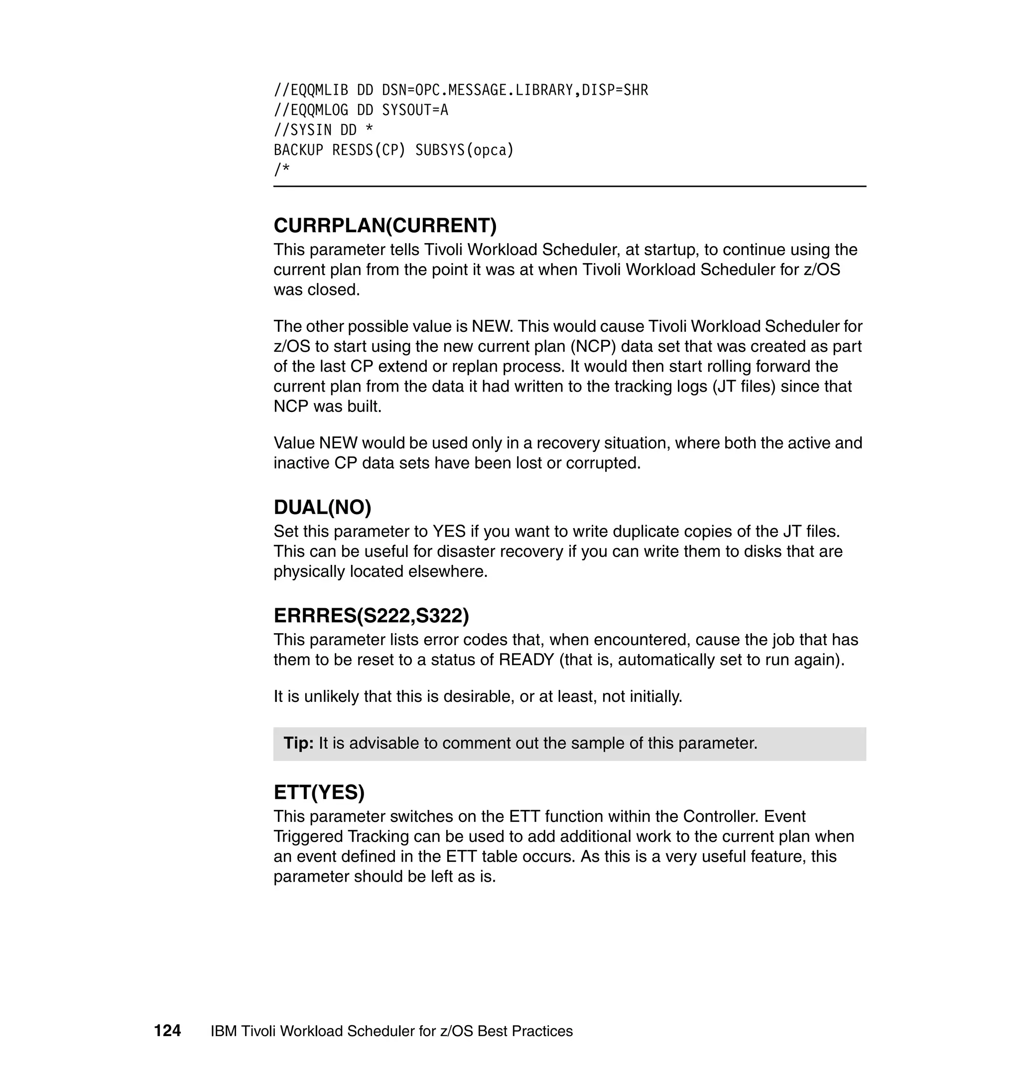 //EQQMLIB DD DSN=OPC.MESSAGE.LIBRARY,DISP=SHR
               //EQQMLOG DD SYSOUT=A
               //SYSIN DD *
               BACKUP RESDS(CP) SUBSYS(opca)
               /*


               CURRPLAN(CURRENT)
               This parameter tells Tivoli Workload Scheduler, at startup, to continue using the
               current plan from the point it was at when Tivoli Workload Scheduler for z/OS
               was closed.

               The other possible value is NEW. This would cause Tivoli Workload Scheduler for
               z/OS to start using the new current plan (NCP) data set that was created as part
               of the last CP extend or replan process. It would then start rolling forward the
               current plan from the data it had written to the tracking logs (JT files) since that
               NCP was built.

               Value NEW would be used only in a recovery situation, where both the active and
               inactive CP data sets have been lost or corrupted.

               DUAL(NO)
               Set this parameter to YES if you want to write duplicate copies of the JT files.
               This can be useful for disaster recovery if you can write them to disks that are
               physically located elsewhere.

               ERRRES(S222,S322)
               This parameter lists error codes that, when encountered, cause the job that has
               them to be reset to a status of READY (that is, automatically set to run again).

               It is unlikely that this is desirable, or at least, not initially.

                Tip: It is advisable to comment out the sample of this parameter.


               ETT(YES)
               This parameter switches on the ETT function within the Controller. Event
               Triggered Tracking can be used to add additional work to the current plan when
               an event defined in the ETT table occurs. As this is a very useful feature, this
               parameter should be left as is.




124   IBM Tivoli Workload Scheduler for z/OS Best Practices
 