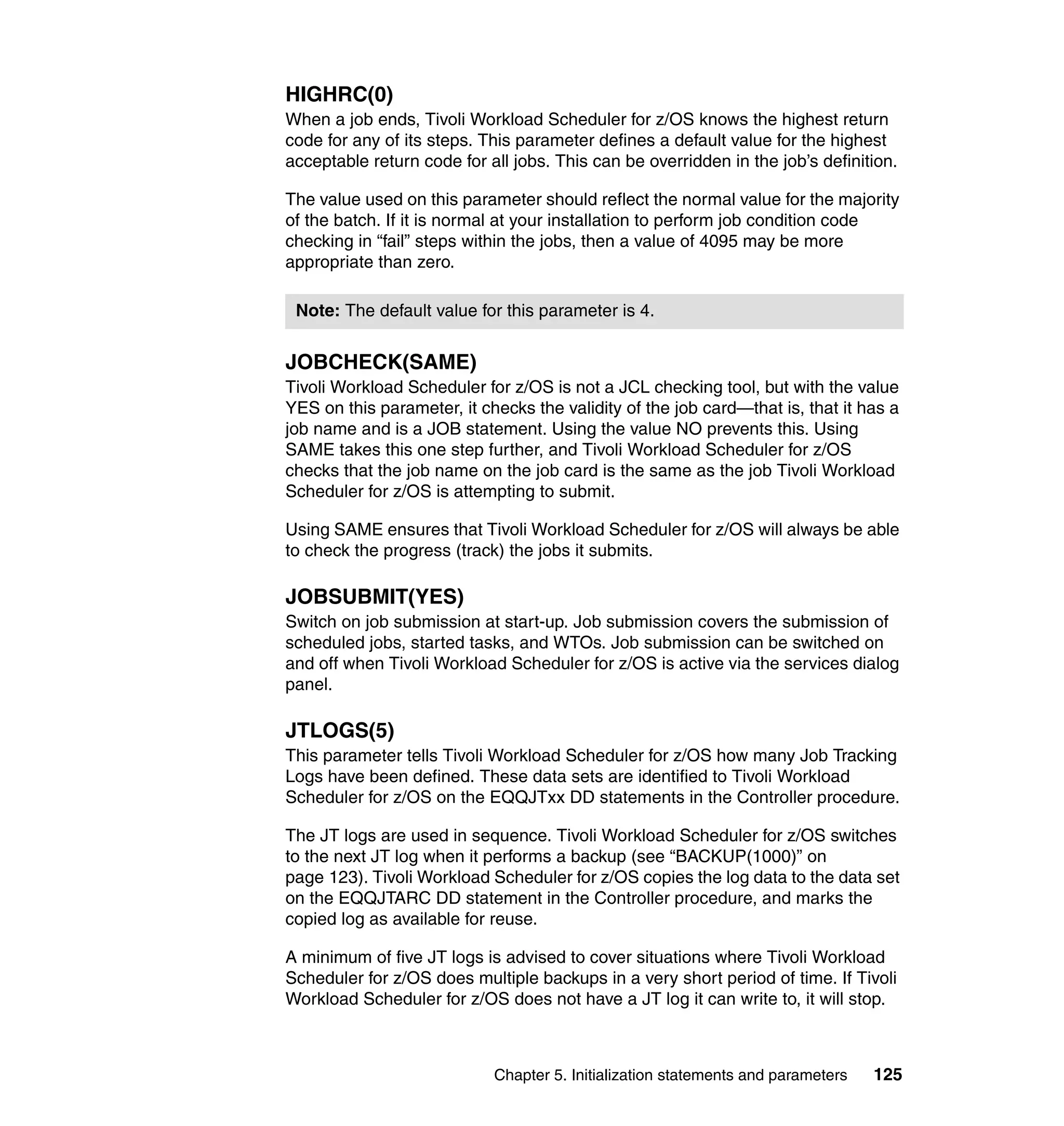 HIGHRC(0)
When a job ends, Tivoli Workload Scheduler for z/OS knows the highest return
code for any of its steps. This parameter defines a default value for the highest
acceptable return code for all jobs. This can be overridden in the job’s definition.

The value used on this parameter should reflect the normal value for the majority
of the batch. If it is normal at your installation to perform job condition code
checking in “fail” steps within the jobs, then a value of 4095 may be more
appropriate than zero.

 Note: The default value for this parameter is 4.


JOBCHECK(SAME)
Tivoli Workload Scheduler for z/OS is not a JCL checking tool, but with the value
YES on this parameter, it checks the validity of the job card—that is, that it has a
job name and is a JOB statement. Using the value NO prevents this. Using
SAME takes this one step further, and Tivoli Workload Scheduler for z/OS
checks that the job name on the job card is the same as the job Tivoli Workload
Scheduler for z/OS is attempting to submit.

Using SAME ensures that Tivoli Workload Scheduler for z/OS will always be able
to check the progress (track) the jobs it submits.

JOBSUBMIT(YES)
Switch on job submission at start-up. Job submission covers the submission of
scheduled jobs, started tasks, and WTOs. Job submission can be switched on
and off when Tivoli Workload Scheduler for z/OS is active via the services dialog
panel.

JTLOGS(5)
This parameter tells Tivoli Workload Scheduler for z/OS how many Job Tracking
Logs have been defined. These data sets are identified to Tivoli Workload
Scheduler for z/OS on the EQQJTxx DD statements in the Controller procedure.

The JT logs are used in sequence. Tivoli Workload Scheduler for z/OS switches
to the next JT log when it performs a backup (see “BACKUP(1000)” on
page 123). Tivoli Workload Scheduler for z/OS copies the log data to the data set
on the EQQJTARC DD statement in the Controller procedure, and marks the
copied log as available for reuse.

A minimum of five JT logs is advised to cover situations where Tivoli Workload
Scheduler for z/OS does multiple backups in a very short period of time. If Tivoli
Workload Scheduler for z/OS does not have a JT log it can write to, it will stop.



                            Chapter 5. Initialization statements and parameters   125
 