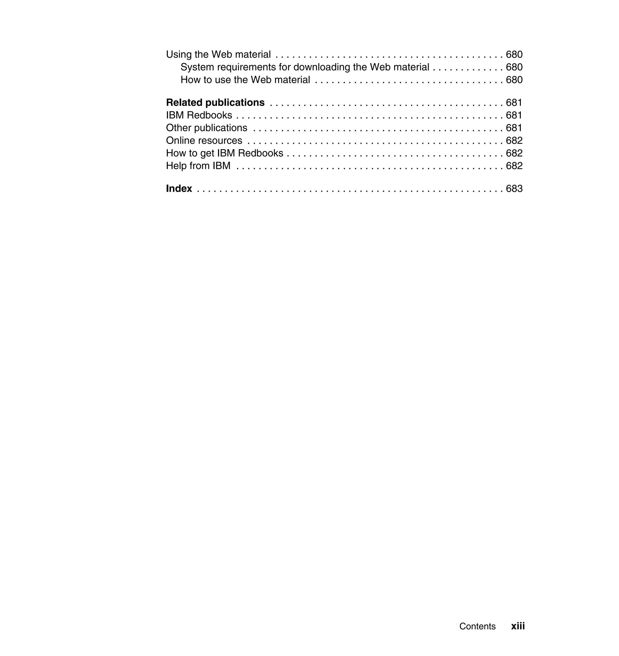 Using the Web material . . . . . . . . . . . . . . . . . . . . . . . . . . . . . . . . . . . . . . . . . 680
   System requirements for downloading the Web material . . . . . . . . . . . . . 680
   How to use the Web material . . . . . . . . . . . . . . . . . . . . . . . . . . . . . . . . . . 680

Related publications . . . . . . . . . . . . . . . . . . . . . . . . . . . . . . . . . . . . . . . . . . 681
IBM Redbooks . . . . . . . . . . . . . . . . . . . . . . . . . . . . . . . . . . . . . . . . . . . . . . . . 681
Other publications . . . . . . . . . . . . . . . . . . . . . . . . . . . . . . . . . . . . . . . . . . . . . 681
Online resources . . . . . . . . . . . . . . . . . . . . . . . . . . . . . . . . . . . . . . . . . . . . . . 682
How to get IBM Redbooks . . . . . . . . . . . . . . . . . . . . . . . . . . . . . . . . . . . . . . . 682
Help from IBM . . . . . . . . . . . . . . . . . . . . . . . . . . . . . . . . . . . . . . . . . . . . . . . . 682

Index . . . . . . . . . . . . . . . . . . . . . . . . . . . . . . . . . . . . . . . . . . . . . . . . . . . . . . . 683




                                                                                                 Contents          xiii
 