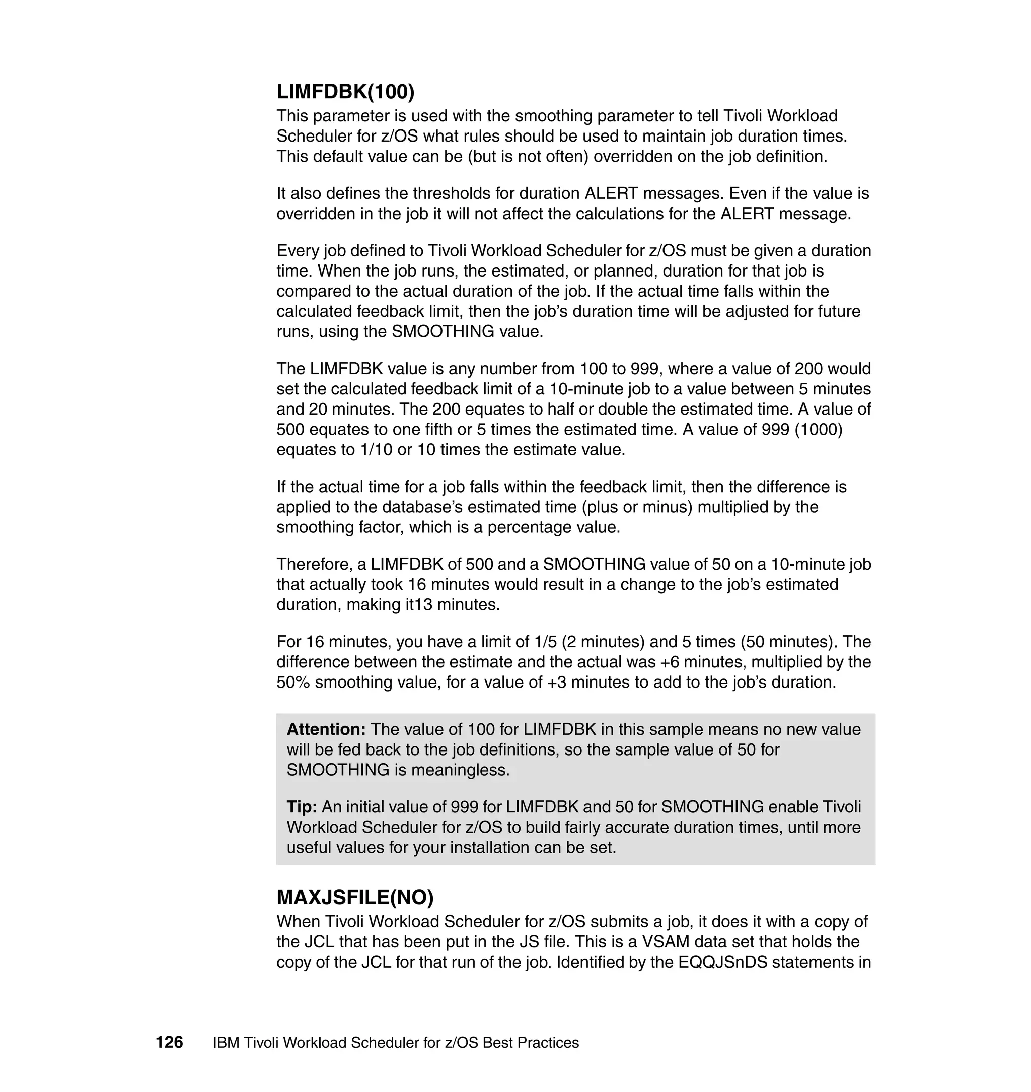 LIMFDBK(100)
               This parameter is used with the smoothing parameter to tell Tivoli Workload
               Scheduler for z/OS what rules should be used to maintain job duration times.
               This default value can be (but is not often) overridden on the job definition.

               It also defines the thresholds for duration ALERT messages. Even if the value is
               overridden in the job it will not affect the calculations for the ALERT message.

               Every job defined to Tivoli Workload Scheduler for z/OS must be given a duration
               time. When the job runs, the estimated, or planned, duration for that job is
               compared to the actual duration of the job. If the actual time falls within the
               calculated feedback limit, then the job’s duration time will be adjusted for future
               runs, using the SMOOTHING value.

               The LIMFDBK value is any number from 100 to 999, where a value of 200 would
               set the calculated feedback limit of a 10-minute job to a value between 5 minutes
               and 20 minutes. The 200 equates to half or double the estimated time. A value of
               500 equates to one fifth or 5 times the estimated time. A value of 999 (1000)
               equates to 1/10 or 10 times the estimate value.

               If the actual time for a job falls within the feedback limit, then the difference is
               applied to the database’s estimated time (plus or minus) multiplied by the
               smoothing factor, which is a percentage value.

               Therefore, a LIMFDBK of 500 and a SMOOTHING value of 50 on a 10-minute job
               that actually took 16 minutes would result in a change to the job’s estimated
               duration, making it13 minutes.

               For 16 minutes, you have a limit of 1/5 (2 minutes) and 5 times (50 minutes). The
               difference between the estimate and the actual was +6 minutes, multiplied by the
               50% smoothing value, for a value of +3 minutes to add to the job’s duration.

                Attention: The value of 100 for LIMFDBK in this sample means no new value
                will be fed back to the job definitions, so the sample value of 50 for
                SMOOTHING is meaningless.

                Tip: An initial value of 999 for LIMFDBK and 50 for SMOOTHING enable Tivoli
                Workload Scheduler for z/OS to build fairly accurate duration times, until more
                useful values for your installation can be set.


               MAXJSFILE(NO)
               When Tivoli Workload Scheduler for z/OS submits a job, it does it with a copy of
               the JCL that has been put in the JS file. This is a VSAM data set that holds the
               copy of the JCL for that run of the job. Identified by the EQQJSnDS statements in



126   IBM Tivoli Workload Scheduler for z/OS Best Practices
 