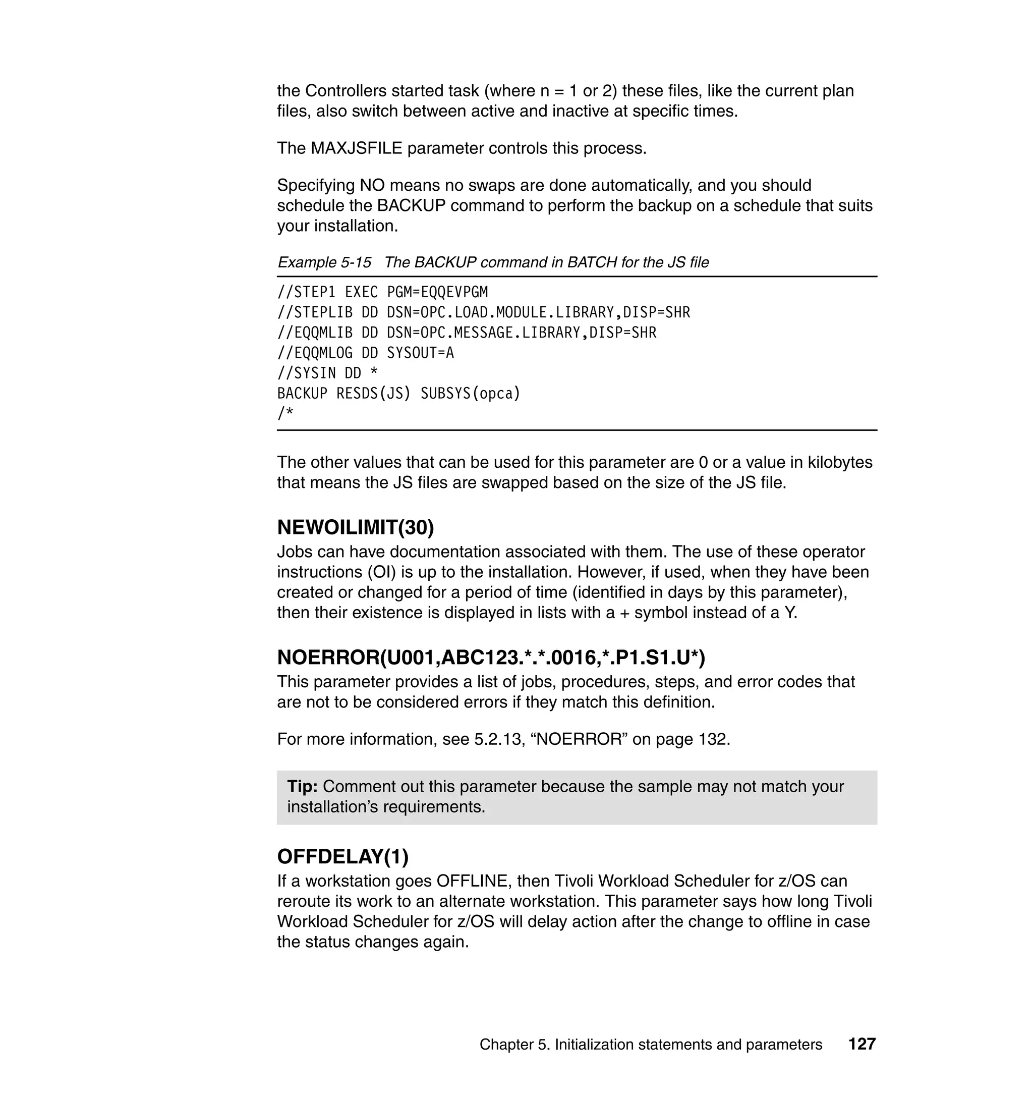 the Controllers started task (where n = 1 or 2) these files, like the current plan
files, also switch between active and inactive at specific times.

The MAXJSFILE parameter controls this process.

Specifying NO means no swaps are done automatically, and you should
schedule the BACKUP command to perform the backup on a schedule that suits
your installation.

Example 5-15 The BACKUP command in BATCH for the JS file
//STEP1 EXEC PGM=EQQEVPGM
//STEPLIB DD DSN=OPC.LOAD.MODULE.LIBRARY,DISP=SHR
//EQQMLIB DD DSN=OPC.MESSAGE.LIBRARY,DISP=SHR
//EQQMLOG DD SYSOUT=A
//SYSIN DD *
BACKUP RESDS(JS) SUBSYS(opca)
/*

The other values that can be used for this parameter are 0 or a value in kilobytes
that means the JS files are swapped based on the size of the JS file.

NEWOILIMIT(30)
Jobs can have documentation associated with them. The use of these operator
instructions (OI) is up to the installation. However, if used, when they have been
created or changed for a period of time (identified in days by this parameter),
then their existence is displayed in lists with a + symbol instead of a Y.

NOERROR(U001,ABC123.*.*.0016,*.P1.S1.U*)
This parameter provides a list of jobs, procedures, steps, and error codes that
are not to be considered errors if they match this definition.

For more information, see 5.2.13, “NOERROR” on page 132.

 Tip: Comment out this parameter because the sample may not match your
 installation’s requirements.


OFFDELAY(1)
If a workstation goes OFFLINE, then Tivoli Workload Scheduler for z/OS can
reroute its work to an alternate workstation. This parameter says how long Tivoli
Workload Scheduler for z/OS will delay action after the change to offline in case
the status changes again.




                            Chapter 5. Initialization statements and parameters   127
 