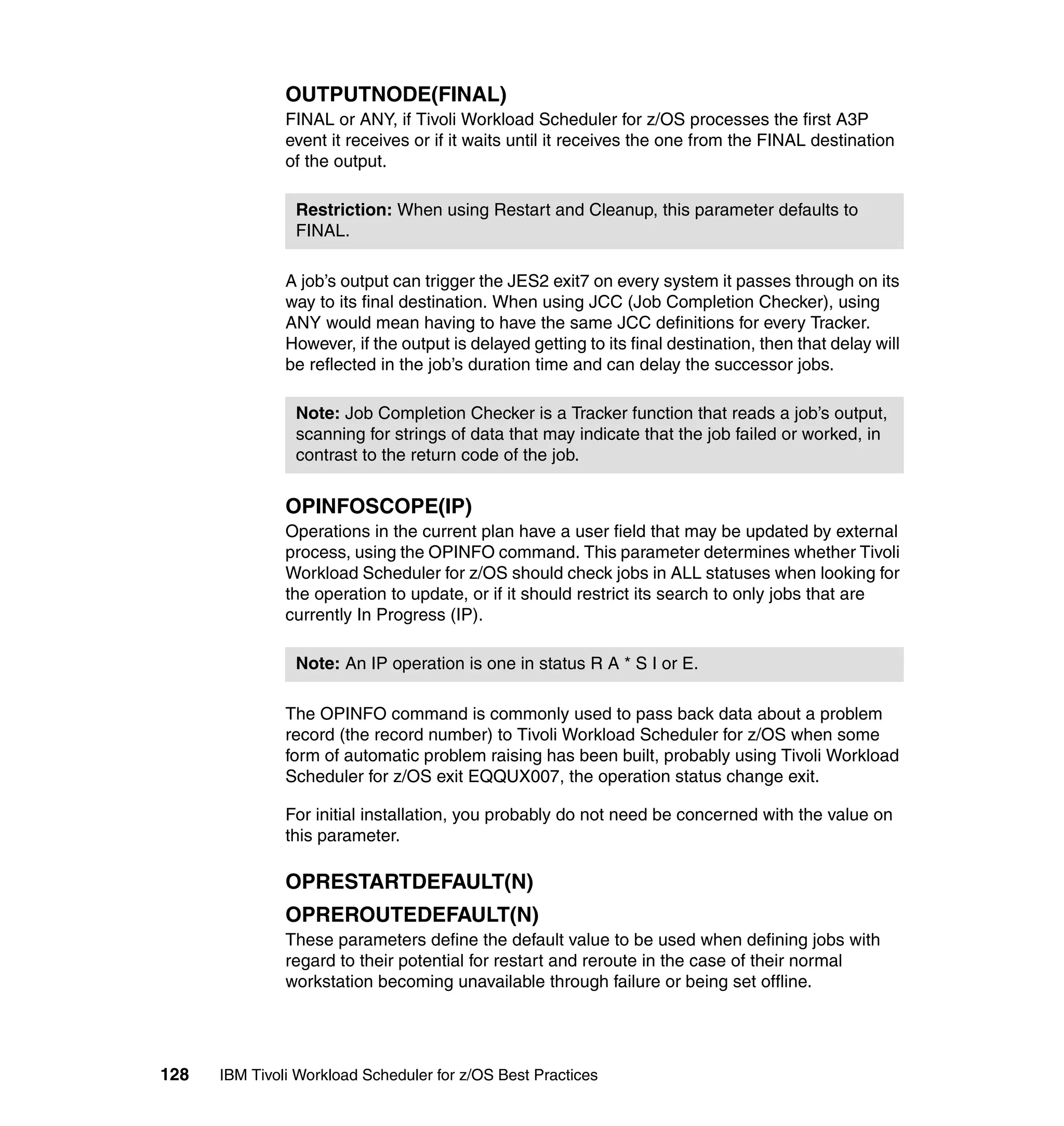 OUTPUTNODE(FINAL)
               FINAL or ANY, if Tivoli Workload Scheduler for z/OS processes the first A3P
               event it receives or if it waits until it receives the one from the FINAL destination
               of the output.

                Restriction: When using Restart and Cleanup, this parameter defaults to
                FINAL.

               A job’s output can trigger the JES2 exit7 on every system it passes through on its
               way to its final destination. When using JCC (Job Completion Checker), using
               ANY would mean having to have the same JCC definitions for every Tracker.
               However, if the output is delayed getting to its final destination, then that delay will
               be reflected in the job’s duration time and can delay the successor jobs.

                Note: Job Completion Checker is a Tracker function that reads a job’s output,
                scanning for strings of data that may indicate that the job failed or worked, in
                contrast to the return code of the job.


               OPINFOSCOPE(IP)
               Operations in the current plan have a user field that may be updated by external
               process, using the OPINFO command. This parameter determines whether Tivoli
               Workload Scheduler for z/OS should check jobs in ALL statuses when looking for
               the operation to update, or if it should restrict its search to only jobs that are
               currently In Progress (IP).

                Note: An IP operation is one in status R A * S I or E.

               The OPINFO command is commonly used to pass back data about a problem
               record (the record number) to Tivoli Workload Scheduler for z/OS when some
               form of automatic problem raising has been built, probably using Tivoli Workload
               Scheduler for z/OS exit EQQUX007, the operation status change exit.

               For initial installation, you probably do not need be concerned with the value on
               this parameter.

               OPRESTARTDEFAULT(N)
               OPREROUTEDEFAULT(N)
               These parameters define the default value to be used when defining jobs with
               regard to their potential for restart and reroute in the case of their normal
               workstation becoming unavailable through failure or being set offline.




128   IBM Tivoli Workload Scheduler for z/OS Best Practices
 