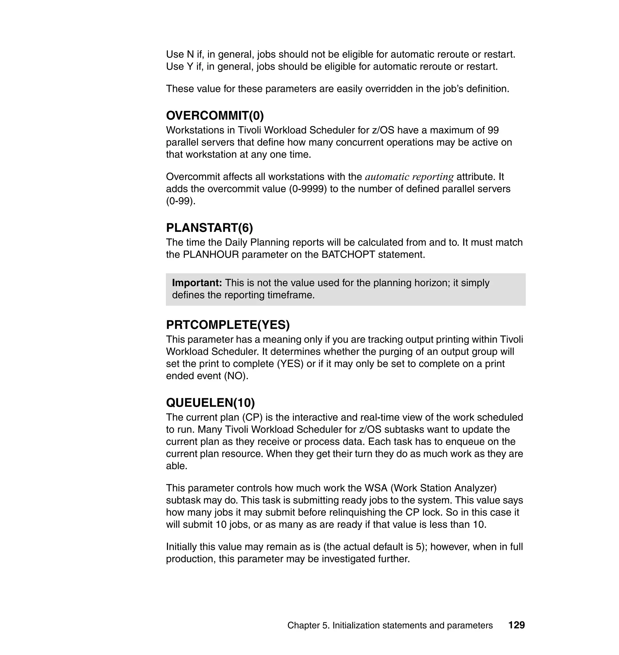 Use N if, in general, jobs should not be eligible for automatic reroute or restart.
Use Y if, in general, jobs should be eligible for automatic reroute or restart.

These value for these parameters are easily overridden in the job’s definition.

OVERCOMMIT(0)
Workstations in Tivoli Workload Scheduler for z/OS have a maximum of 99
parallel servers that define how many concurrent operations may be active on
that workstation at any one time.

Overcommit affects all workstations with the automatic reporting attribute. It
adds the overcommit value (0-9999) to the number of defined parallel servers
(0-99).

PLANSTART(6)
The time the Daily Planning reports will be calculated from and to. It must match
the PLANHOUR parameter on the BATCHOPT statement.

 Important: This is not the value used for the planning horizon; it simply
 defines the reporting timeframe.


PRTCOMPLETE(YES)
This parameter has a meaning only if you are tracking output printing within Tivoli
Workload Scheduler. It determines whether the purging of an output group will
set the print to complete (YES) or if it may only be set to complete on a print
ended event (NO).

QUEUELEN(10)
The current plan (CP) is the interactive and real-time view of the work scheduled
to run. Many Tivoli Workload Scheduler for z/OS subtasks want to update the
current plan as they receive or process data. Each task has to enqueue on the
current plan resource. When they get their turn they do as much work as they are
able.

This parameter controls how much work the WSA (Work Station Analyzer)
subtask may do. This task is submitting ready jobs to the system. This value says
how many jobs it may submit before relinquishing the CP lock. So in this case it
will submit 10 jobs, or as many as are ready if that value is less than 10.

Initially this value may remain as is (the actual default is 5); however, when in full
production, this parameter may be investigated further.




                             Chapter 5. Initialization statements and parameters   129
 