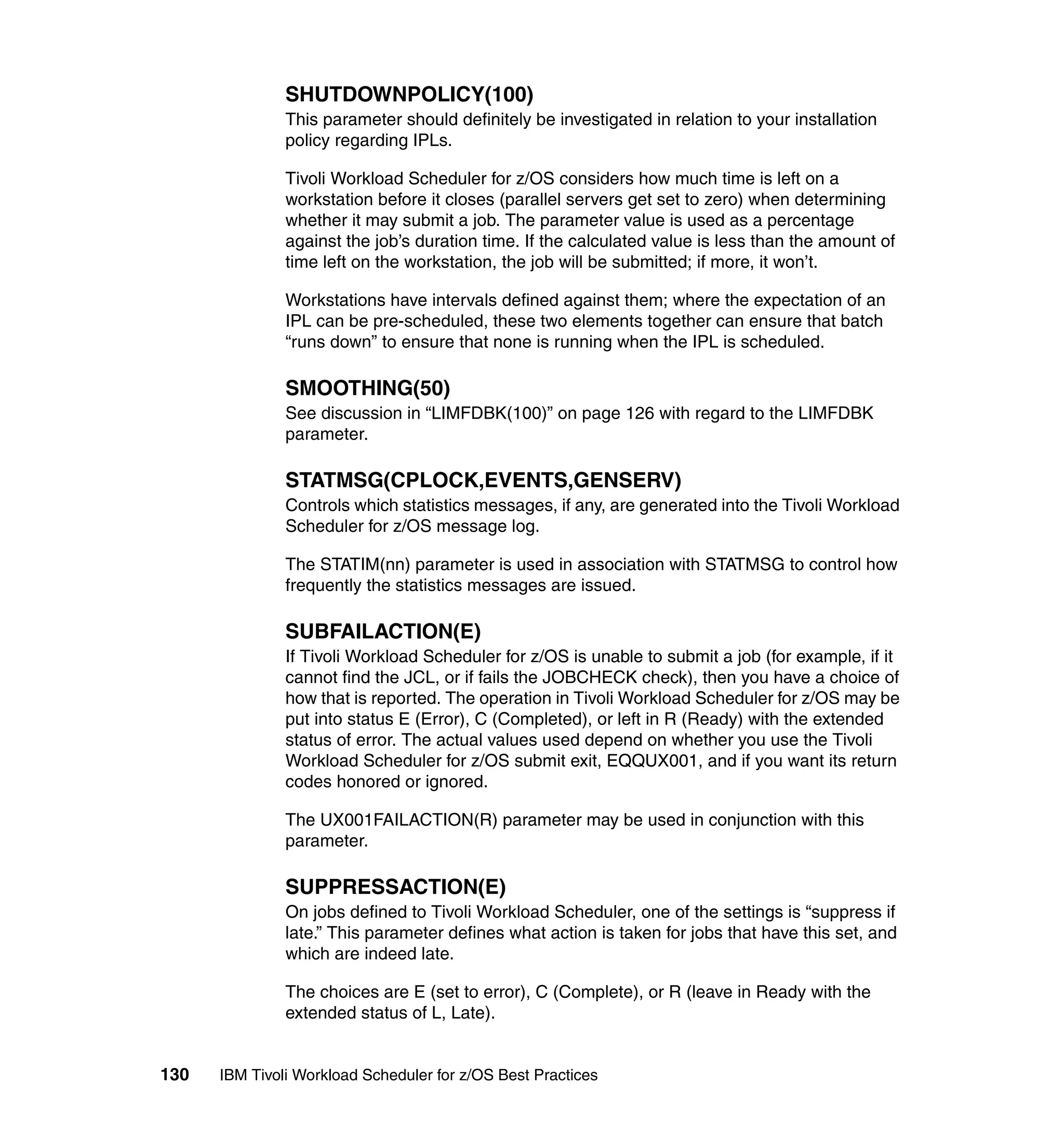 SHUTDOWNPOLICY(100)
               This parameter should definitely be investigated in relation to your installation
               policy regarding IPLs.

               Tivoli Workload Scheduler for z/OS considers how much time is left on a
               workstation before it closes (parallel servers get set to zero) when determining
               whether it may submit a job. The parameter value is used as a percentage
               against the job’s duration time. If the calculated value is less than the amount of
               time left on the workstation, the job will be submitted; if more, it won’t.

               Workstations have intervals defined against them; where the expectation of an
               IPL can be pre-scheduled, these two elements together can ensure that batch
               “runs down” to ensure that none is running when the IPL is scheduled.

               SMOOTHING(50)
               See discussion in “LIMFDBK(100)” on page 126 with regard to the LIMFDBK
               parameter.

               STATMSG(CPLOCK,EVENTS,GENSERV)
               Controls which statistics messages, if any, are generated into the Tivoli Workload
               Scheduler for z/OS message log.

               The STATIM(nn) parameter is used in association with STATMSG to control how
               frequently the statistics messages are issued.

               SUBFAILACTION(E)
               If Tivoli Workload Scheduler for z/OS is unable to submit a job (for example, if it
               cannot find the JCL, or if fails the JOBCHECK check), then you have a choice of
               how that is reported. The operation in Tivoli Workload Scheduler for z/OS may be
               put into status E (Error), C (Completed), or left in R (Ready) with the extended
               status of error. The actual values used depend on whether you use the Tivoli
               Workload Scheduler for z/OS submit exit, EQQUX001, and if you want its return
               codes honored or ignored.

               The UX001FAILACTION(R) parameter may be used in conjunction with this
               parameter.

               SUPPRESSACTION(E)
               On jobs defined to Tivoli Workload Scheduler, one of the settings is “suppress if
               late.” This parameter defines what action is taken for jobs that have this set, and
               which are indeed late.

               The choices are E (set to error), C (Complete), or R (leave in Ready with the
               extended status of L, Late).


130   IBM Tivoli Workload Scheduler for z/OS Best Practices
 